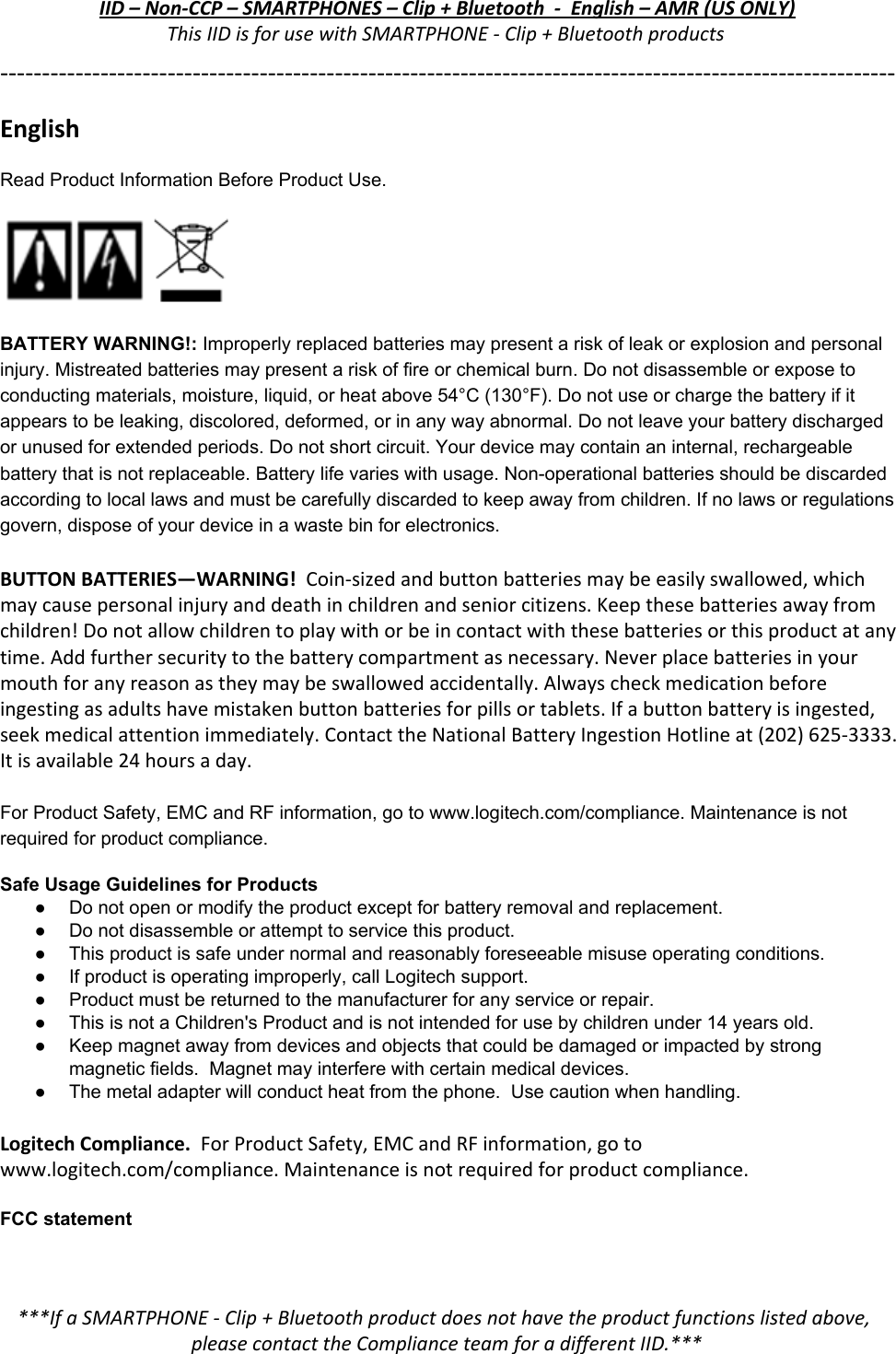 IID – Non-CCP – SMARTPHONES – Clip + Bluetooth  -  English – AMR (US ONLY) This IID is for use with SMARTPHONE - Clip + Bluetooth products ----------------------------------------------------------------------------------------------------------- English ReadProductInformationBeforeProductUse.  BATTERYWARNING​!:​​Improperlyreplacedbatteriesmaypresentariskofleakorexplosionandpersonalinjury.Mistreatedbatteriesmaypresentariskoffireorchemicalburn.Donotdisassembleorexposetoconductingmaterials,moisture,liquid,orheatabove54°C(130°F).Donotuseorchargethebatteryifitappearstobeleaking,discolored,deformed,orinanywayabnormal.Donotleaveyourbatterydischargedorunusedforextendedperiods.Donotshortcircuit.Yourdevicemaycontainaninternal,rechargeablebatterythatisnotreplaceable.Batterylifevarieswithusage.Nonoperationalbatteriesshouldbediscardedaccordingtolocallawsandmustbecarefullydiscardedtokeepawayfromchildren.Ifnolawsorregulationsgovern,disposeofyourdeviceinawastebinforelectronics.BUTTON BATTERIES—WARNING!​  Coin-sized and button batteries may be easily swallowed, which may cause personal injury and death in children and senior citizens. Keep these batteries away from children! Do not allow children to play with or be in contact with these batteries or this product at any time. Add further security to the battery compartment as necessary. Never place batteries in your mouth for any reason as they may be swallowed accidentally. Always check medication before ingesting as adults have mistaken button batteries for pills or tablets. If a button battery is ingested, seek medical attention immediately. Contact the National Battery Ingestion Hotline at (202) 625-3333. It is available 24 hours a day.  ForProductSafety,EMCandRFinformation,gotowww.logitech.com/compliance.Maintenanceisnotrequiredforproductcompliance. SafeUsageGuidelinesforProducts ● Donotopenormodifytheproductexceptforbatteryremovalandreplacement.● Donotdisassembleorattempttoservicethisproduct.● Thisproductissafeundernormalandreasonablyforeseeablemisuseoperatingconditions.● Ifproductisoperatingimproperly,callLogitechsupport.● Productmustbereturnedtothemanufacturerforanyserviceorrepair.● ThisisnotaChildren&apos;sProductandisnotintendedforusebychildrenunder14yearsold.● Keepmagnetawayfromdevicesandobjectsthatcouldbedamagedorimpactedbystrongmagneticfields.Magnetmayinterferewithcertainmedicaldevices.● Themetaladapterwillconductheatfromthephone.Usecautionwhenhandling. Logitech Compliance.​  For Product Safety, EMC and RF information, go to www.logitech.com/compliance. Maintenance is not required for product compliance.  FCCstatement ***If a SMARTPHONE - Clip + Bluetooth product does not have the product functions listed above, please contact the Compliance team for a different IID.*** 