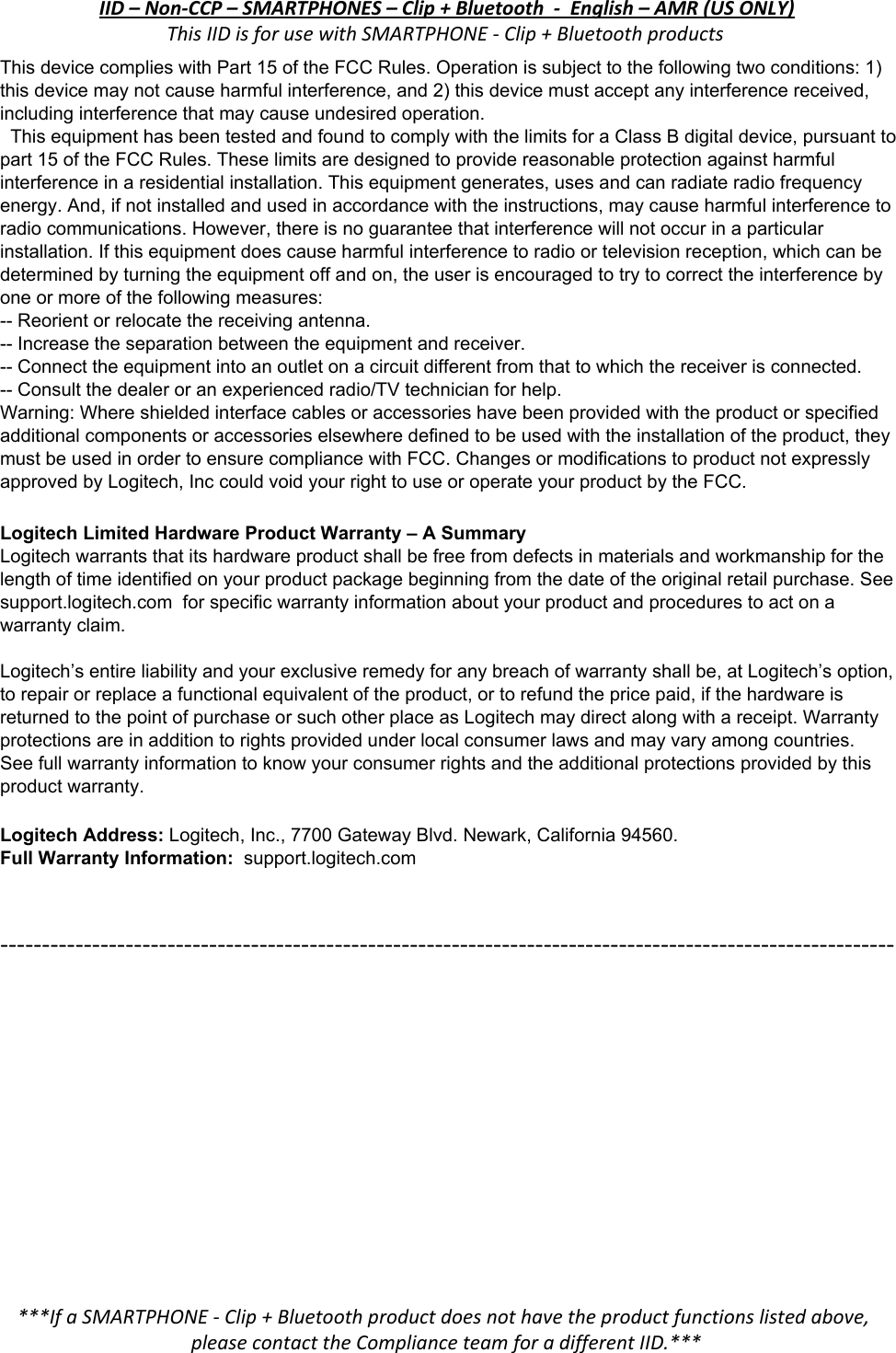IID – Non-CCP – SMARTPHONES – Clip + Bluetooth  -  English – AMR (US ONLY) This IID is for use with SMARTPHONE - Clip + Bluetooth products ThisdevicecomplieswithPart15oftheFCCRules.Operationissubjecttothefollowingtwoconditions:1)thisdevicemaynotcauseharmfulinterference,and2)thisdevicemustacceptanyinterferencereceived,includinginterferencethatmaycauseundesiredoperation. ThisequipmenthasbeentestedandfoundtocomplywiththelimitsforaClassBdigitaldevice,pursuanttopart15oftheFCCRules.Theselimitsaredesignedtoprovidereasonableprotectionagainstharmfulinterferenceinaresidentialinstallation.Thisequipmentgenerates,usesandcanradiateradiofrequencyenergy.And,ifnotinstalledandusedinaccordancewiththeinstructions,maycauseharmfulinterferencetoradiocommunications.However,thereisnoguaranteethatinterferencewillnotoccurinaparticularinstallation.Ifthisequipmentdoescauseharmfulinterferencetoradioortelevisionreception,whichcanbedeterminedbyturningtheequipmentoffandon,theuserisencouragedtotrytocorrecttheinterferencebyoneormoreofthefollowingmeasures: Reorientorrelocatethereceivingantenna. Increasetheseparationbetweentheequipmentandreceiver. Connecttheequipmentintoanoutletonacircuitdifferentfromthattowhichthereceiverisconnected. Consultthedealeroranexperiencedradio/TVtechnicianforhelp. Warning:Whereshieldedinterfacecablesoraccessorieshavebeenprovidedwiththeproductorspecifiedadditionalcomponentsoraccessorieselsewheredefinedtobeusedwiththeinstallationoftheproduct,theymustbeusedinordertoensurecompliancewithFCC.ChangesormodificationstoproductnotexpresslyapprovedbyLogitech,InccouldvoidyourrighttouseoroperateyourproductbytheFCC.  LogitechLimitedHardwareProductWarranty–ASummaryLogitechwarrantsthatitshardwareproductshallbefreefromdefectsinmaterialsandworkmanshipforthelengthoftimeidentifiedonyourproductpackagebeginningfromthedateoftheoriginalretailpurchase.Seesupport.logitech.comforspecificwarrantyinformationaboutyourproductandprocedurestoactonawarrantyclaim.  Logitech’sentireliabilityandyourexclusiveremedyforanybreachofwarrantyshallbe,atLogitech’soption,torepairorreplaceafunctionalequivalentoftheproduct,ortorefundthepricepaid,ifthehardwareisreturnedtothepointofpurchaseorsuchotherplaceasLogitechmaydirectalongwithareceipt.Warrantyprotectionsareinadditiontorightsprovidedunderlocalconsumerlawsandmayvaryamongcountries.Seefullwarrantyinformationtoknowyourconsumerrightsandtheadditionalprotectionsprovidedbythisproductwarranty.  LogitechAddress:​Logitech,Inc.,7700GatewayBlvd.Newark,California94560. FullWarrantyInformation:​​support.logitech.com   -----------------------------------------------------------------------------------------------------------  ***If a SMARTPHONE - Clip + Bluetooth product does not have the product functions listed above, please contact the Compliance team for a different IID.*** 