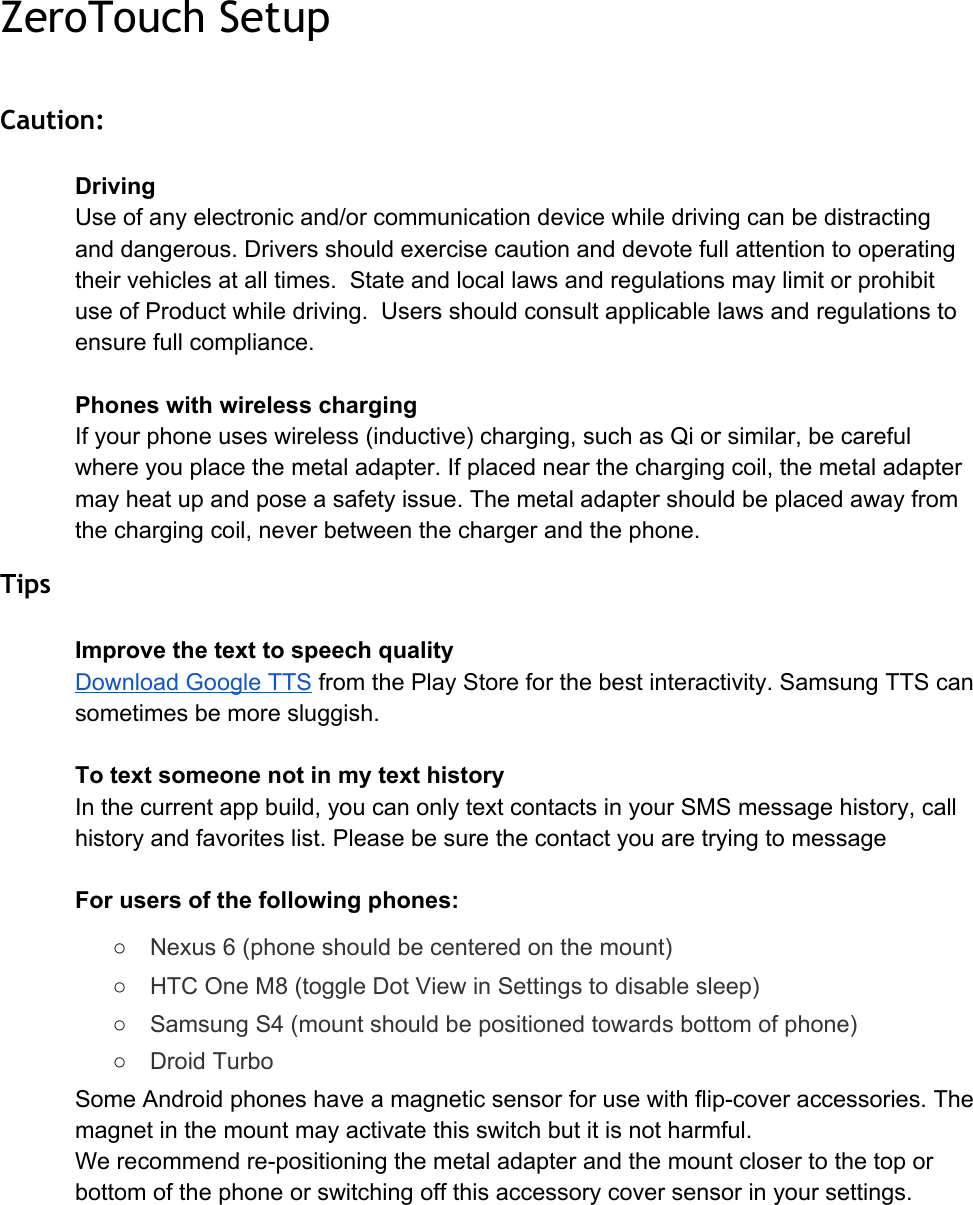 ZeroTouch Setup Caution: DrivingUseofanyelectronicand/orcommunicationdevicewhiledrivingcanbedistractinganddangerous.Driversshouldexercisecautionanddevotefullattentiontooperatingtheirvehiclesatalltimes.StateandlocallawsandregulationsmaylimitorprohibituseofProductwhiledriving.Usersshouldconsultapplicablelawsandregulationstoensurefullcompliance.PhoneswithwirelesschargingIfyourphoneuseswireless(inductive)charging,suchasQiorsimilar,becarefulwhereyouplacethemetaladapter.Ifplacednearthechargingcoil,themetaladaptermayheatupandposeasafetyissue.Themetaladaptershouldbeplacedawayfromthechargingcoil,neverbetweenthechargerandthephone.Tips ImprovethetexttospeechqualityDownloadGoogleTTS​fromthePlayStoreforthebestinteractivity.SamsungTTScansometimesbemoresluggish.TotextsomeonenotinmytexthistoryInthecurrentappbuild,youcanonlytextcontactsinyourSMSmessagehistory,callhistoryandfavoriteslist.PleasebesurethecontactyouaretryingtomessageForusersofthefollowingphones:○Nexus6(phoneshouldbecenteredonthemount)○HTCOneM8(toggleDotViewinSettingstodisablesleep)○SamsungS4(mountshouldbepositionedtowardsbottomofphone)○DroidTurboSomeAndroidphoneshaveamagneticsensorforusewithflipcoveraccessories.Themagnetinthemountmayactivatethisswitchbutitisnotharmful.Werecommendrepositioningthemetaladapterandthemountclosertothetoporbottomofthephoneorswitchingoffthisaccessorycoversensorinyoursettings.