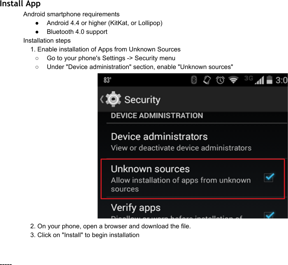 Install App Androidsmartphonerequirements● Android4.4orhigher(KitKat,orLollipop)● Bluetooth4.0supportInstallationsteps1.EnableinstallationofAppsfromUnknownSources○ Gotoyourphone&apos;sSettings&gt;Securitymenu○ Under&quot;Deviceadministration&quot;section,enable&quot;Unknownsources&quot;  2.Onyourphone,openabrowseranddownloadthefile.3.Clickon&quot;Install&quot;tobegininstallation 