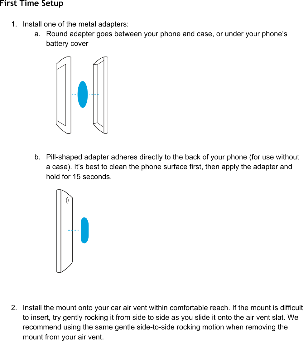 First Time Setup 1. Installoneofthemetaladapters:a. Roundadaptergoesbetweenyourphoneandcase,orunderyourphone’sbatterycoverb. Pillshapedadapteradheresdirectlytothebackofyourphone(forusewithoutacase).It’sbesttocleanthephonesurfacefirst,thenapplytheadapterandholdfor15seconds.2. Installthemountontoyourcarairventwithincomfortablereach.Ifthemountisdifficulttoinsert,trygentlyrockingitfromsidetosideasyouslideitontotheairventslat.Werecommendusingthesamegentlesidetosiderockingmotionwhenremovingthemountfromyourairvent.