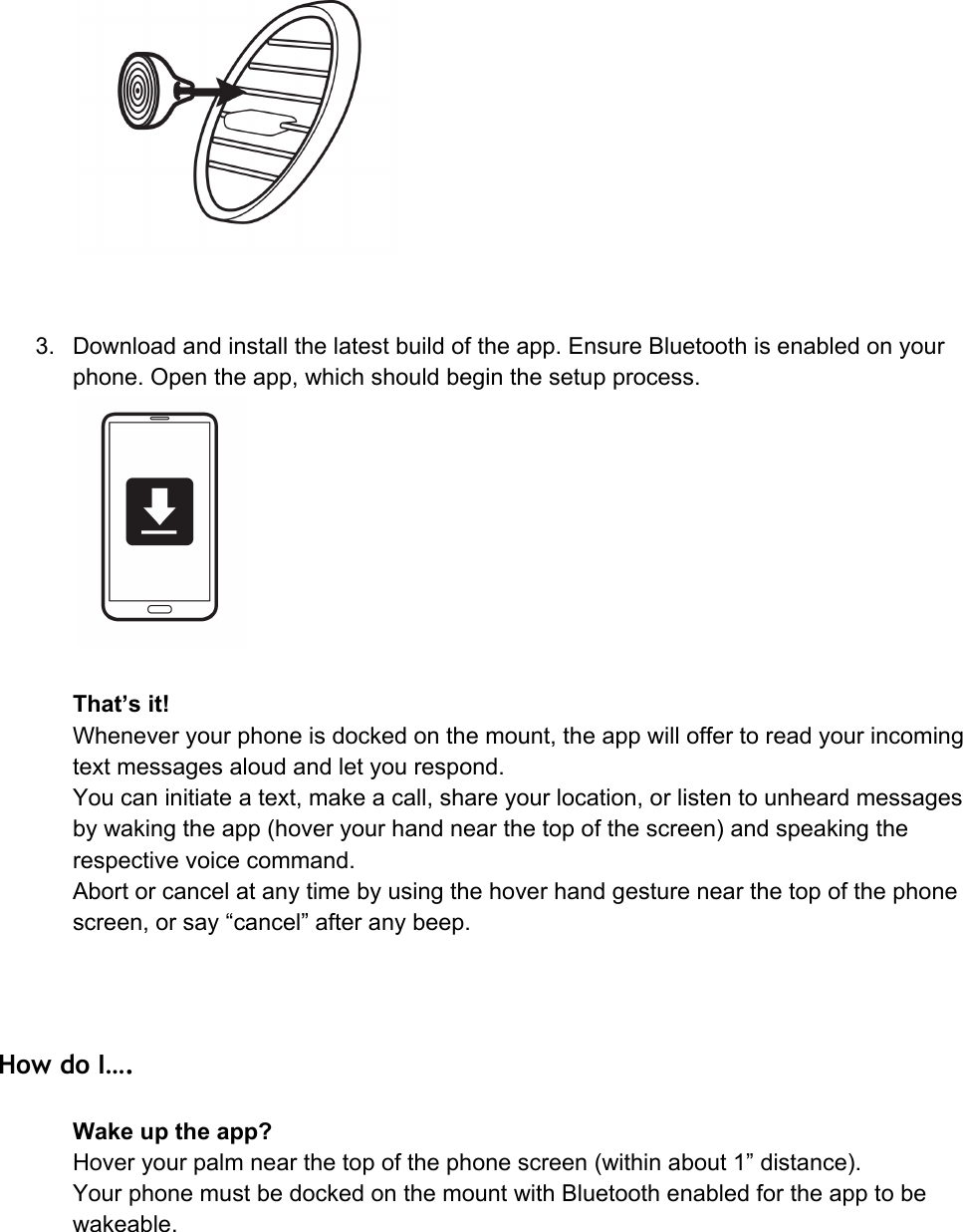 3. Downloadandinstallthelatestbuildoftheapp.EnsureBluetoothisenabledonyourphone.Opentheapp,whichshouldbeginthesetupprocess.That’sit!Wheneveryourphoneisdockedonthemount,theappwilloffertoreadyourincomingtextmessagesaloudandletyourespond.Youcaninitiateatext,makeacall,shareyourlocation,orlistentounheardmessagesbywakingtheapp(hoveryourhandnearthetopofthescreen)andspeakingtherespectivevoicecommand.Abortorcancelatanytimebyusingthehoverhandgesturenearthetopofthephonescreen,orsay“cancel”afteranybeep. How do I…. Wakeuptheapp?Hoveryourpalmnearthetopofthephonescreen(withinabout1”distance).YourphonemustbedockedonthemountwithBluetoothenabledfortheapptobewakeable.