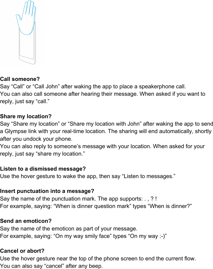 Callsomeone?Say“Call”or“CallJohn”afterwakingtheapptoplaceaspeakerphonecall.Youcanalsocallsomeoneafterhearingtheirmessage.Whenaskedifyouwanttoreply,justsay“call.”Sharemylocation?Say“Sharemylocation”or“SharemylocationwithJohn”afterwakingtheapptosendaGlympselinkwithyourrealtimelocation.Thesharingwillendautomatically,shortlyafteryouundockyourphone.Youcanalsoreplytosomeone’smessagewithyourlocation.Whenaskedforyourreply,justsay“sharemylocation.”Listentoadismissedmessage?Usethehovergesturetowaketheapp,thensay“Listentomessages.”Insertpunctuationintoamessage?Saythenameofthepunctuationmark.Theappsupports:.,?!Forexample,saying:“Whenisdinnerquestionmark”types“Whenisdinner?”Sendanemoticon?Saythenameoftheemoticonaspartofyourmessage.Forexample,saying:“Onmywaysmilyface”types“Onmyway:)”Cancelorabort?Usethehovergesturenearthetopofthephonescreentoendthecurrentflow.Youcanalsosay“cancel”afteranybeep.    
