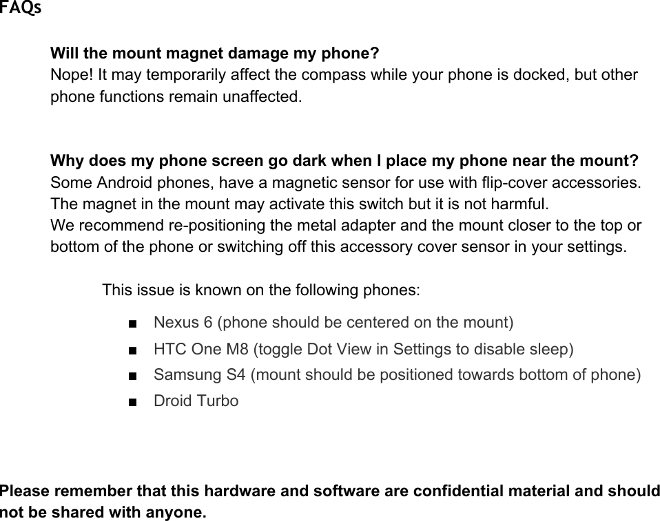 FAQs Willthemountmagnetdamagemyphone?Nope!Itmaytemporarilyaffectthecompasswhileyourphoneisdocked,butotherphonefunctionsremainunaffected.WhydoesmyphonescreengodarkwhenIplacemyphonenearthemount?SomeAndroidphones,haveamagneticsensorforusewithflipcoveraccessories.Themagnetinthemountmayactivatethisswitchbutitisnotharmful.Werecommendrepositioningthemetaladapterandthemountclosertothetoporbottomofthephoneorswitchingoffthisaccessorycoversensorinyoursettings.Thisissueisknownonthefollowingphones:■Nexus6(phoneshouldbecenteredonthemount)■HTCOneM8(toggleDotViewinSettingstodisablesleep)■SamsungS4(mountshouldbepositionedtowardsbottomofphone)■DroidTurboPleaserememberthatthishardwareandsoftwareareconfidentialmaterialandshouldnotbesharedwithanyone.