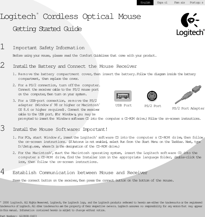   ® &apos; 2000 Logitech. All Rights Reserved. Logitech, the Logitech logo, and the Logitech products referred to herein are either the trademarks or the registered trademarks of Logitech. All other trademarks are the property of their respective owners. Logitech assumes no responsibility for any errors that may appear in this manual. Information contained herein is subject to change without notice. Part Number: 622808-0403English Espa ol Fran ais Portugu s Logitech ¤  Cordless Optical Mouse Getting Started Guide 1 I m portant Safety Information Before using your mouse, please read the Comfort Guidelines that come with your product. 2 Install th e Battery and Connect the Mouse Receiver 1. R e m o ve the battery  compartment cover, then insert the battery.  Follow the diagram inside the battery c o m partment, then replace the cover. 2. For a PS/2 connection, turn off the computer.  Connect the receiver cable to the PS/2 mouse port on the computer, then turn on your system. 3. For a USB-port connection, re m o ve the PS/2 adapter (Window s ¤  98 or higher or Macintosh ¤  OS 8.6 or higher req uired).  Connect the receiver cable to the USB port. (For Window s, you may be pro m pted to insert the  W indow s software CD into the c o mputer s CD-ROM drive.) Follow the on-screen instructions. 3 Install th e   Mouse Software: Important! 1. For PCs, start  W indow s ¤ , insert the Logitech ¤  softw are CD into the computer s CD-RO M  dr ive, then follow the on-screen instructions.  (If Autorun is not enabled, select Run from the Start Menu on the Taskbar. Next, type D:\Setup.exe, where D: is the designation of the CD-ROM drive.) 2. For the Macintosh ¤ , start the  Macintosh  operating system, insert the Logitech softw are CD into the c o m puter s CD-ROM   dr ive, find the Installer icon in the appropriate language folder, double-click the icon, then follow the on-screen instructions. 4 Establish Communication between Mouse and Receiver Press the connect button on the receiver, then press the connect button on the bottom of the mouse.USB Port PS/2 Port PS/2 Port Adapter