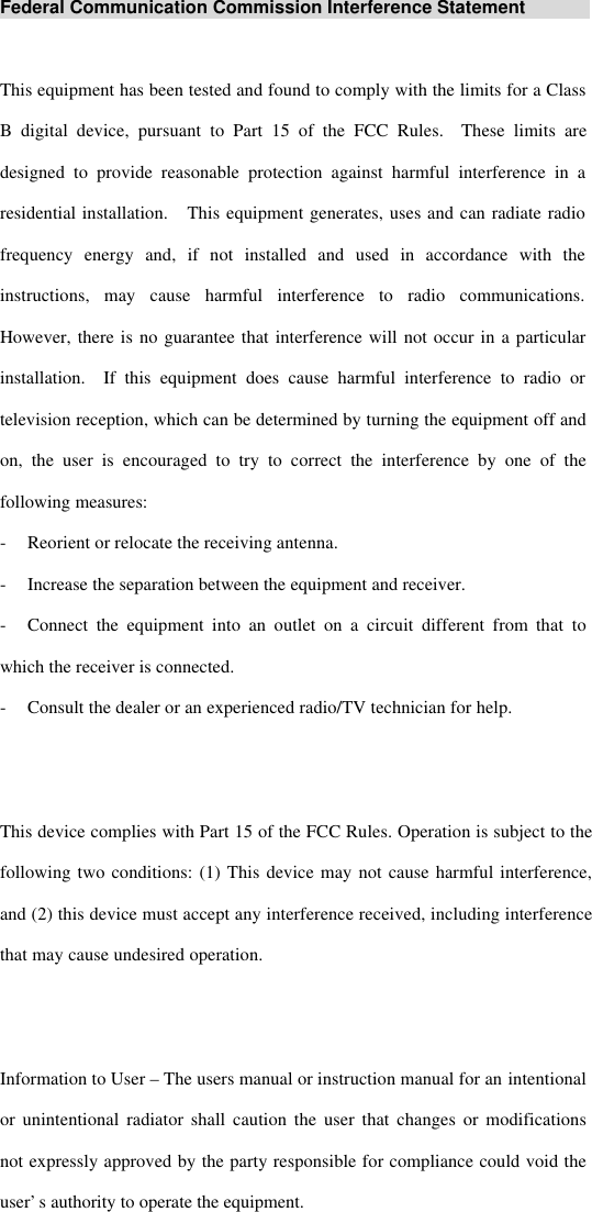 Federal Communication Commission Interference StatementThis equipment has been tested and found to comply with the limits for a ClassB digital device, pursuant to Part 15 of the FCC Rules.  These limits aredesigned to provide reasonable protection against harmful interference in aresidential installation.  This equipment generates, uses and can radiate radiofrequency energy and, if not installed and used in accordance with theinstructions, may cause harmful interference to radio communications.However, there is no guarantee that interference will not occur in a particularinstallation.  If this equipment does cause harmful interference to radio ortelevision reception, which can be determined by turning the equipment off andon, the user is encouraged to try to correct the interference by one of thefollowing measures:-Reorient or relocate the receiving antenna.-Increase the separation between the equipment and receiver.-Connect the equipment into an outlet on a circuit different from that towhich the receiver is connected.-Consult the dealer or an experienced radio/TV technician for help.This device complies with Part 15 of the FCC Rules. Operation is subject to thefollowing two conditions: (1) This device may not cause harmful interference,and (2) this device must accept any interference received, including interferencethat may cause undesired operation.Information to User – The users manual or instruction manual for an intentionalor unintentional radiator shall caution the user that changes or modificationsnot expressly approved by the party responsible for compliance could void theuser’s authority to operate the equipment.