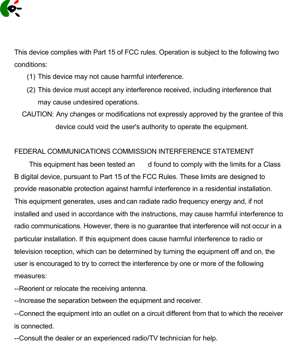  This device complies with Part 15 of FCC rules. Operation is subject to the following two conditions: (1) This device may not cause harmful interference. (2) This device must accept any interference received, including interference that may cause undesired operations. CAUTION:  Any changes or modifications not expressly approved by the grantee of this device could void the user&apos;s authority to operate the equipment.  FEDERAL COMMUNICATIONS COMMISSION INTERFERENCE STATEMENT           This equipment has been tested an d found to comply with the limits for a Class B digital device, pursuant to Part 15 of the FCC Rules. These limits are designed to provide reasonable protection against harmful interference in a residential installation. This equipment generates, uses and can radiate radio frequency energy and, if not installed and used in accordance with the instructions, may cause harmful interference to radio communications. However, there is no guarantee that interference will not occur in a particular installation. If this equipment does cause harmful interference to radio or television reception, which can be determined by turning the equipment off and on, the user is encouraged to try to correct the interference by one or more of the following measures: --Reorient or relocate the receiving antenna. --Increase the separation between the equipment and receiver.  --Connect the equipment into an outlet on a circuit different from that to which the receiver is connected. --Consult the dealer or an experienced radio/TV technician for help.      Logitech 