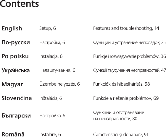 ContentsEnglish Setup, 6 Features and troubleshooting, 14По-русски Настройка, 6 Функции и устранение неполадок, 25Po polsku Instalacja, 6 Funkcje i rozwiązywanie problemów, 36Українська Налашту-вання, 6 Функції та усунення несправностей, 47Magyar Üzembe helyezés, 6 Funkciók és hibaelhárítás, 58Slovenčina Inštalácia, 6 Funkcie a riešenie problémov, 69Български Настройка, 6 Функции и отстраняване  на неизправности, 80Română Instalare, 6 Caracteristici şi depanare, 91