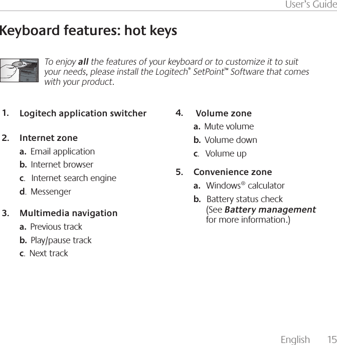 English  15User’s GuideKeyboard features: hot keysTo enjoy all the features of your keyboard or to customize it to suit your needs, please install the Logitech® SetPoint™ Software that comes with your product.Logitech application switcher1. Internet zone2. a.  Email applicationb.  Internet browserc.   Internet search engined.  MessengerMultimedia navigation3. a.  Previous trackb.  Play/pause trackc.  Next track Volume zone4. a.  Mute volumeb.  Volume downc.   Volume upConvenience zone5. a.   Windows® calculatorb.   Battery status check                 (See Battery management     for more information.)