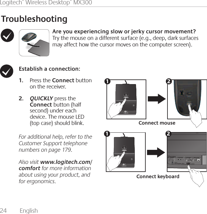 24  English Logitech® Wireless Desktop® MX300TroubleshootingAre you experiencing slow or jerky cursor movement? Try the mouse on a different surface (e.g., deep, dark surfaces may affect how the cursor moves on the computer screen).Establish a connection: Press the 1.  Connect button on the receiver. QUICKLY2.   press the Connect button (half second) under each   device. The mouse LED (top case) should blink.For additional help, refer to the Customer Support telephone numbers on page 179. Also visit www.logitech.com/comfort for more information about using your product, and for ergonomics.Connect mouseConnect keyboard