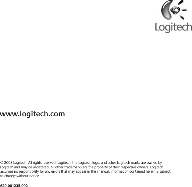 © 2008 Logitech. All rights reserved. Logitech, the Logitech logo, and other Logitech marks are owned by Logitech and may be registered. All other trademarks are the property of their respective owners. Logitech assumes no responsibility for any errors that may appear in this manual. Information contained herein is subject to change without notice.620-001235.002www.logitech.com