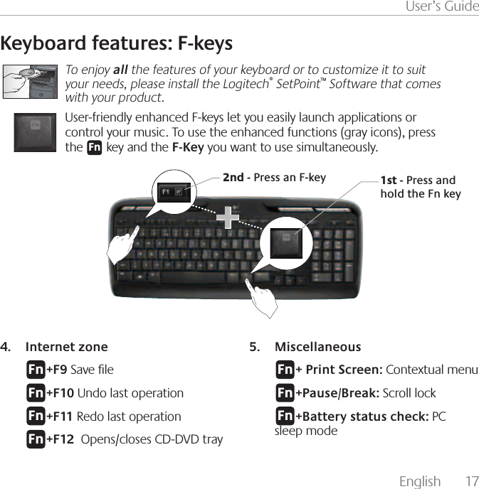 English  17User’s GuideKeyboard features: F-keysTo enjoy all the features of your keyboard or to customize it to suit your needs, please install the Logitech® SetPoint™ Software that comes with your product.User-friendly enhanced F-keys let you easily launch applications or control your music. To use the enhanced functions (gray icons), press the       key and the F-Key you want to use simultaneously.&apos;O1st - Press and hold the Fn key2nd - Press an F-keyInternet zone4. &apos;O+F9 Save le &apos;O+F10 Undo last operation&apos;O+F11 Redo last operation&apos;O+F12  Opens/closes CD-DVD trayMiscellaneous5. &apos;O+ Print Screen: Contextual menu&apos;O+Pause/Break: Scroll lock&apos;O+Battery status check: PC   sleep mode