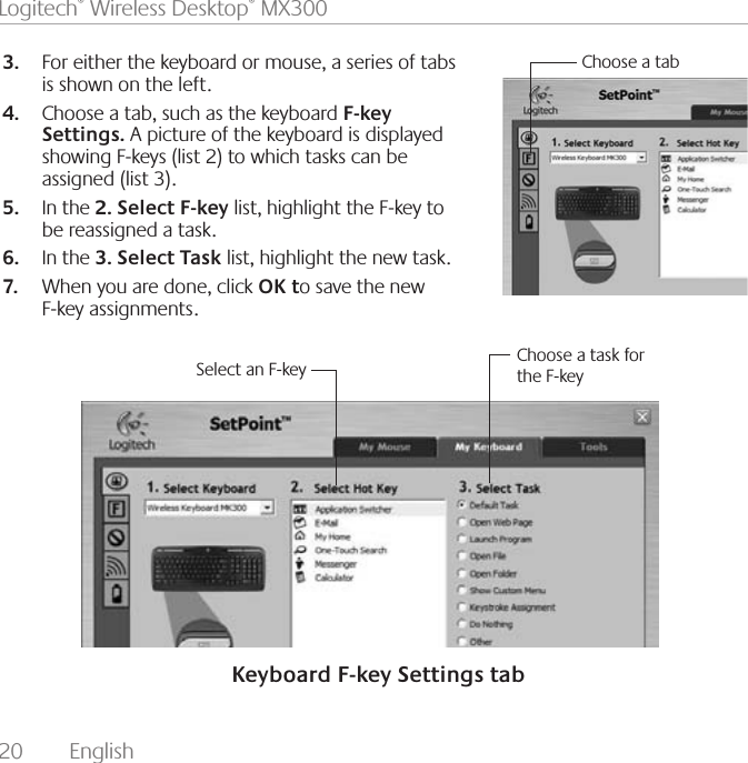 20  English Logitech® Wireless Desktop® MX300For either the keyboard or mouse, a series of tabs 3. is shown on the left.Choose a tab, such as the keyboard 4.  F-key Settings. A picture of the keyboard is displayed showing F-keys (list 2) to which tasks can be assigned (list 3). In the 5.  2. Select F-key list, highlight the F-key to be reassigned a task.  In the 6.  3. Select Task list, highlight the new task. When you are done, click 7.  OK to save the new F-key assignments.Select an F-key Choose a task for the F-keyChoose a tabKeyboard F-key Settings tab