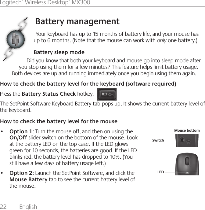 22  English Logitech® Wireless Desktop® MX300Battery managementYour keyboard has up to 15 months of battery life, and your mouse has up to 6 months. (Note that the mouse can work with only one battery.)Battery sleep modeDid you know that both your keyboard and mouse go into sleep mode after you stop using them for a few minutes? This feature helps limit battery usage. Both devices are up and running immediately once you begin using them again.How to check the battery level for the keyboard (software required)Press the Battery Status Check hotkey. The SetPoint Software Keyboard Battery tab pops up. It shows the current battery level of the keyboard. How to check the battery level for the mouse•   Option 1: Turn the mouse off, and then on using the On/Off slider switch on the bottom of the mouse. Look at the battery LED on the top case. If the LED glows green for 10 seconds, the batteries are good. If the LED blinks red, the battery level has dropped to 10%. (You still have a few days of battery usage left.)•   Option 2: Launch the SetPoint Software, and click the Mouse Battery tab to see the current battery level of the mouse.SwitchLEDMouse bottom