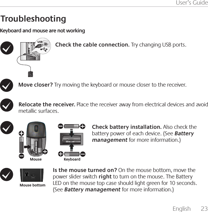 English  23User’s GuideTroubleshooting64#Keyboard and mouse are not workingIs the mouse turned on? On the mouse bottom, move the power slider switch right to turn on the mouse. The Battery LED on the mouse top case should light green for 10 seconds.        (See Battery management for more information.)Check the cable connection. Try changing USB ports. Move closer? Try moving the keyboard or mouse closer to the receiver. Relocate the receiver. Place the receiver away from electrical devices and avoid metallic surfaces. Check battery installation. Also check the battery power of each device. (See Battery management for more information.)KeyboardMouseMouse bottom