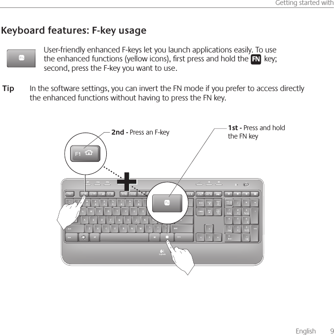       English    9Getting started withKeyboard features: F-key usageUser-friendly enhanced F-keys let you launch applications easily. To use the enhanced functions (yellow icons), rst press and hold the F N key; second, press the F-key you want to use. 1st - Press and hold the FN key2nd - Press an F-keyTip  In the software settings, you can invert the FN mode if you prefer to access directly the enhanced functions without having to press the FN key.