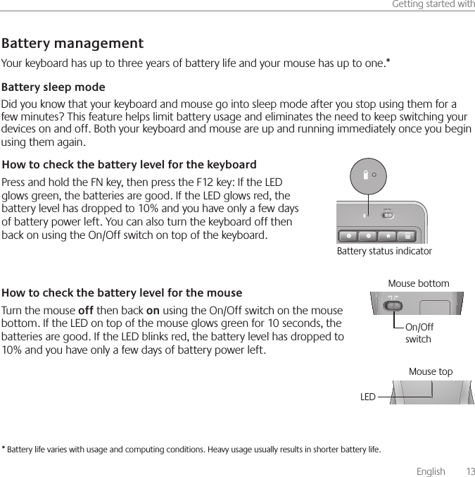       English    13Getting started withBattery managementHow to check the battery level for the mouseTurn the mouse off then back on using the On/Off switch on the mouse bottom. If the LED on top of the mouse glows green for 10 seconds, the batteries are good. If the LED blinks red, the battery level has dropped to 10% and you have only a few days of battery power left.* Battery life varies with usage and computing conditions. Heavy usage usually results in shorter battery life.How to check the battery level for the keyboardPress and hold the FN key, then press the F12 key: If the LED glows green, the batteries are good. If the LED glows red, the battery level has dropped to 10% and you have only a few days of battery power left. You can also turn the keyboard off then back on using the On/Off switch on top of the keyboard.Mouse bottomOn/Off switchLEDMouse topYour keyboard has up to three years of battery life and your mouse has up to one.*Battery sleep modeDid you know that your keyboard and mouse go into sleep mode after you stop using them for a few minutes? This feature helps limit battery usage and eliminates the need to keep switching your devices on and off. Both your keyboard and mouse are up and running immediately once you begin using them again. OFF ONBattery status indicator