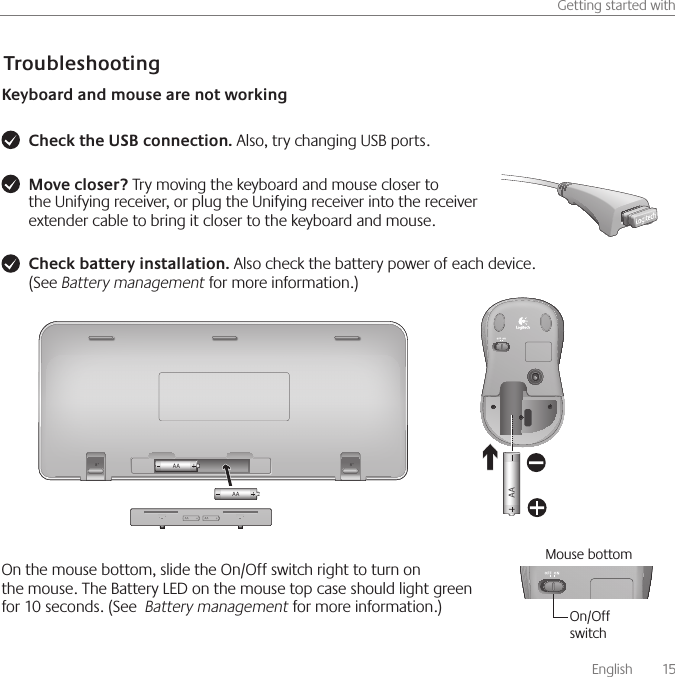       English    15Getting started withTroubleshootingKeyboard and mouse are not workingCheck the USB connection. Also, try changing USB ports. Move closer? Try moving the keyboard and mouse closer to the Unifying receiver, or plug the Unifying receiver into the receiver extender cable to bring it closer to the keyboard and mouse. Check battery installation. Also check the battery power of each device.  (See Battery management for more information.)On the mouse bottom, slide the On/Off switch right to turn on the mouse. The Battery LED on the mouse top case should light green for 10 seconds. (See  Battery management for more information.)Mouse bottomOn/Off switch