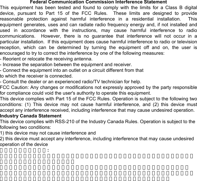 Federal Communication Commission Interference Statement This  equipment  has  been  tested  and  found  to  comply  with  the  limits  for  a  Class  B  digital device,  pursuant  to  Part  15  of  the  FCC  Rules.    These  limits  are  designed  to  provide reasonable  protection  against  harmful  interference  in  a  residential  installation.    This equipment generates, uses and can radiate radio frequency energy and, if not installed and used  in  accordance  with  the  instructions,  may  cause  harmful  interference  to  radio communications.    However,  there  is  no  guarantee  that  interference  will  not  occur  in  a particular installation.  If this equipment does cause harmful interference to radio or television reception,  which  can  be  determined  by  turning  the  equipment  off  and  on,  the  user  is encouraged to try to correct the interference by one of the following measures: - Reorient or relocate the receiving antenna. - Increase the separation between the equipment and receiver. - Connect the equipment into an outlet on a circuit different from that to which the receiver is connected. - Consult the dealer or an experienced radio/TV technician for help. FCC Caution: Any changes or modifications not expressly approved by the party responsible for compliance could void the user&apos;s authority to operate this equipment. This device complies with Part 15 of the FCC Rules. Operation is subject to the following two conditions:  (1)  This  device  may  not  cause  harmful  interference,  and  (2)  this  device  must accept any interference received, including interference that may cause undesired operation. Industry Canada Statement This device complies with RSS-210 of the Industry Canada Rules. Operation is subject to the following two conditions: 1) this device may not cause interference and 2) this device must accept any interference, including interference that may cause undesired operation of the device 台灣使用應注意之事項: 經型式認證合格之低功率射頻電機，非經許可，公司、商號或使用者均不得擅自變更頻率、加大功率或變更原設計之特性及功能。 低功率射頻電機之使用不得影響飛航安全及干擾合法通信；經發現有干擾現象時，應立即停用，並改善至無干擾時方得繼續使用。前項合法通信，指依電信法規定作業之無線電通信。低功率射頻電機須忍受合法通信或工業、科學及醫療用電波輻射性電機設備之干擾。 