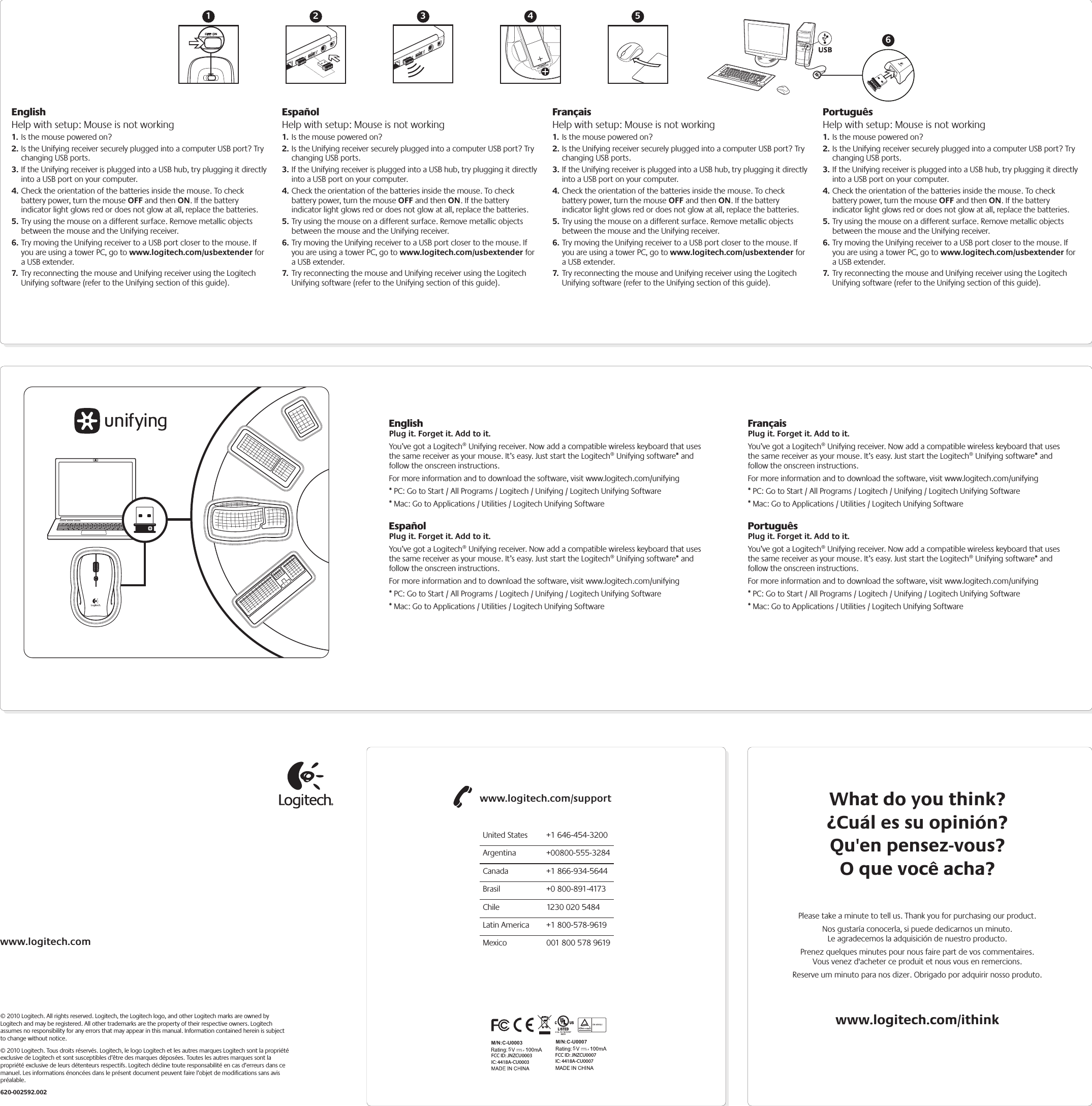EnglishPlug it. Forget it. Add to it.You’ve got a Logitech® Unifying receiver. Now add a compatible wireless keyboard that uses the same receiver as your mouse. It’s easy. Just start the Logitech® Unifying software* and follow the onscreen instructions. For more information and to download the software, visit www.logitech.com/unifying* PC: Go to Start / All Programs / Logitech / Unifying / Logitech Unifying Software* Mac: Go to Applications / Utilities / Logitech Unifying SoftwareEspañolPlug it. Forget it. Add to it.You’ve got a Logitech® Unifying receiver. Now add a compatible wireless keyboard that uses the same receiver as your mouse. It’s easy. Just start the Logitech® Unifying software* and follow the onscreen instructions. For more information and to download the software, visit www.logitech.com/unifying* PC: Go to Start / All Programs / Logitech / Unifying / Logitech Unifying Software* Mac: Go to Applications / Utilities / Logitech Unifying SoftwareFrançaisPlug it. Forget it. Add to it.You’ve got a Logitech® Unifying receiver. Now add a compatible wireless keyboard that uses the same receiver as your mouse. It’s easy. Just start the Logitech® Unifying software* and follow the onscreen instructions. For more information and to download the software, visit www.logitech.com/unifying* PC: Go to Start / All Programs / Logitech / Unifying / Logitech Unifying Software* Mac: Go to Applications / Utilities / Logitech Unifying SoftwarePortuguêsPlug it. Forget it. Add to it.You’ve got a Logitech® Unifying receiver. Now add a compatible wireless keyboard that uses the same receiver as your mouse. It’s easy. Just start the Logitech® Unifying software* and follow the onscreen instructions. For more information and to download the software, visit www.logitech.com/unifying* PC: Go to Start / All Programs / Logitech / Unifying / Logitech Unifying Software* Mac: Go to Applications / Utilities / Logitech Unifying SoftwareWhat do you think?¿Cuál es su opinión?Qu&apos;en pensez-vous?O que você acha?www.logitech.com/ithinkPlease take a minute to tell us. Thank you for purchasing our product.Nos gustaría conocerla, si puede dedicarnos un minuto.Le agradecemos la adquisición de nuestro producto.Prenez quelques minutes pour nous faire part de vos commentaires.Vous venez d&apos;acheter ce produit et nous vous en remercions.Reserve um minuto para nos dizer. Obrigado por adquirir nosso produto.www.logitech.com/supportUnited States  +1 646-454-3200Argentina +00800-555-3284Canada  +1 866-934-5644Brasil  +0 800-891-4173Chile  1230 020 5484Latin America  +1 800-578-9619Mexico  001 800 578 9619www.logitech.com© 2010 Logitech. All rights reserved. Logitech, the Logitech logo, and other Logitech marks are owned by Logitech and may be registered. All other trademarks are the property of their respective owners. Logitech assumes no responsibility for any errors that may appear in this manual. Information contained herein is subject to change without notice.© 2010 Logitech. Tous droits réservés. Logitech, le logo Logitech et les autres marques Logitech sont la propriété exclusive de Logitech et sont susceptibles d’être des marques déposées. Toutes les autres marques sont la propriété exclusive de leurs détenteurs respectifs. Logitech décline toute responsabilité en cas d’erreurs dans ce manuel. Les informations énoncées dans le présent document peuvent faire l’objet de modifications sans avis préalable.620-002592.002M/N:C-U00035,IC: 4418A-CU0003FCC ID: JNZCU0003M/N:C-U00075,IC: 4418A-CU0007FCC ID: JNZCU0007EnglishHelp with setup: Mouse is not working1. Is the mouse powered on?2. Is the Unifying receiver securely plugged into a computer USB port? Try changing USB ports. 3. If the Unifying receiver is plugged into a USB hub, try plugging it directly into a USB port on your computer.4. Check the orientation of the batteries inside the mouse. To check battery power, turn the mouse OFF and then ON. If the battery indicator light glows red or does not glow at all, replace the batteries.5. Try using the mouse on a different surface. Remove metallic objects between the mouse and the Unifying receiver.6. Try moving the Unifying receiver to a USB port closer to the mouse. If you are using a tower PC, go to www.logitech.com/usbextender for a USB extender.7.  Try reconnecting the mouse and Unifying receiver using the Logitech Unifying software (refer to the Unifying section of this guide).EspañolHelp with setup: Mouse is not working1. Is the mouse powered on?2. Is the Unifying receiver securely plugged into a computer USB port? Try changing USB ports. 3. If the Unifying receiver is plugged into a USB hub, try plugging it directly into a USB port on your computer.4. Check the orientation of the batteries inside the mouse. To check battery power, turn the mouse OFF and then ON. If the battery indicator light glows red or does not glow at all, replace the batteries.5. Try using the mouse on a different surface. Remove metallic objects between the mouse and the Unifying receiver.6. Try moving the Unifying receiver to a USB port closer to the mouse. If you are using a tower PC, go to www.logitech.com/usbextender for a USB extender.7.  Try reconnecting the mouse and Unifying receiver using the Logitech Unifying software (refer to the Unifying section of this guide).FrançaisHelp with setup: Mouse is not working1. Is the mouse powered on?2. Is the Unifying receiver securely plugged into a computer USB port? Try changing USB ports. 3. If the Unifying receiver is plugged into a USB hub, try plugging it directly into a USB port on your computer.4. Check the orientation of the batteries inside the mouse. To check battery power, turn the mouse OFF and then ON. If the battery indicator light glows red or does not glow at all, replace the batteries.5. Try using the mouse on a different surface. Remove metallic objects between the mouse and the Unifying receiver.6. Try moving the Unifying receiver to a USB port closer to the mouse. If you are using a tower PC, go to www.logitech.com/usbextender for a USB extender.7.  Try reconnecting the mouse and Unifying receiver using the Logitech Unifying software (refer to the Unifying section of this guide).PortuguêsHelp with setup: Mouse is not working1. Is the mouse powered on?2. Is the Unifying receiver securely plugged into a computer USB port? Try changing USB ports. 3. If the Unifying receiver is plugged into a USB hub, try plugging it directly into a USB port on your computer.4. Check the orientation of the batteries inside the mouse. To check battery power, turn the mouse OFF and then ON. If the battery indicator light glows red or does not glow at all, replace the batteries.5. Try using the mouse on a different surface. Remove metallic objects between the mouse and the Unifying receiver.6. Try moving the Unifying receiver to a USB port closer to the mouse. If you are using a tower PC, go to www.logitech.com/usbextender for a USB extender.7.  Try reconnecting the mouse and Unifying receiver using the Logitech Unifying software (refer to the Unifying section of this guide).USB1 2 3 4 56