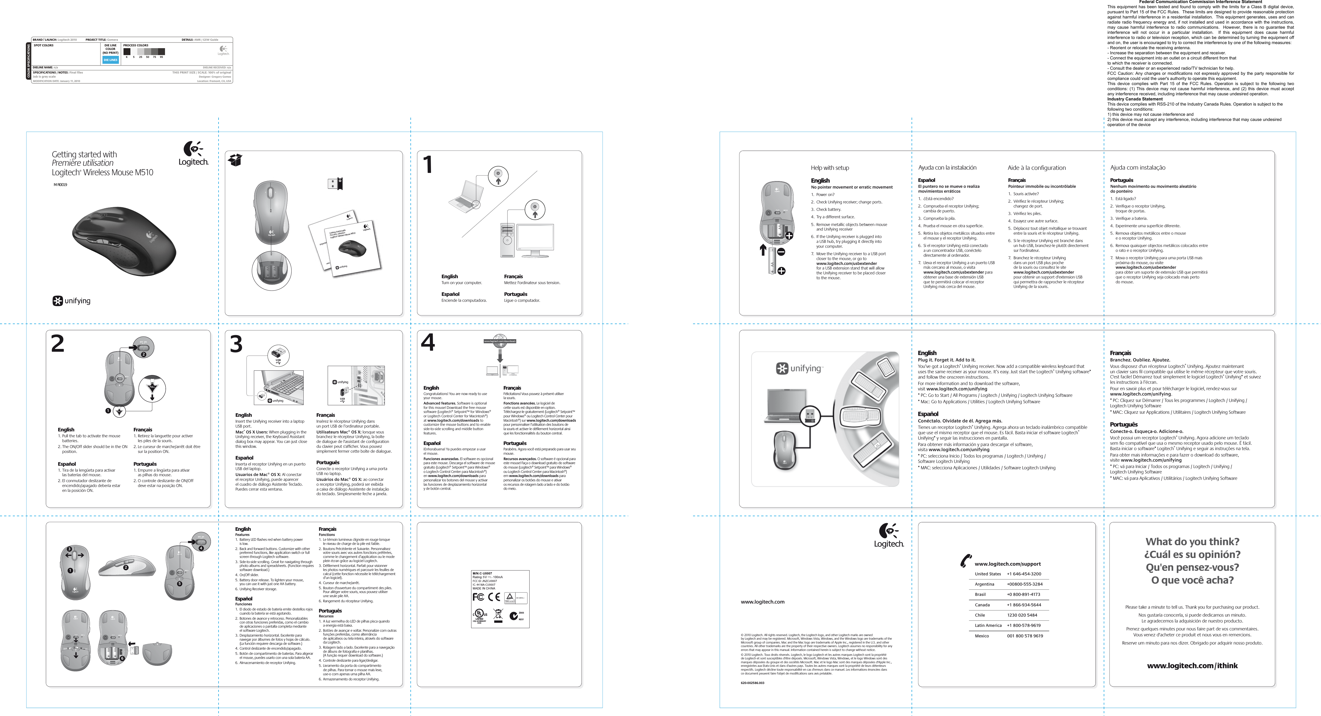 DIE LINESSPOT COLORS PROCESS COLORSCOLOR SPECIFICATIONSBRAND / LAUNCH: Logitech 2010  PROJECT TITLE: Gomera DETAILS: AMR / GSW GuideK 5 25 50 75 95SPECIFICATIONS / NOTES: Final ﬁlesJob is grey scaleMODIFICATION DATE: January 11, 2010 THIS PRINT SIZE / SCALE: 100% of originalDesigner: Gregory GomezLocation: Fremont, CA, USADIE LINECOLOR(NO PRINT)DIELINE NAME: n/a  DIELINE RECEIVED: n/a2341EnglishFeatures1.  Battery LED ﬂashes red when battery power  is low.2.  Back and forward buttons. Customize with other preferred functions, like application switch or full screen through Logitech software.3.  Side-to-side scrolling. Great for navigating through photo albums and spreadsheets. (Function requires software download.)4.  On/Off slider.5.  Battery door release. To lighten your mouse,  you can use it with just one AA battery. 6.  Unifying Receiver storage.EspañolFunciones1.  El diodo de estado de batería emite destellos rojos cuando la batería se está agotando.2.  Botones de avance y retroceso. Personalizables con otras funciones preferidas, como el cambio  de aplicaciones o pantalla completa mediante  el software Logitech.3.  Desplazamiento horizontal. Excelente para navegar por álbumes de fotos y hojas de cálculo. (La función requiere descarga de software.)4.  Control deslizante de encendido/apagado.5.  Botón de compartimento de baterías. Para aligerar el mouse, puedes usarlo con una sola batería AA. 6.  Almacenamiento de receptor Unifying.FrançaisFonctions1.  Le témoin lumineux clignote en rouge lorsque  le niveau de charge de la pile est faible.2.  Boutons Précédente et Suivante. Personnalisez votre souris avec vos autres fonctions préférées, comme le changement d’application ou le mode plein écran grâce au logiciel Logitech.3.  Déﬁlement horizontal. Parfait pour visionner  les photos numériques et parcourir les feuilles de calcul (cette fonction nécessite le téléchargement d’un logiciel).4.  Curseur de marche/arrêt.5.  Bouton d&apos;ouverture du compartiment des piles. Pour alléger votre souris, vous pouvez utiliser  une seule pile AA. 6.  Rangement du récepteur Unifying.PortuguêsRecursos1.  A luz vermelha do LED de pilhas pisca quando  a energia está baixa.2.  Botões de avançar e voltar. Personalize com outras funções preferidas, como alternância  de aplicativos ou tela inteira, através do software da Logitech.3.  Rolagem lado a lado. Excelente para a navegação de álbuns de fotograﬁa e planilhas.  (A função requer download do software.)4.  Controle deslizante para ligar/desligar.5.  Livramento da porta do compartimento  de pilhas. Para tornar o mouse mais leve,  use-o com apenas uma pilha AA.6.  Armazenamento do receptor Unifying.Getting started withPremière utilisationLogitech® Wireless Mouse M510English      1. Pull the tab to activate the mouse batteries. 2. The ON/Off slider should be in the ON position. Español 1. Tira de la lengüeta para activar  las baterías del mouse. 2. El conmutador deslizante de encendido/apagado debería estar  en la posición ON.Français1. Retirez la languette pour activer  les piles de la souris. 2. Le curseur de marche/arrêt doit être sur la position ON.Português1. Empurre a lingüeta para ativar   as pilhas do mouse. 2. O controle deslizante de ON/Off  deve estar na posição ON.Important informationSafety, compliance, and warrantyGetting started withPremière utilisationLogitech® Wireless Mouse M510English      Insert the Unifying receiver into a laptop USB port. Mac® OS X Users: When plugging in the Unifying receiver, the Keyboard Assistant dialog box may appear. You can just close this window.Español Inserta el receptor Unifying en un puerto USB del laptop. Usuarios de Mac® OS X: Al conectar  el receptor Unifying, puede aparecer  el cuadro de diálogo Asistente Teclado. Puedes cerrar esta ventana.FrançaisInsérez le récepteur Unifying dans  un port USB de l’ordinateur portable. Utilisateurs Mac® OS X: lorsque vous branchez le récepteur Unifying, la boîte  de dialogue de l&apos;assistant de conﬁguration du clavier peut s&apos;afﬁcher. Vous pouvez simplement fermer cette boîte de dialogue. PortuguêsConecte o receptor Unifying a uma porta USB no laptop. Usuários do Mac® OS X: ao conectar  o receptor Unifying, poderá ser exibida  a caixa de diálogo Assistente de instalação do teclado. Simplesmente feche a janela.EnglishCongratulations! You are now ready to use  your mouse.Advanced features. Software is optional  for this mouse! Download the free mouse software (Logitech® Setpoint™ for Windows®  or Logitech Control Center for Macintosh®)  at www.logitech.com/downloads to customize the mouse buttons and to enable side-to-side scrolling and middle button features. Español¡Enhorabuena! Ya puedes empezar a usar  el mouse.Funciones avanzadas. El software es opcional para este mouse. Descarga el software de mouse gratuito (Logitech® Setpoint™ para Windows®  o Logitech Control Center para Macintosh®)  en www.logitech.com/downloads para personalizar los botones del mouse y activar  las funciones de desplazamiento horizontal  y de botón central. FrançaisFélicitations! Vous pouvez à présent utiliser  la souris.Fonctions avancées. Le logiciel de  cette souris est disponible en option. Téléchargez-le gratuitement (Logitech® Setpoint™ pour Windows® ou Logitech Control Center pour Macintosh®) sur www.logitech.com/downloads pour personnaliser l’utilisation des boutons de  la souris et activer le déﬁlement horizontal ainsi que les fonctionnalités du bouton central.PortuguêsParabéns. Agora você está preparado para usar seu mouse.Recursos avançados. O software é opcional para este mouse! Faça o download gratuito do software do mouse (Logitech® Setpoint™ para Windows®  ou Logitech Control Center para Macintosh®)  em www.logitech.com/downloads para personalizar os botões do mouse e ativar  os recursos de rolagem lado a lado e do botão  do meio.2136EnglishPlug it. Forget it. Add to it.You’ve got a Logitech® Unifying receiver. Now add a compatible wireless keyboard that uses the same receiver as your mouse. It’s easy. Just start the Logitech® Unifying software* and follow the onscreen instructions. For more information and to download the software, visit www.logitech.com/unifying* PC: Go to Start / All Programs / Logitech / Unifying / Logitech Unifying Software* Mac: Go to Applications / Utilities / Logitech Unifying SoftwareEspañolConéctalo. Olvídate de él. Agrega más.Tienes un receptor Logitech® Unifying. Agrega ahora un teclado inalámbrico compatible que use el mismo receptor que el mouse. Es fácil. Basta iniciar el software Logitech® Unifying* y seguir las instrucciones en pantalla.Para obtener más información y para descargar el software, visita www.logitech.com/unifying* PC: selecciona Inicio / Todos los programas / Logitech / Unifying / Software Logitech Unifying* MAC: selecciona Aplicaciones / Utilidades / Software Logitech Unifying FrançaisBranchez. Oubliez. Ajoutez.Vous disposez d&apos;un récepteur Logitech® Unifying. Ajoutez maintenant un clavier sans ﬁl compatible qui utilise le même récepteur que votre souris. C&apos;est facile! Démarrez tout simplement le logiciel Logitech® Unifying* et suivez les instructions à l’écran.Pour en savoir plus et pour télécharger le logiciel, rendez-vous sur www.logitech.com/unifying.* PC: Cliquez sur Démarrer / Tous les programmes / Logitech / Unifying / Logitech Unifying Software* MAC: Cliquez sur Applications / Utilitaires / Logitech Unifying Software PortuguêsConecte-o. Esqueça-o. Adicione-o.Você possui um receptor Logitech® Unifying. Agora adicione um teclado sem ﬁo compatível que usa o mesmo receptor usado pelo mouse. É fácil. Basta iniciar o software* Logitech® Unifying e seguir as instruções na tela.Para obter mais informações e para fazer o download do software, visite www.logitech.com/unifying* PC: vá para Iniciar / Todos os programas / Logitech / Unifying / Logitech Unifying Software* MAC: vá para Aplicativos / Utilitários / Logitech Unifying Software 1254What do you think?¿Cuál es su opinión?Qu&apos;en pensez-vous?O que você acha?Please take a minute to tell us. Thank you for purchasing our product.Nos gustaría conocerla, si puede dedicarnos un minuto.Le agradecemos la adquisición de nuestro producto.Prenez quelques minutes pour nous faire part de vos commentaires.Vous venez d&apos;acheter ce produit et nous vous en remercions.Reserve um minuto para nos dizer. Obrigado por adquirir nosso produto.www.logitech.com© 2010 Logitech. All rights reserved. Logitech, the Logitech logo, and other Logitech marks are owned by Logitech and may be registered. Microsoft, Windows Vista, Windows, and the Windows logo are trademarks of the Microsoft group of companies. Mac and the Mac logo are trademarks of Apple Inc., registered in the U.S. and other countries. All other trademarks are the property of their respective owners. Logitech assumes no responsibility for any errors that may appear in this manual. Information contained herein is subject to change without notice.© 2010 Logitech. Tous droits réservés. Logitech, le logo Logitech et les autres marques Logitech sont la propriété  de Logitech et sont susceptibles d&apos;être déposés. Microsoft, Windows Vista, Windows, et le logo Windows sont des marques déposées du groupe et des sociétés Microsoft. Mac et le logo Mac sont des marques déposées d&apos;Apple Inc., enregistrées aux Etats-Unis et dans d&apos;autres pays. Toutes les autres marques sont la propriété de leurs détenteurs respectifs. Logitech décline toute responsabilité en cas d&apos;erreurs dans ce manuel. Les informations énoncées dans  ce document peuvent faire l&apos;objet de modiﬁcations sans avis préalable.620-002586.003English      Turn on your computer.Español Enciende la computadora. FrançaisMettez l&apos;ordinateur sous tension.PortuguêsLigue o computador.Help with setup Ayuda con la instalación Aide à la conﬁguration Ajuda com instalaçãoEnglishNo pointer movement or erratic movement1.  Power on?2.  Check Unifying receiver; change ports.3.  Check battery.4.  Try a different surface.5.  Remove metallic objects between mouse and Unifying receiver6.  If the Unifying receiver is plugged into a USB hub, try plugging it directly into your computer.7.  Move the Unifying receiver to a USB port closer to the mouse, or go to www.logitech.com/usbextender for a USB extension stand that will allow the Unifying receiver to be placed closer to the mouse. EspañolEl puntero no se mueve o realiza movimientos erráticos1.  ¿Está encendido?2.  Comprueba el receptor Unifying; cambia de puerto.3.  Comprueba la pila.4.  Prueba el mouse en otra superﬁcie.5.  Retira los objetos metálicos situados entre el mouse y el receptor Unifying.6.  Si el receptor Unifying está conectado a un concentrador USB, conéctelo directamente al ordenador.7.  Lleva el receptor Unifying a un puerto USB más cercano al mouse, o visita www.logitech.com/usbextender para obtener una base de extensión USB que te permitirá colocar el receptor Unifying más cerca del mouse.FrançaisPointeur immobile ou incontrôlable1.  Souris activée?2.  Vériﬁez le récepteur Unifying; changez de port.3.  Vériﬁez les piles.4.  Essayez une autre surface.5.  Déplacez tout objet métallique se trouvant entre la souris et le récepteur Unifying.6.  Si le récepteur Unifying est branché dans un hub USB, branchez-le plutôt directement sur l&apos;ordinateur.7.  Branchez le récepteur Unifying dans un port USB plus proche de la souris ou consultez le site www.logitech.com/usbextender pour obtenir un support d&apos;extension USB qui permettra de rapprocher le récepteur Unifying de la souris.PortuguêsNenhum movimento ou movimento aleatório do ponteiro1.  Está ligado?2.  Veriﬁque o receptor Unifying, troque de portas.3.  Veriﬁque a bateria.4.  Experimente uma superfície diferente.5.  Remova objetos metálicos entre o mouse e o receptor Unifying.6.  Remova quaisquer objectos metálicos colocados entre o rato e o receptor Unifying.7.  Mova o receptor Unifying para uma porta USB mais próxima do mouse, ou visite www.logitech.com/usbextender para obter um suporte de extensão USB que permitirá que o receptor Unifying seja colocado mais perto do mouse.United States  +1 646-454-3200Argentina  +00800-555-3284Canada  +1 866-934-5644Brasil  +0 800-891-4173Chile  1230 020 5484Latin America  +1 800-578-9619Mexico  001 800 578 9619www.logitech.com/supportM-R0019Federal Communication Commission Interference Statement This equipment has been tested and found to comply with the limits for a Class B digital device, pursuant to Part 15 of the FCC Rules.  These limits are designed to provide reasonable protection against harmful interference in a residential installation.  This equipment generates, uses and can radiate radio frequency energy and, if not installed and used in accordance with the instructions, may cause harmful interference to radio communications.  However, there is no guarantee that interference  will  not  occur  in  a  particular  installation.    If  this  equipment  does  cause  harmful interference to radio or television reception, which can be determined by turning the equipment off and on, the user is encouraged to try to correct the interference by one of the following measures: - Reorient or relocate the receiving antenna. - Increase the separation between the equipment and receiver. - Connect the equipment into an outlet on a circuit different from that to which the receiver is connected. - Consult the dealer or an experienced radio/TV technician for help. FCC Caution: Any changes or modifications not expressly approved by the party responsible for compliance could void the user&apos;s authority to operate this equipment. This  device  complies  with  Part  15  of  the  FCC  Rules.  Operation  is  subject  to  the  following  two conditions: (1) This device may not cause harmful interference, and (2) this device must accept any interference received, including interference that may cause undesired operation. Industry Canada Statement This device complies with RSS-210 of the Industry Canada Rules. Operation is subject to the following two conditions: 1) this device may not cause interference and 2) this device must accept any interference, including interference that may cause undesired operation of the device 