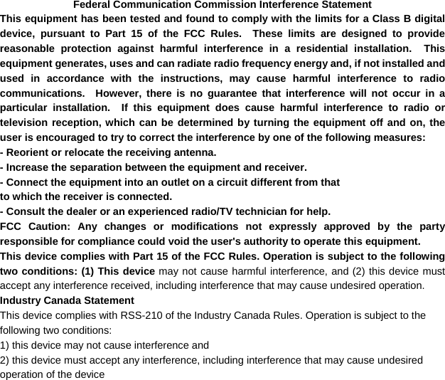  Federal Communication Commission Interference Statement This equipment has been tested and found to comply with the limits for a Class B digital device, pursuant to Part 15 of the FCC Rules.  These limits are designed to provide reasonable protection against harmful interference in a residential installation.  This equipment generates, uses and can radiate radio frequency energy and, if not installed and used in accordance with the instructions, may cause harmful interference to radio communications.  However, there is no guarantee that interference will not occur in a particular installation.  If this equipment does cause harmful interference to radio or television reception, which can be determined by turning the equipment off and on, the user is encouraged to try to correct the interference by one of the following measures: - Reorient or relocate the receiving antenna. - Increase the separation between the equipment and receiver. - Connect the equipment into an outlet on a circuit different from that to which the receiver is connected. - Consult the dealer or an experienced radio/TV technician for help. FCC Caution: Any changes or modifications not expressly approved by the party responsible for compliance could void the user&apos;s authority to operate this equipment. This device complies with Part 15 of the FCC Rules. Operation is subject to the following two conditions: (1) This device may not cause harmful interference, and (2) this device must accept any interference received, including interference that may cause undesired operation. Industry Canada Statement This device complies with RSS-210 of the Industry Canada Rules. Operation is subject to the following two conditions: 1) this device may not cause interference and 2) this device must accept any interference, including interference that may cause undesired operation of the device 