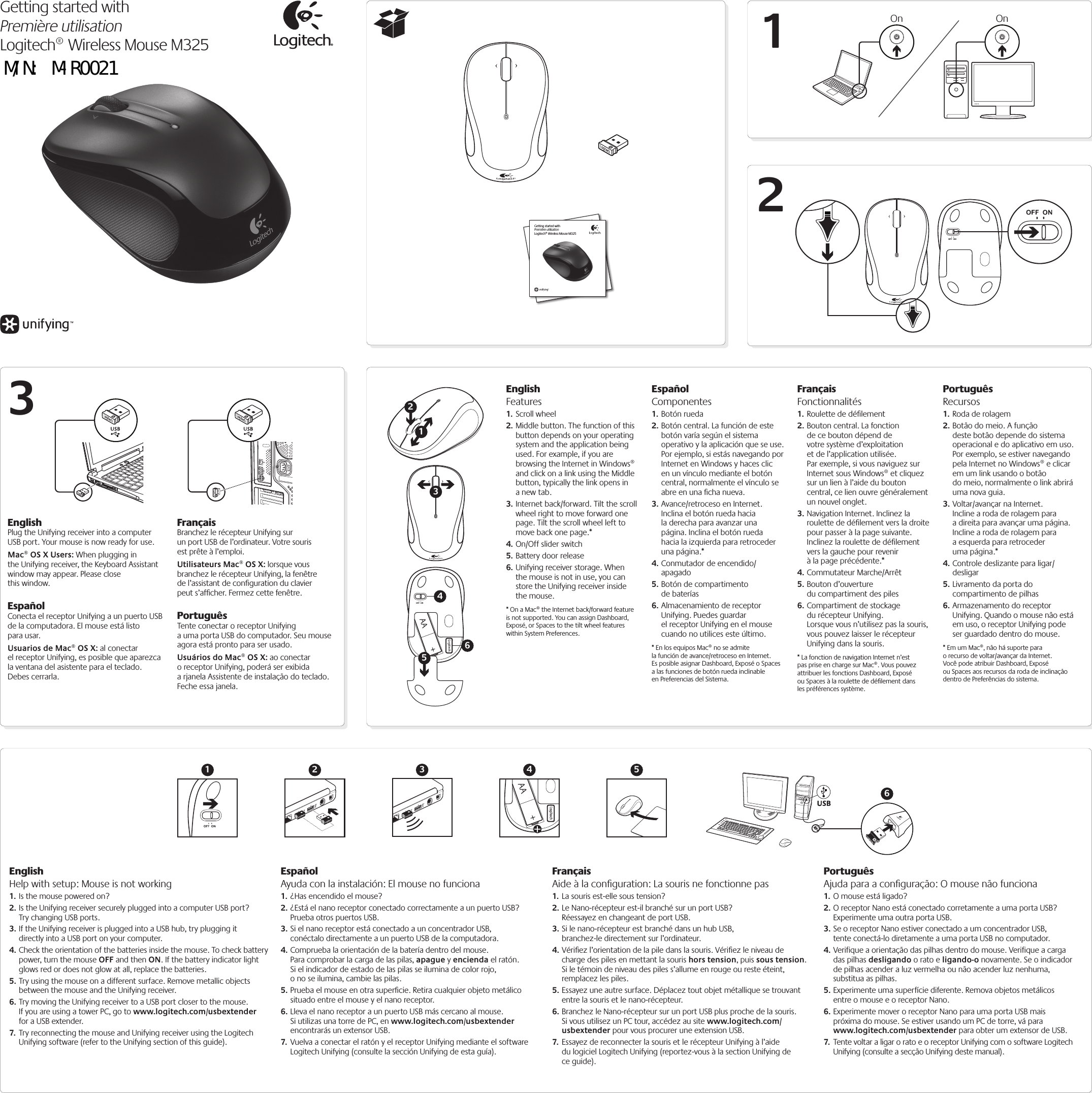 Getting started withPremière utilisationLogitech® Wireless Mouse M325OnOn123EnglishHelp with setup: Mouse is not working1. Is the mouse powered on?2. Is the Unifying receiver securely plugged into a computer USB port? Try changing USB ports. 3. If the Unifying receiver is plugged into a USB hub, try plugging it directly into a USB port on your computer.4. Check the orientation of the batteries inside the mouse. To check battery power, turn the mouse OFF and then ON. If the battery indicator light glows red or does not glow at all, replace the batteries.5. Try using the mouse on a different surface. Remove metallic objects between the mouse and the Unifying receiver.6. Try moving the Unifying receiver to a USB port closer to the mouse. If you are using a tower PC, go to www.logitech.com/usbextender for a USB extender.7.  Try reconnecting the mouse and Unifying receiver using the Logitech Unifying software (refer to the Unifying section of this guide).EspañolAyuda con la instalación: El mouse no funciona1. ¿Has encendido el mouse?2. ¿Está el nano receptor conectado correctamente a un puerto USB? Prueba otros puertos USB. 3. Si el nano receptor está conectado a un concentrador USB, conéctalo directamente a un puerto USB de la computadora.4. Comprueba la orientación de la batería dentro del mouse. Para comprobar la carga de las pilas, apague y encienda el ratón. Si el indicador de estado de las pilas se ilumina de color rojo, o no se ilumina, cambie las pilas.5. Prueba el mouse en otra superﬁcie. Retira cualquier objeto metálico situado entre el mouse y el nano receptor.6. Lleva el nano receptor a un puerto USB más cercano al mouse. Si utilizas una torre de PC, en www.logitech.com/usbextender encontrarás un extensor USB.7.  Vuelva a conectar el ratón y el receptor Unifying mediante el software Logitech Unifying (consulte la sección Unifying de esta guía).FrançaisAide à la conﬁguration: La souris ne fonctionne pas1. La souris est-elle sous tension?2. Le Nano-récepteur est-il branché sur un port USB? Réessayez en changeant de port USB. 3. Si le nano-récepteur est branché dans un hub USB, branchez-le directement sur l’ordinateur.4. Vériﬁez l’orientation de la pile dans la souris. Vériﬁez le niveau de charge des piles en mettant la souris hors tension, puis sous tension. Si le témoin de niveau des piles s’allume en rouge ou reste éteint, remplacez les piles.5. Essayez une autre surface. Déplacez tout objet métallique se trouvant entre la souris et le nano-récepteur.6. Branchez le Nano-récepteur sur un port USB plus proche de la souris. Si vous utilisez un PC tour, accédez au site www.logitech.com/usbextender pour vous procurer une extension USB.7.  Essayez de reconnecter la souris et le récepteur Unifying à l’aide du logiciel Logitech Unifying (reportez-vous à la section Unifying de ce guide).PortuguêsAjuda para a conﬁguração: O mouse não funciona1. O mouse está ligado?2. O receptor Nano está conectado corretamente a uma porta USB? Experimente uma outra porta USB. 3. Se o receptor Nano estiver conectado a um concentrador USB, tente conectá-lo diretamente a uma porta USB no computador.4. Verifique a orientação das pilhas dentro do mouse. Verifique a carga das pilhas desligando o rato e ligando-o novamente. Se o indicador de pilhas acender a luz vermelha ou não acender luz nenhuma, substitua as pilhas.5. Experimente uma superfície diferente. Remova objetos metálicos entre o mouse e o receptor Nano.6. Experimente mover o receptor Nano para uma porta USB mais próxima do mouse. Se estiver usando um PC de torre, vá para www.logitech.com/usbextender para obter um extensor de USB.7.  Tente voltar a ligar o rato e o receptor Unifying com o software Logitech Unifying (consulte a secção Unifying deste manual).Getting started withPremière utilisationLogitech® Wireless Mouse M325AA461235EnglishFeatures1. Scroll wheel2. Middle button. The function of this button depends on your operating system and the application being used. For example, if you are browsing the Internet in Windows® and click on a link using the Middle button, typically the link opens in a new tab.3. Internet back/forward. Tilt the scroll wheel right to move forward one page. Tilt the scroll wheel left to move back one page.*4. On/Off slider switch5. Battery door release6. Unifying receiver storage. When the mouse is not in use, you can store the Unifying receiver inside the mouse.* On a Mac® the Internet back/forward feature is not supported. You can assign Dashboard, Exposé, or Spaces to the tilt wheel features within System Preferences.EspañolComponentes1. Botón rueda2. Botón central. La función de este botón varía según el sistema operativo y la aplicación que se use. Por ejemplo, si estás navegando por Internet en Windows y haces clic en un vínculo mediante el botón central, normalmente el vínculo se abre en una ﬁcha nueva.3. Avance/retroceso en Internet. Inclina el botón rueda hacia la derecha para avanzar una página. Inclina el botón rueda hacia la izquierda para retroceder una página.*4. Conmutador de encendido/apagado5. Botón de compartimento de baterías6. Almacenamiento de receptor Unifying. Puedes guardar el receptor Unifying en el mouse cuando no utilices este último.* En los equipos Mac® no se admite la función de avance/retroceso en Internet. Es posible asignar Dashboard, Exposé o Spaces a las funciones de botón rueda inclinable en Preferencias del Sistema.FrançaisFonctionnalités1. Roulette de déﬁlement2. Bouton central. La fonction de ce bouton dépend de votre système d’exploitation et de l’application utilisée. Par exemple, si vous naviguez sur Internet sous Windows® et cliquez sur un lien à l’aide du bouton central, ce lien ouvre généralement un nouvel onglet.3. Navigation Internet. Inclinez la roulette de déﬁlement vers la droite pour passer à la page suivante. Inclinez la roulette de déﬁlement vers la gauche pour revenir à la page précédente.*4. Commutateur Marche/Arrêt5. Bouton d’ouverture du compartiment des piles6. Compartiment de stockage du récepteur Unifying. Lorsque vous n’utilisez pas la souris, vous pouvez laisser le récepteur Unifying dans la souris.* La fonction de navigation Internet n’est pas prise en charge sur Mac®. Vous pouvez attribuer les fonctions Dashboard, Exposé ou Spaces à la roulette de déﬁlement dans les préférences système.PortuguêsRecursos1. Roda de rolagem2. Botão do meio. A função deste botão depende do sistema operacional e do aplicativo em uso. Por exemplo, se estiver navegando pela Internet no Windows® e clicar em um link usando o botão do meio, normalmente o link abrirá uma nova guia.3. Voltar/avançar na Internet. Incline a roda de rolagem para a direita para avançar uma página. Incline a roda de rolagem para a esquerda para retroceder uma página.*4. Controle deslizante para ligar/desligar5. Livramento da porta do compartimento de pilhas6. Armazenamento do receptor Unifying. Quando o mouse não está em uso, o receptor Unifying pode ser guardado dentro do mouse.* Em um Mac®, não há suporte para o recurso de voltar/avançar da Internet. Você pode atribuir Dashboard, Exposé ou Spaces aos recursos da roda de inclinação dentro de Preferências do sistema.AAUSB1 2 3 4 56EnglishPlug the Unifying receiver into a computer USB port. Your mouse is now ready for use. Mac® OS X Users: When plugging in the Unifying receiver, the Keyboard Assistant window may appear. Please close  this window.EspañolConecta el receptor Unifying a un puerto USB de la computadora. El mouse está listo para usar. Usuarios de Mac® OS X: al conectar el receptor Unifying, es posible que aparezca la ventana del asistente para el teclado. Debes cerrarla.FrançaisBranchez le récepteur Unifying sur un port USB de l’ordinateur. Votre souris est prête à l’emploi. Utilisateurs Mac® OS X: lorsque vous branchez le récepteur Unifying, la fenêtre de l’assistant de conﬁguration du clavier peut s’afﬁcher. Fermez cette fenêtre.PortuguêsTente conectar o receptor Unifying a uma porta USB do computador. Seu mouse agora está pronto para ser usado. Usuários do Mac® OS X: ao conectar o receptor Unifying, poderá ser exibida a rjanela Assistente de instalação do teclado. Feche essa janela.M/N: M-R0021   