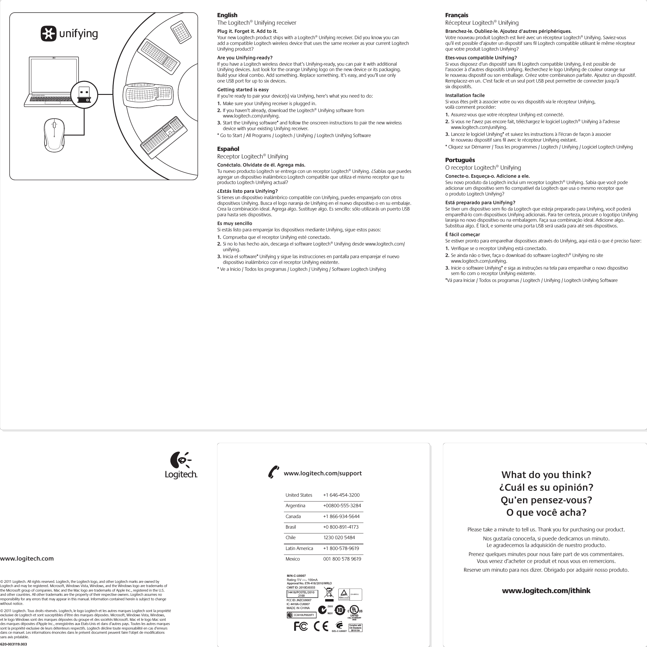 www.logitech.com© 2011 Logitech. All rights reserved. Logitech, the Logitech logo, and other Logitech marks are owned by Logitech and may be registered. Microsoft, Windows Vista, Windows, and the Windows logo are trademarks of the Microsoft group of companies. Mac and the Mac logo are trademarks of Apple Inc., registered in the U.S. and other countries. All other trademarks are the property of their respective owners. Logitech assumes no responsibility for any errors that may appear in this manual. Information contained herein is subject to change without notice.© 2011 Logitech. Tous droits réservés. Logitech, le logo Logitech et les autres marques Logitech sont la propriété exclusive de Logitech et sont susceptibles d’être des marques déposées. Microsoft, Windows Vista, Windows, et le logo Windows sont des marques déposées du groupe et des sociétés Microsoft. Mac et le logo Mac sont des marques déposées d’Apple Inc., enregistrées aux Etats-Unis et dans d’autres pays. Toutes les autres marques sont la propriété exclusive de leurs détenteurs respectifs. Logitech décline toute responsabilité en cas d’erreurs dans ce manuel. Les informations énoncées dans le présent document peuvent faire l’objet de modiﬁcations sans avis préalable.620-003119.003EnglishThe Logitech® Unifying receiverPlug it. Forget it. Add to it.Your new Logitech product ships with a Logitech® Unifying receiver. Did you know you can add a compatible Logitech wireless device that uses the same receiver as your current Logitech Unifying product? Are you Unifying-ready?If you have a Logitech wireless device that’s Unifying-ready, you can pair it with additional Unifying devices. Just look for the orange Unifying logo on the new device or its packaging. Build your ideal combo. Add something. Replace something. It’s easy, and you’ll use only one USB port for up to six devices. Getting started is easyIf you’re ready to pair your device(s) via Unifying, here’s what you need to do:1. Make sure your Unifying receiver is plugged in.2. If you haven’t already, download the Logitech® Unifying software from  www.logitech.com/unifying.3. Start the Unifying software* and follow the onscreen instructions to pair the new wireless device with your existing Unifying receiver. * Go to Start / All Programs / Logitech / Unifying / Logitech Unifying SoftwareEspañolReceptor Logitech® UnifyingConéctalo. Olvídate de él. Agrega más.Tu nuevo producto Logitech se entrega con un receptor Logitech® Unifying. ¿Sabías que puedes agregar un dispositivo inalámbrico Logitech compatible que utiliza el mismo receptor que tu producto Logitech Unifying actual? ¿Estás listo para Unifying?Si tienes un dispositivo inalámbrico compatible con Unifying, puedes emparejarlo con otros dispositivos Unifying. Busca el logo naranja de Unifying en el nuevo dispositivo o en su embalaje. Crea la combinación ideal. Agrega algo. Sustituye algo. Es sencillo: sólo utilizarás un puerto USB para hasta seis dispositivos. Es muy sencilloSi estás listo para emparejar los dispositivos mediante Unifying, sigue estos pasos:1. Comprueba que el receptor Unifying esté conectado.2. Si no lo has hecho aún, descarga el software Logitech® Unifying desde www.logitech.com/unifying.3. Inicia el software* Unifying y sigue las instrucciones en pantalla para emparejar el nuevo dispositivo inalámbrico con el receptor Unifying existente. * Ve a Inicio / Todos los programas / Logitech / Unifying / Software Logitech UnifyingFrançaisRécepteur Logitech® UnifyingBranchez-le. Oubliez-le. Ajoutez d’autres périphériques.Votre nouveau produit Logitech est livré avec un récepteur Logitech® Unifying. Saviez-vous qu’il est possible d’ajouter un dispositif sans ﬁl Logitech compatible utilisant le même récepteur que votre produit Logitech Unifying? Etes-vous compatible Unifying?Si vous disposez d’un dispositif sans ﬁl Logitech compatible Unifying, il est possible de l’associer à d’autres dispositifs Unifying. Recherchez le logo Unifying de couleur orange sur le nouveau dispositif ou son emballage. Créez votre combinaison parfaite. Ajoutez un dispositif. Remplacez-en un. C’est facile et un seul port USB peut permettre de connecter jusqu’à six dispositifs. Installation facileSi vous êtes prêt à associer votre ou vos dispositifs via le récepteur Unifying, voilà comment procéder:1. Assurez-vous que votre récepteur Unifying est connecté.2. Si vous ne l’avez pas encore fait, téléchargez le logiciel Logitech® Unifying à l’adresse www.logitech.com/unifying.3. Lancez le logiciel Unifying* et suivez les instructions à l’écran de façon à associer le nouveau dispositif sans ﬁl avec le récepteur Unifying existant. * Cliquez sur Démarrer / Tous les programmes / Logitech / Unifying / Logiciel Logitech UnifyingPortuguêsO receptor Logitech® UnifyingConecte-o. Esqueça-o. Adicione a ele.Seu novo produto da Logitech inclui um receptor Logitech® Unifying. Sabia que você pode adicionar um dispositivo sem ﬁo compatível da Logitech que usa o mesmo receptor que o produto Logitech Unifying? Está preparado para Unifying?Se tiver um dispositivo sem ﬁo da Logitech que esteja preparado para Unifying, você poderá emparelhá-lo com dispositivos Unifying adicionais. Para ter certeza, procure o logotipo Unifying laranja no novo dispositivo ou na embalagem. Faça sua combinação ideal. Adicione algo. Substitua algo. É fácil, e somente uma porta USB será usada para até seis dispositivos. É fácil começarSe estiver pronto para emparelhar dispositivos através do Unifying, aqui está o que é preciso fazer:1. Veriﬁque se o receptor Unifying está conectado.2. Se ainda não o tiver, faça o download do software Logitech® Unifying no site www.logitech.com/unifying.3. Inicie o software Unifying* e siga as instruções na tela para emparelhar o novo dispositivo sem ﬁo com o receptor Unifying existente. *Vá para Iniciar / Todos os programas / Logitech / Unifying / Logitech Unifying SoftwareWhat do you think?¿Cuál es su opinión?Qu’en pensez-vous?O que você acha?Please take a minute to tell us. Thank you for purchasing our product.Nos gustaría conocerla, si puede dedicarnos un minuto. Le agradecemos la adquisición de nuestro producto.Prenez quelques minutes pour nous faire part de vos commentaires. Vous venez d’acheter ce produit et nous vous en remercions.Reserve um minuto para nos dizer. Obrigado por adquirir nosso produto.www.logitech.com/ithinkwww.logitech.com/supportUnited States  +1 646-454-3200Argentina +00800-555-3284Canada  +1 866-934-5644Brasil  +0 800-891-4173Chile  1230 020 5484Latin America  +1 800-578-9619Mexico  001 800 578 9619M/N:C-U0007CMIIT ID: 2010DJ0355 Approval No.: ETA-418/2010/WRLO5Z855DZL-C-U0007,IC: 4418A-CU0007FCC ID: JNZCU000714418/POSTEL/2010           2100CCAI10LP0020T1