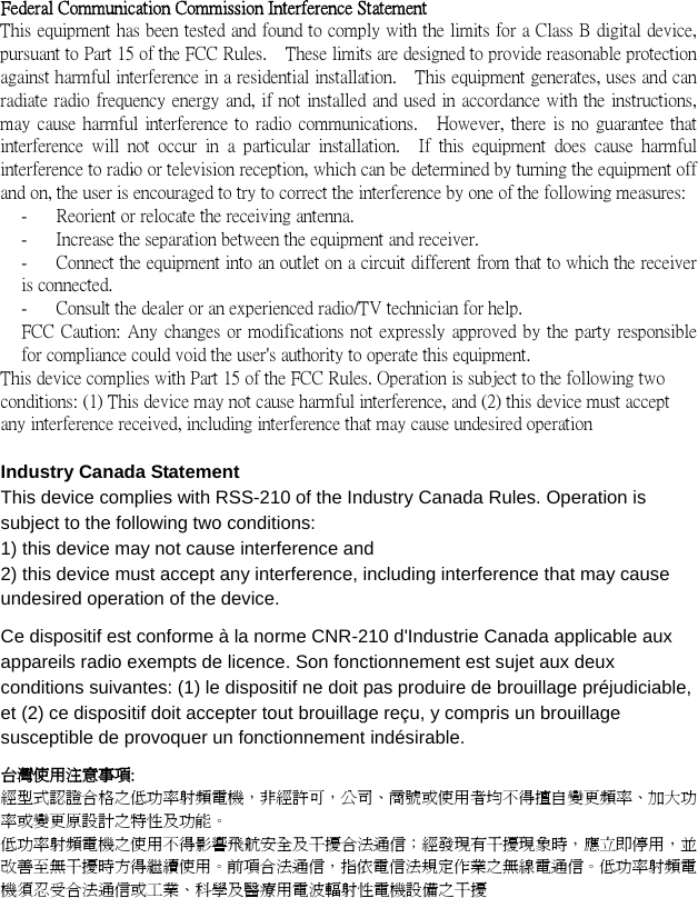  .   Federal Communication Commission Interference Statement This equipment has been tested and found to comply with the limits for a Class B digital device, pursuant to Part 15 of the FCC Rules.    These limits are designed to provide reasonable protection against harmful interference in a residential installation.    This equipment generates, uses and can radiate radio frequency energy and, if not installed and used in accordance with the instructions, may cause harmful interference to radio communications.    However, there is no guarantee that interference will  not occur in  a particular  installation.    If  this  equipment  does cause  harmful interference to radio or television reception, which can be determined by turning the equipment off and on, the user is encouraged to try to correct the interference by one of the following measures: -  Reorient or relocate the receiving antenna. -  Increase the separation between the equipment and receiver. -  Connect the equipment into an outlet on a circuit different from that to which the receiver is connected. -  Consult the dealer or an experienced radio/TV technician for help. FCC Caution: Any changes or modifications not expressly approved by the party responsible for compliance could void the user&apos;s authority to operate this equipment. This device complies with Part 15 of the FCC Rules. Operation is subject to the following two conditions: (1) This device may not cause harmful interference, and (2) this device must accept any interference received, including interference that may cause undesired operation  Industry Canada Statement This device complies with RSS-210 of the Industry Canada Rules. Operation is subject to the following two conditions: 1) this device may not cause interference and 2) this device must accept any interference, including interference that may cause undesired operation of the device. Ce dispositif est conforme à la norme CNR-210 d&apos;Industrie Canada applicable aux appareils radio exempts de licence. Son fonctionnement est sujet aux deux conditions suivantes: (1) le dispositif ne doit pas produire de brouillage préjudiciable, et (2) ce dispositif doit accepter tout brouillage reçu, y compris un brouillage susceptible de provoquer un fonctionnement indésirable. 台灣使用注意事項: 經型式認證合格之低功率射頻電機，非經許可，公司、商號或使用者均不得擅自變更頻率、加大功率或變更原設計之特性及功能。   低功率射頻電機之使用不得影響飛航安全及干擾合法通信；經發現有干擾現象時，應立即停用，並改善至無干擾時方得繼續使用。前項合法通信，指依電信法規定作業之無線電通信。低功率射頻電機須忍受合法通信或工業、科學及醫療用電波輻射性電機設備之干擾 