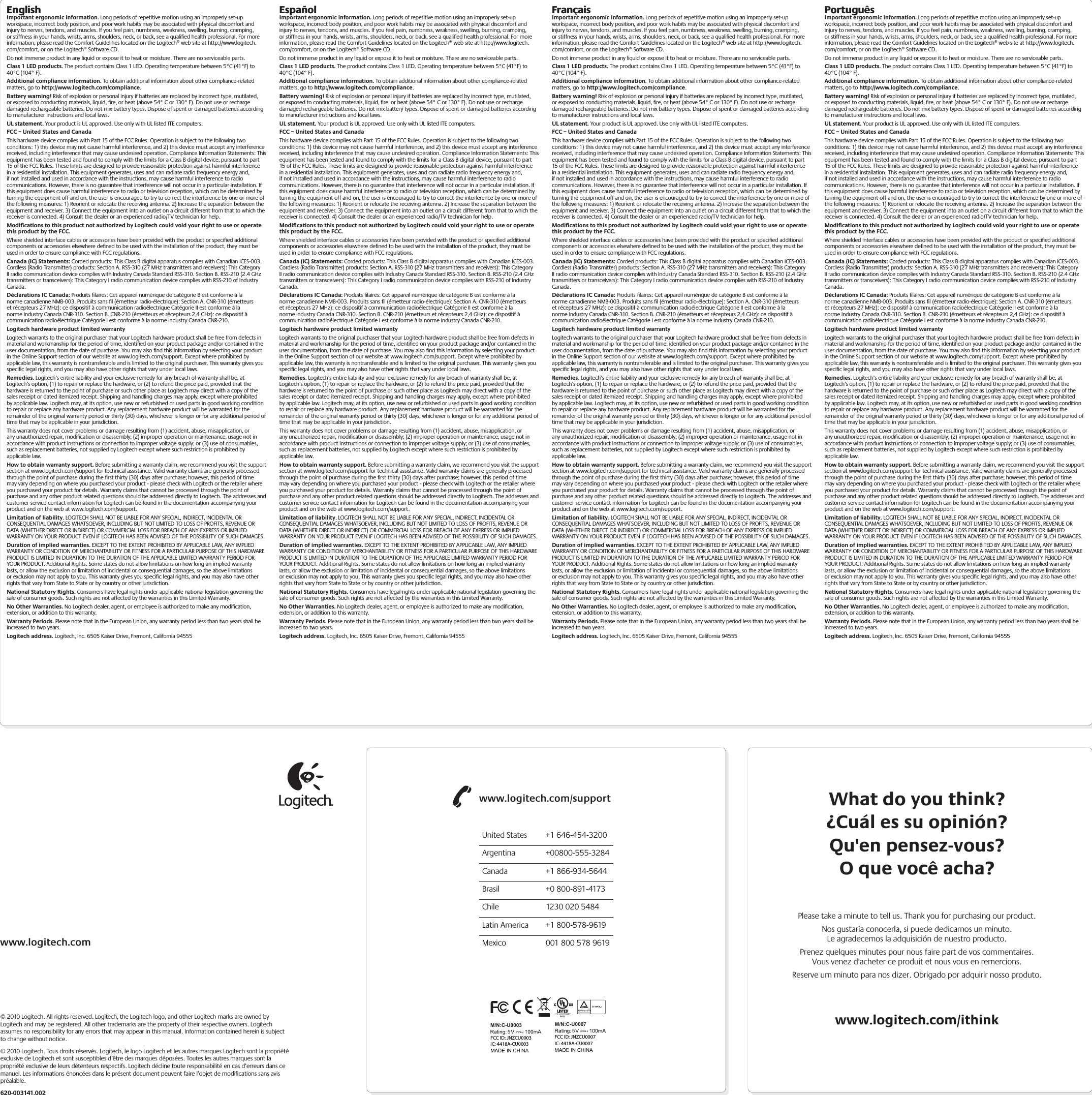What do you think?¿Cuál es su opinión?Qu&apos;en pensez-vous?O que você acha?www.logitech.com/ithinkPlease take a minute to tell us. Thank you for purchasing our product.Nos gustaría conocerla, si puede dedicarnos un minuto.Le agradecemos la adquisición de nuestro producto.Prenez quelques minutes pour nous faire part de vos commentaires.Vous venez d&apos;acheter ce produit et nous vous en remercions.Reserve um minuto para nos dizer. Obrigado por adquirir nosso produto.www.logitech.com/supportUnited States  +1 646-454-3200Argentina +00800-555-3284Canada  +1 866-934-5644Brasil  +0 800-891-4173Chile  1230 020 5484Latin America  +1 800-578-9619Mexico  001 800 578 9619www.logitech.com© 2010 Logitech. All rights reserved. Logitech, the Logitech logo, and other Logitech marks are owned by Logitech and may be registered. All other trademarks are the property of their respective owners. Logitech assumes no responsibility for any errors that may appear in this manual. Information contained herein is subject to change without notice.© 2010 Logitech. Tous droits réservés. Logitech, le logo Logitech et les autres marques Logitech sont la propriété exclusive de Logitech et sont susceptibles d’être des marques déposées. Toutes les autres marques sont la propriété exclusive de leurs détenteurs respectifs. Logitech décline toute responsabilité en cas d’erreurs dans ce manuel. Les informations énoncées dans le présent document peuvent faire l’objet de modifications sans avis préalable.620-003141.002EnglishImportant ergonomic information. Long periods of repetitive motion using an improperly set-up workspace, incorrect body position, and poor work habits may be associated with physical discomfort and injury to nerves, tendons, and muscles. If you feel pain, numbness, weakness, swelling, burning, cramping, or stiffness in your hands, wrists, arms, shoulders, neck, or back, see a qualiﬁed health professional. For more information, please read the Comfort Guidelines located on the Logitech® web site at http://www.logitech.com/comfort, or on the Logitech® Software CD.Do not immerse product in any liquid or expose it to heat or moisture. There are no serviceable parts.Class 1 LED products. The product contains Class 1 LED. Operating temperature between 5°C (41°F) to 40°C (104° F).Additional compliance information. To obtain additional information about other compliance-related matters, go to http://www.logitech.com/compliance.Battery warning! Risk of explosion or personal injury if batteries are replaced by incorrect type, mutilated, or exposed to conducting materials, liquid, ﬁre, or heat (above 54° C or 130° F). Do not use or recharge damaged rechargeable batteries. Do not mix battery types. Dispose of spent or damaged batteries according to manufacturer instructions and local laws.  UL statement. Your product is UL approved. Use only with UL listed ITE computers.FCC – United States and CanadaThis hardware device complies with Part 15 of the FCC Rules. Operation is subject  to the following two conditions: 1) this device may not cause harmful interference, and 2) this device must accept any interference received, including interference  that may cause undesired operation. Compliance Information Statements:  This equipment has been tested and found to comply with the limits for a Class B digital device, pursuant to part 15 of the FCC Rules. These limits are designed to provide reasonable protection against harmful interference in a residential installation. This equipment generates, uses and can radiate radio frequency energy and, if not installed and used in accordance with the instructions, may cause harmful interference to radio communications. However, there is no guarantee that interference will not occur in a particular installation. If this equipment does cause harmful interference to radio or television reception, which can be determined by turning the equipment off and on, the user is encouraged to try to correct the interference by one or more of the following measures: 1) Reorient or relocate the receiving antenna. 2) Increase the separation between the equipment and receiver. 3) Connect the equipment into an outlet on a circuit different from that to which the receiver is connected. 4) Consult the dealer or an experienced radio/TV technician for help. Modiﬁcations to this product not authorized by Logitech could void  your right to use or operate this product by the FCC.Where shielded interface cables or accessories have been provided with the product or speciﬁed additional components or accessories elsewhere deﬁned to be used  with the installation of the product, they must be used in order to ensure compliance with FCC regulations.Canada (IC) Statements: Corded products: This Class B digital apparatus complies with Canadian ICES-003. Cordless (Radio Transmitter) products: Section A. RSS-310 (27 MHz transmitters and receivers): This Category II radio communication device complies with Industry Canada Standard RSS-310. Section B. RSS-210 (2.4 GHz transmitters or transceivers): This Category I radio communication device complies with RSS-210 of Industry Canada.Déclarations IC Canada: Produits ﬁlaires: Cet appareil numérique de catégorie B est conforme à la norme canadienne NMB-003. Produits sans ﬁl (émetteur radio- électrique): Section A. CNR-310 (émetteurs et récepteurs 27 MHz): ce dispositif  à communication radioélectrique Catégorie II est conforme à la norme Industry Canada CNR-310. Section B. CNR-210 (émetteurs et récepteurs 2,4 GHz):  ce dispositif à communication radioélectrique Catégorie I est conforme à la norme Industry Canada CNR-210.Logitech hardware product limited warrantyLogitech warrants to the original purchaser that your Logitech hardware product shall be free from defects in material and workmanship for the period of time, identiﬁed on your product package and/or contained in the user documentation, from the date of purchase. You may also ﬁnd this information by selecting your product in the Online Support section of our website at www.logitech.com/support. Except where prohibited by applicable law, this warranty is nontransferable and is limited to the original purchaser. This warranty gives you speciﬁc legal rights, and you may also have other rights that vary under local laws. Remedies. Logitech’s entire liability and your exclusive remedy for any breach of warranty shall be, at Logitech’s option, (1) to repair or replace the hardware, or (2) to refund the price paid, provided that the hardware is returned to the point of purchase or such other place as Logitech may direct with a copy of the sales receipt or dated itemized receipt. Shipping and handling charges may apply, except where prohibited by applicable law. Logitech may, at its option, use new or refurbished or used parts in good working condition to repair or replace any hardware product. Any replacement hardware product will be warranted for the remainder of the original warranty period or thirty (30) days, whichever is longer or for any additional period of time that may be applicable in your jurisdiction.This warranty does not cover problems or damage resulting from (1) accident, abuse, misapplication, or any unauthorized repair, modiﬁcation or disassembly; (2) improper operation or maintenance, usage not in accordance with product instructions or connection to improper voltage supply; or (3) use of consumables, such as replacement batteries, not supplied by Logitech except where such restriction is prohibited by applicable law.How to obtain warranty support. Before submitting a warranty claim, we recommend you visit the support section at www.logitech.com/support for technical assistance. Valid warranty claims are generally processed through the point of purchase during the ﬁrst thirty (30) days after purchase; however, this period of time may vary depending on where you purchased your product - please check with Logitech or the retailer where you purchased your product for details. Warranty claims that cannot be processed through the point of purchase and any other product related questions should be addressed directly to Logitech. The addresses and customer service contact information for Logitech can be found in the documentation accompanying your product and on the web at www.logitech.com/support.Limitation of liability. LOGITECH SHALL NOT BE LIABLE FOR ANY SPECIAL, INDIRECT, INCIDENTAL OR CONSEQUENTIAL DAMAGES WHATSOEVER, INCLUDING BUT NOT LIMITED TO LOSS OF PROFITS, REVENUE OR DATA (WHETHER DIRECT OR INDIRECT) OR COMMERCIAL LOSS FOR BREACH OF ANY EXPRESS OR IMPLIED WARRANTY ON YOUR PRODUCT EVEN IF LOGITECH HAS BEEN ADVISED OF THE POSSIBILITY OF SUCH DAMAGES. Duration of implied warranties. EXCEPT TO THE EXTENT PROHIBITED BY APPLICABLE LAW, ANY IMPLIED WARRANTY OR CONDITION OF MERCHANTABILITY OR FITNESS FOR A PARTICULAR PURPOSE OF THIS HARDWARE PRODUCT IS LIMITED IN DURATION TO THE DURATION OF THE APPLICABLE LIMITED WARRANTY PERIOD FOR YOUR PRODUCT. Additional Rights. Some states do not allow limitations on how long an implied warranty lasts, or allow the exclusion or limitation of incidental or consequential damages, so the above limitations or exclusion may not apply to you. This warranty gives you speciﬁc legal rights, and you may also have other rights that vary from State to State or by country or other jurisdiction.National Statutory Rights. Consumers have legal rights under applicable national legislation governing the sale of consumer goods. Such rights are not affected by the warranties in this Limited Warranty.No Other Warranties. No Logitech dealer, agent, or employee is authorized to make any modiﬁcation, extension, or addition to this warranty.Warranty Periods. Please note that in the European Union, any warranty period less than two years shall be increased to two years.Logitech address. Logitech, Inc. 6505 Kaiser Drive, Fremont, California 94555EspañolImportant ergonomic information. Long periods of repetitive motion using an improperly set-up workspace, incorrect body position, and poor work habits may be associated with physical discomfort and injury to nerves, tendons, and muscles. If you feel pain, numbness, weakness, swelling, burning, cramping, or stiffness in your hands, wrists, arms, shoulders, neck, or back, see a qualiﬁed health professional. For more information, please read the Comfort Guidelines located on the Logitech® web site at http://www.logitech.com/comfort, or on the Logitech® Software CD.Do not immerse product in any liquid or expose it to heat or moisture. There are no serviceable parts.Class 1 LED products. The product contains Class 1 LED. Operating temperature between 5°C (41°F) to 40°C (104° F).Additional compliance information. To obtain additional information about other compliance-related matters, go to http://www.logitech.com/compliance.Battery warning! Risk of explosion or personal injury if batteries are replaced by incorrect type, mutilated, or exposed to conducting materials, liquid, ﬁre, or heat (above 54° C or 130° F). Do not use or recharge damaged rechargeable batteries. Do not mix battery types. Dispose of spent or damaged batteries according to manufacturer instructions and local laws.  UL statement. Your product is UL approved. Use only with UL listed ITE computers.FCC – United States and CanadaThis hardware device complies with Part 15 of the FCC Rules. Operation is subject  to the following two conditions: 1) this device may not cause harmful interference, and 2) this device must accept any interference received, including interference  that may cause undesired operation. Compliance Information Statements:  This equipment has been tested and found to comply with the limits for a Class B digital device, pursuant to part 15 of the FCC Rules. These limits are designed to provide reasonable protection against harmful interference in a residential installation. This equipment generates, uses and can radiate radio frequency energy and, if not installed and used in accordance with the instructions, may cause harmful interference to radio communications. However, there is no guarantee that interference will not occur in a particular installation. If this equipment does cause harmful interference to radio or television reception, which can be determined by turning the equipment off and on, the user is encouraged to try to correct the interference by one or more of the following measures: 1) Reorient or relocate the receiving antenna. 2) Increase the separation between the equipment and receiver. 3) Connect the equipment into an outlet on a circuit different from that to which the receiver is connected. 4) Consult the dealer or an experienced radio/TV technician for help. Modiﬁcations to this product not authorized by Logitech could void  your right to use or operate this product by the FCC.Where shielded interface cables or accessories have been provided with the product or speciﬁed additional components or accessories elsewhere deﬁned to be used  with the installation of the product, they must be used in order to ensure compliance with FCC regulations.Canada (IC) Statements: Corded products: This Class B digital apparatus complies with Canadian ICES-003. Cordless (Radio Transmitter) products: Section A. RSS-310 (27 MHz transmitters and receivers): This Category II radio communication device complies with Industry Canada Standard RSS-310. Section B. RSS-210 (2.4 GHz transmitters or transceivers): This Category I radio communication device complies with RSS-210 of Industry Canada.Déclarations IC Canada: Produits ﬁlaires: Cet appareil numérique de catégorie B est conforme à la norme canadienne NMB-003. Produits sans ﬁl (émetteur radio- électrique): Section A. CNR-310 (émetteurs et récepteurs 27 MHz): ce dispositif  à communication radioélectrique Catégorie II est conforme à la norme Industry Canada CNR-310. Section B. CNR-210 (émetteurs et récepteurs 2,4 GHz):  ce dispositif à communication radioélectrique Catégorie I est conforme à la norme Industry Canada CNR-210.Logitech hardware product limited warrantyLogitech warrants to the original purchaser that your Logitech hardware product shall be free from defects in material and workmanship for the period of time, identiﬁed on your product package and/or contained in the user documentation, from the date of purchase. You may also ﬁnd this information by selecting your product in the Online Support section of our website at www.logitech.com/support. Except where prohibited by applicable law, this warranty is nontransferable and is limited to the original purchaser. This warranty gives you speciﬁc legal rights, and you may also have other rights that vary under local laws. Remedies. Logitech’s entire liability and your exclusive remedy for any breach of warranty shall be, at Logitech’s option, (1) to repair or replace the hardware, or (2) to refund the price paid, provided that the hardware is returned to the point of purchase or such other place as Logitech may direct with a copy of the sales receipt or dated itemized receipt. Shipping and handling charges may apply, except where prohibited by applicable law. Logitech may, at its option, use new or refurbished or used parts in good working condition to repair or replace any hardware product. Any replacement hardware product will be warranted for the remainder of the original warranty period or thirty (30) days, whichever is longer or for any additional period of time that may be applicable in your jurisdiction.This warranty does not cover problems or damage resulting from (1) accident, abuse, misapplication, or any unauthorized repair, modiﬁcation or disassembly; (2) improper operation or maintenance, usage not in accordance with product instructions or connection to improper voltage supply; or (3) use of consumables, such as replacement batteries, not supplied by Logitech except where such restriction is prohibited by applicable law.How to obtain warranty support. Before submitting a warranty claim, we recommend you visit the support section at www.logitech.com/support for technical assistance. Valid warranty claims are generally processed through the point of purchase during the ﬁrst thirty (30) days after purchase; however, this period of time may vary depending on where you purchased your product - please check with Logitech or the retailer where you purchased your product for details. Warranty claims that cannot be processed through the point of purchase and any other product related questions should be addressed directly to Logitech. The addresses and customer service contact information for Logitech can be found in the documentation accompanying your product and on the web at www.logitech.com/support.Limitation of liability. LOGITECH SHALL NOT BE LIABLE FOR ANY SPECIAL, INDIRECT, INCIDENTAL OR CONSEQUENTIAL DAMAGES WHATSOEVER, INCLUDING BUT NOT LIMITED TO LOSS OF PROFITS, REVENUE OR DATA (WHETHER DIRECT OR INDIRECT) OR COMMERCIAL LOSS FOR BREACH OF ANY EXPRESS OR IMPLIED WARRANTY ON YOUR PRODUCT EVEN IF LOGITECH HAS BEEN ADVISED OF THE POSSIBILITY OF SUCH DAMAGES. Duration of implied warranties. EXCEPT TO THE EXTENT PROHIBITED BY APPLICABLE LAW, ANY IMPLIED WARRANTY OR CONDITION OF MERCHANTABILITY OR FITNESS FOR A PARTICULAR PURPOSE OF THIS HARDWARE PRODUCT IS LIMITED IN DURATION TO THE DURATION OF THE APPLICABLE LIMITED WARRANTY PERIOD FOR YOUR PRODUCT. Additional Rights. Some states do not allow limitations on how long an implied warranty lasts, or allow the exclusion or limitation of incidental or consequential damages, so the above limitations or exclusion may not apply to you. This warranty gives you speciﬁc legal rights, and you may also have other rights that vary from State to State or by country or other jurisdiction.National Statutory Rights. Consumers have legal rights under applicable national legislation governing the sale of consumer goods. Such rights are not affected by the warranties in this Limited Warranty.No Other Warranties. No Logitech dealer, agent, or employee is authorized to make any modiﬁcation, extension, or addition to this warranty.Warranty Periods. Please note that in the European Union, any warranty period less than two years shall be increased to two years.Logitech address. Logitech, Inc. 6505 Kaiser Drive, Fremont, California 94555FrançaisImportant ergonomic information. Long periods of repetitive motion using an improperly set-up workspace, incorrect body position, and poor work habits may be associated with physical discomfort and injury to nerves, tendons, and muscles. If you feel pain, numbness, weakness, swelling, burning, cramping, or stiffness in your hands, wrists, arms, shoulders, neck, or back, see a qualiﬁed health professional. For more information, please read the Comfort Guidelines located on the Logitech® web site at http://www.logitech.com/comfort, or on the Logitech® Software CD.Do not immerse product in any liquid or expose it to heat or moisture. There are no serviceable parts.Class 1 LED products. The product contains Class 1 LED. Operating temperature between 5°C (41°F) to 40°C (104° F).Additional compliance information. To obtain additional information about other compliance-related matters, go to http://www.logitech.com/compliance.Battery warning! Risk of explosion or personal injury if batteries are replaced by incorrect type, mutilated, or exposed to conducting materials, liquid, ﬁre, or heat (above 54° C or 130° F). Do not use or recharge damaged rechargeable batteries. Do not mix battery types. Dispose of spent or damaged batteries according to manufacturer instructions and local laws.  UL statement. Your product is UL approved. Use only with UL listed ITE computers.FCC – United States and CanadaThis hardware device complies with Part 15 of the FCC Rules. Operation is subject  to the following two conditions: 1) this device may not cause harmful interference, and 2) this device must accept any interference received, including interference  that may cause undesired operation. Compliance Information Statements:  This equipment has been tested and found to comply with the limits for a Class B digital device, pursuant to part 15 of the FCC Rules. These limits are designed to provide reasonable protection against harmful interference in a residential installation. This equipment generates, uses and can radiate radio frequency energy and, if not installed and used in accordance with the instructions, may cause harmful interference to radio communications. However, there is no guarantee that interference will not occur in a particular installation. If this equipment does cause harmful interference to radio or television reception, which can be determined by turning the equipment off and on, the user is encouraged to try to correct the interference by one or more of the following measures: 1) Reorient or relocate the receiving antenna. 2) Increase the separation between the equipment and receiver. 3) Connect the equipment into an outlet on a circuit different from that to which the receiver is connected. 4) Consult the dealer or an experienced radio/TV technician for help. Modiﬁcations to this product not authorized by Logitech could void  your right to use or operate this product by the FCC.Where shielded interface cables or accessories have been provided with the product or speciﬁed additional components or accessories elsewhere deﬁned to be used  with the installation of the product, they must be used in order to ensure compliance with FCC regulations.Canada (IC) Statements: Corded products: This Class B digital apparatus complies with Canadian ICES-003. Cordless (Radio Transmitter) products: Section A. RSS-310 (27 MHz transmitters and receivers): This Category II radio communication device complies with Industry Canada Standard RSS-310. Section B. RSS-210 (2.4 GHz transmitters or transceivers): This Category I radio communication device complies with RSS-210 of Industry Canada.Déclarations IC Canada: Produits ﬁlaires: Cet appareil numérique de catégorie B est conforme à la norme canadienne NMB-003. Produits sans ﬁl (émetteur radio- électrique): Section A. CNR-310 (émetteurs et récepteurs 27 MHz): ce dispositif  à communication radioélectrique Catégorie II est conforme à la norme Industry Canada CNR-310. Section B. CNR-210 (émetteurs et récepteurs 2,4 GHz):  ce dispositif à communication radioélectrique Catégorie I est conforme à la norme Industry Canada CNR-210.Logitech hardware product limited warrantyLogitech warrants to the original purchaser that your Logitech hardware product shall be free from defects in material and workmanship for the period of time, identiﬁed on your product package and/or contained in the user documentation, from the date of purchase. You may also ﬁnd this information by selecting your product in the Online Support section of our website at www.logitech.com/support. Except where prohibited by applicable law, this warranty is nontransferable and is limited to the original purchaser. This warranty gives you speciﬁc legal rights, and you may also have other rights that vary under local laws. Remedies. Logitech’s entire liability and your exclusive remedy for any breach of warranty shall be, at Logitech’s option, (1) to repair or replace the hardware, or (2) to refund the price paid, provided that the hardware is returned to the point of purchase or such other place as Logitech may direct with a copy of the sales receipt or dated itemized receipt. Shipping and handling charges may apply, except where prohibited by applicable law. Logitech may, at its option, use new or refurbished or used parts in good working condition to repair or replace any hardware product. Any replacement hardware product will be warranted for the remainder of the original warranty period or thirty (30) days, whichever is longer or for any additional period of time that may be applicable in your jurisdiction.This warranty does not cover problems or damage resulting from (1) accident, abuse, misapplication, or any unauthorized repair, modiﬁcation or disassembly; (2) improper operation or maintenance, usage not in accordance with product instructions or connection to improper voltage supply; or (3) use of consumables, such as replacement batteries, not supplied by Logitech except where such restriction is prohibited by applicable law.How to obtain warranty support. Before submitting a warranty claim, we recommend you visit the support section at www.logitech.com/support for technical assistance. Valid warranty claims are generally processed through the point of purchase during the ﬁrst thirty (30) days after purchase; however, this period of time may vary depending on where you purchased your product - please check with Logitech or the retailer where you purchased your product for details. Warranty claims that cannot be processed through the point of purchase and any other product related questions should be addressed directly to Logitech. The addresses and customer service contact information for Logitech can be found in the documentation accompanying your product and on the web at www.logitech.com/support.Limitation of liability. LOGITECH SHALL NOT BE LIABLE FOR ANY SPECIAL, INDIRECT, INCIDENTAL OR CONSEQUENTIAL DAMAGES WHATSOEVER, INCLUDING BUT NOT LIMITED TO LOSS OF PROFITS, REVENUE OR DATA (WHETHER DIRECT OR INDIRECT) OR COMMERCIAL LOSS FOR BREACH OF ANY EXPRESS OR IMPLIED WARRANTY ON YOUR PRODUCT EVEN IF LOGITECH HAS BEEN ADVISED OF THE POSSIBILITY OF SUCH DAMAGES. Duration of implied warranties. EXCEPT TO THE EXTENT PROHIBITED BY APPLICABLE LAW, ANY IMPLIED WARRANTY OR CONDITION OF MERCHANTABILITY OR FITNESS FOR A PARTICULAR PURPOSE OF THIS HARDWARE PRODUCT IS LIMITED IN DURATION TO THE DURATION OF THE APPLICABLE LIMITED WARRANTY PERIOD FOR YOUR PRODUCT. Additional Rights. Some states do not allow limitations on how long an implied warranty lasts, or allow the exclusion or limitation of incidental or consequential damages, so the above limitations or exclusion may not apply to you. This warranty gives you speciﬁc legal rights, and you may also have other rights that vary from State to State or by country or other jurisdiction.National Statutory Rights. Consumers have legal rights under applicable national legislation governing the sale of consumer goods. Such rights are not affected by the warranties in this Limited Warranty.No Other Warranties. No Logitech dealer, agent, or employee is authorized to make any modiﬁcation, extension, or addition to this warranty.Warranty Periods. Please note that in the European Union, any warranty period less than two years shall be increased to two years.Logitech address. Logitech, Inc. 6505 Kaiser Drive, Fremont, California 94555PortuguêsImportant ergonomic information. Long periods of repetitive motion using an improperly set-up workspace, incorrect body position, and poor work habits may be associated with physical discomfort and injury to nerves, tendons, and muscles. If you feel pain, numbness, weakness, swelling, burning, cramping, or stiffness in your hands, wrists, arms, shoulders, neck, or back, see a qualiﬁed health professional. For more information, please read the Comfort Guidelines located on the Logitech® web site at http://www.logitech.com/comfort, or on the Logitech® Software CD.Do not immerse product in any liquid or expose it to heat or moisture. There are no serviceable parts.Class 1 LED products. The product contains Class 1 LED. Operating temperature between 5°C (41°F) to 40°C (104° F).Additional compliance information. To obtain additional information about other compliance-related matters, go to http://www.logitech.com/compliance.Battery warning! Risk of explosion or personal injury if batteries are replaced by incorrect type, mutilated, or exposed to conducting materials, liquid, ﬁre, or heat (above 54° C or 130° F). Do not use or recharge damaged rechargeable batteries. Do not mix battery types. Dispose of spent or damaged batteries according to manufacturer instructions and local laws.  UL statement. Your product is UL approved. Use only with UL listed ITE computers.FCC – United States and CanadaThis hardware device complies with Part 15 of the FCC Rules. Operation is subject  to the following two conditions: 1) this device may not cause harmful interference, and 2) this device must accept any interference received, including interference  that may cause undesired operation. Compliance Information Statements:  This equipment has been tested and found to comply with the limits for a Class B digital device, pursuant to part 15 of the FCC Rules. These limits are designed to provide reasonable protection against harmful interference in a residential installation. This equipment generates, uses and can radiate radio frequency energy and, if not installed and used in accordance with the instructions, may cause harmful interference to radio communications. However, there is no guarantee that interference will not occur in a particular installation. If this equipment does cause harmful interference to radio or television reception, which can be determined by turning the equipment off and on, the user is encouraged to try to correct the interference by one or more of the following measures: 1) Reorient or relocate the receiving antenna. 2) Increase the separation between the equipment and receiver. 3) Connect the equipment into an outlet on a circuit different from that to which the receiver is connected. 4) Consult the dealer or an experienced radio/TV technician for help. Modiﬁcations to this product not authorized by Logitech could void  your right to use or operate this product by the FCC.Where shielded interface cables or accessories have been provided with the product or speciﬁed additional components or accessories elsewhere deﬁned to be used  with the installation of the product, they must be used in order to ensure compliance with FCC regulations.Canada (IC) Statements: Corded products: This Class B digital apparatus complies with Canadian ICES-003. Cordless (Radio Transmitter) products: Section A. RSS-310 (27 MHz transmitters and receivers): This Category II radio communication device complies with Industry Canada Standard RSS-310. Section B. RSS-210 (2.4 GHz transmitters or transceivers): This Category I radio communication device complies with RSS-210 of Industry Canada.Déclarations IC Canada: Produits ﬁlaires: Cet appareil numérique de catégorie B est conforme à la norme canadienne NMB-003. Produits sans ﬁl (émetteur radio- électrique): Section A. CNR-310 (émetteurs et récepteurs 27 MHz): ce dispositif  à communication radioélectrique Catégorie II est conforme à la norme Industry Canada CNR-310. Section B. CNR-210 (émetteurs et récepteurs 2,4 GHz):  ce dispositif à communication radioélectrique Catégorie I est conforme à la norme Industry Canada CNR-210.Logitech hardware product limited warrantyLogitech warrants to the original purchaser that your Logitech hardware product shall be free from defects in material and workmanship for the period of time, identiﬁed on your product package and/or contained in the user documentation, from the date of purchase. You may also ﬁnd this information by selecting your product in the Online Support section of our website at www.logitech.com/support. Except where prohibited by applicable law, this warranty is nontransferable and is limited to the original purchaser. This warranty gives you speciﬁc legal rights, and you may also have other rights that vary under local laws. Remedies. Logitech’s entire liability and your exclusive remedy for any breach of warranty shall be, at Logitech’s option, (1) to repair or replace the hardware, or (2) to refund the price paid, provided that the hardware is returned to the point of purchase or such other place as Logitech may direct with a copy of the sales receipt or dated itemized receipt. Shipping and handling charges may apply, except where prohibited by applicable law. Logitech may, at its option, use new or refurbished or used parts in good working condition to repair or replace any hardware product. Any replacement hardware product will be warranted for the remainder of the original warranty period or thirty (30) days, whichever is longer or for any additional period of time that may be applicable in your jurisdiction.This warranty does not cover problems or damage resulting from (1) accident, abuse, misapplication, or any unauthorized repair, modiﬁcation or disassembly; (2) improper operation or maintenance, usage not in accordance with product instructions or connection to improper voltage supply; or (3) use of consumables, such as replacement batteries, not supplied by Logitech except where such restriction is prohibited by applicable law.How to obtain warranty support. Before submitting a warranty claim, we recommend you visit the support section at www.logitech.com/support for technical assistance. Valid warranty claims are generally processed through the point of purchase during the ﬁrst thirty (30) days after purchase; however, this period of time may vary depending on where you purchased your product - please check with Logitech or the retailer where you purchased your product for details. Warranty claims that cannot be processed through the point of purchase and any other product related questions should be addressed directly to Logitech. The addresses and customer service contact information for Logitech can be found in the documentation accompanying your product and on the web at www.logitech.com/support.Limitation of liability. LOGITECH SHALL NOT BE LIABLE FOR ANY SPECIAL, INDIRECT, INCIDENTAL OR CONSEQUENTIAL DAMAGES WHATSOEVER, INCLUDING BUT NOT LIMITED TO LOSS OF PROFITS, REVENUE OR DATA (WHETHER DIRECT OR INDIRECT) OR COMMERCIAL LOSS FOR BREACH OF ANY EXPRESS OR IMPLIED WARRANTY ON YOUR PRODUCT EVEN IF LOGITECH HAS BEEN ADVISED OF THE POSSIBILITY OF SUCH DAMAGES. Duration of implied warranties. EXCEPT TO THE EXTENT PROHIBITED BY APPLICABLE LAW, ANY IMPLIED WARRANTY OR CONDITION OF MERCHANTABILITY OR FITNESS FOR A PARTICULAR PURPOSE OF THIS HARDWARE PRODUCT IS LIMITED IN DURATION TO THE DURATION OF THE APPLICABLE LIMITED WARRANTY PERIOD FOR YOUR PRODUCT. Additional Rights. Some states do not allow limitations on how long an implied warranty lasts, or allow the exclusion or limitation of incidental or consequential damages, so the above limitations or exclusion may not apply to you. This warranty gives you speciﬁc legal rights, and you may also have other rights that vary from State to State or by country or other jurisdiction.National Statutory Rights. Consumers have legal rights under applicable national legislation governing the sale of consumer goods. Such rights are not affected by the warranties in this Limited Warranty.No Other Warranties. No Logitech dealer, agent, or employee is authorized to make any modiﬁcation, extension, or addition to this warranty.Warranty Periods. Please note that in the European Union, any warranty period less than two years shall be increased to two years.Logitech address. Logitech, Inc. 6505 Kaiser Drive, Fremont, California 94555M/N:C-U00035,IC: 4418A-CU0003FCC ID: JNZCU0003M/N:C-U00075,IC: 4418A-CU0007FCC ID: JNZCU0007