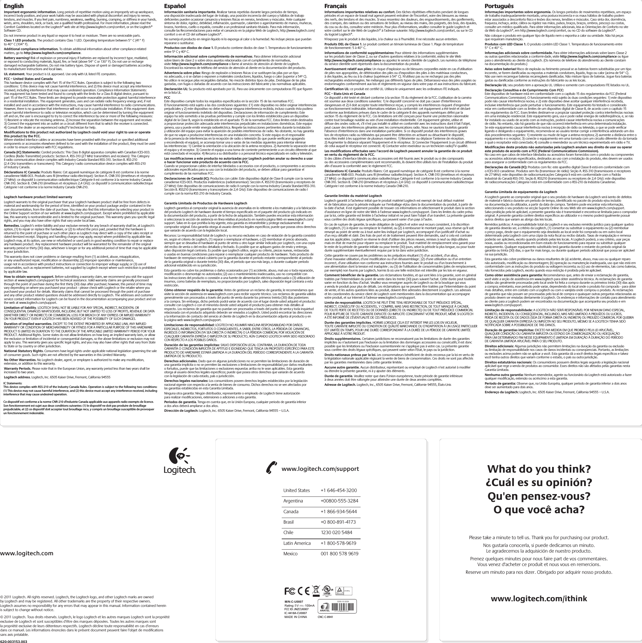 What do you think?¿Cuál es su opinión?Qu&apos;en pensez-vous?O que você acha?www.logitech.com/ithinkPlease take a minute to tell us. Thank you for purchasing our product.Nos gustaría conocerla, si puede dedicarnos un minuto.Le agradecemos la adquisición de nuestro producto.Prenez quelques minutes pour nous faire part de vos commentaires.Vous venez d&apos;acheter ce produit et nous vous en remercions.Reserve um minuto para nos dizer. Obrigado por adquirir nosso produto.www.logitech.com/supportUnited States  +1 646-454-3200Argentina +00800-555-3284Canada  +1 866-934-5644Brasil  +0 800-891-4173Chile  1230 020 5484Latin America  +1 800-578-9619Mexico  001 800 578 9619www.logitech.com© 2011 Logitech. All rights reserved. Logitech, the Logitech logo, and other Logitech marks are owned by Logitech and may be registered. All other trademarks are the property of their respective owners. Logitech assumes no responsibility for any errors that may appear in this manual. Information contained herein is subject to change without notice.© 2011 Logitech. Tous droits réservés. Logitech, le logo Logitech et les autres marques Logitech sont la propriété exclusive de Logitech et sont susceptibles d’être des marques déposées. Toutes les autres marques sont la propriété exclusive de leurs détenteurs respectifs. Logitech décline toute responsabilité en cas d’erreurs dans ce manuel. Les informations énoncées dans le présent document peuvent faire l’objet de modiﬁcations sans avis préalable.620-003153.003EnglishImportant ergonomic information. Long periods of repetitive motion using an improperly set-up workspace, incorrect body position, and poor work habits may be associated with physical discomfort and injury to nerves, tendons, and muscles. If you feel pain, numbness, weakness, swelling, burning, cramping, or stiffness in your hands, wrists, arms, shoulders, neck, or back, see a qualiﬁed health professional. For more information, please read the Comfort Guidelines located on the Logitech® web site at http://www.logitech.com/comfort, or on the Logitech® Software CD.Do not immerse product in any liquid or expose it to heat or moisture. There are no serviceable parts.Class 1 LED products. The product contains Class 1 LED. Operating temperature between 5° C (41° F) to 40° C (104° F).Additional compliance information. To obtain additional information about other compliance-related matters, go to http://www.logitech.com/compliance.Battery warning! Risk of explosion or personal injury if batteries are replaced by incorrect type, mutilated, or exposed to conducting materials, liquid, ﬁre, or heat (above 54° C or 130° F). Do not use or recharge damaged rechargeable batteries. Do not mix battery types. Dispose of spent or damaged batteries according to manufacturer instructions and local laws.  UL statement. Your product is UL approved. Use only with UL listed ITE computers.FCC – United States and Canada This hardware device complies with Part 15 of the FCC Rules. Operation is subject  to the following two conditions: 1) this device may not cause harmful interference, and 2) this device must accept any interference received, including interference  that may cause undesired operation. Compliance Information Statements:  This equipment has been tested and found to comply with the limits for a Class B digital device, pursuant to part 15 of the FCC Rules. These limits are designed to provide reasonable protection against harmful interference in a residential installation. This equipment generates, uses and can radiate radio frequency energy and, if not installed and used in accordance with the instructions, may cause harmful interference to radio communications. However, there is no guarantee that interference will not occur in a particular installation. If this equipment does cause harmful interference to radio or television reception, which can be determined by turning the equipment off and on, the user is encouraged to try to correct the interference by one or more of the following measures: 1) Reorient or relocate the receiving antenna. 2) Increase the separation between the equipment and receiver. 3) Connect the equipment into an outlet on a circuit different from that to which the receiver is connected. 4) Consult the dealer or an experienced radio/TV technician for help. Modiﬁcations to this product not authorized by Logitech could void  your right to use or operate this product by the FCC. Where shielded interface cables or accessories have been provided with the product or speciﬁed additional components or accessories elsewhere deﬁned to be used  with the installation of the product, they must be used in order to ensure compliance with FCC regulations.Canada (IC) Statements: Corded products: This Class B digital apparatus complies with Canadian ICES-003. Cordless (Radio Transmitter) products: Section A. RSS-310 (27 MHz transmitters and receivers): This Category II radio communication device complies with Industry Canada Standard RSS-310. Section B. RSS-210 (2.4 GHz transmitters or transceivers): This Category I radio communication device complies with RSS-210 of Industry Canada.Déclarations IC Canada: Produits ﬁlaires: Cet appareil numérique de catégorie B est conforme à la norme canadienne NMB-003. Produits sans ﬁl (émetteur radio- électrique): Section A. CNR-310 (émetteurs et récepteurs 27 MHz): ce dispositif  à communication radioélectrique Catégorie II est conforme à la norme Industry Canada CNR-310. Section B. CNR-210 (émetteurs et récepteurs 2,4 GHz):  ce dispositif à communication radioélectrique Catégorie I est conforme à la norme Industry Canada CNR-210.Logitech hardware product limited warrantyLogitech warrants to the original purchaser that your Logitech hardware product shall be free from defects in material and workmanship for the period of time, identiﬁed on your product package and/or contained in the user documentation, from the date of purchase. You may also ﬁnd this information by selecting your product in the Online Support section of our website at www.logitech.com/support. Except where prohibited by applicable law, this warranty is nontransferable and is limited to the original purchaser. This warranty gives you speciﬁc legal rights, and you may also have other rights that vary under local laws. Remedies. Logitech’s entire liability and your exclusive remedy for any breach of warranty shall be, at Logitech’s option, (1) to repair or replace the hardware, or (2) to refund the price paid, provided that the hardware is returned to the point of purchase or such other place as Logitech may direct with a copy of the sales receipt or dated itemized receipt. Shipping and handling charges may apply, except where prohibited by applicable law. Logitech may, at its option, use new or refurbished or used parts in good working condition to repair or replace any hardware product. Any replacement hardware product will be warranted for the remainder of the original warranty period or thirty (30) days, whichever is longer or for any additional period of time that may be applicable in your jurisdiction.This warranty does not cover problems or damage resulting from (1) accident, abuse, misapplication, or any unauthorized repair, modiﬁcation or disassembly; (2) improper operation or maintenance, usage not in accordance with product instructions or connection to improper voltage supply; or (3) use of consumables, such as replacement batteries, not supplied by Logitech except where such restriction is prohibited by applicable law.How to obtain warranty support. Before submitting a warranty claim, we recommend you visit the support section at www.logitech.com/support for technical assistance. Valid warranty claims are generally processed through the point of purchase during the ﬁrst thirty (30) days after purchase; however, this period of time may vary depending on where you purchased your product - please check with Logitech or the retailer where you purchased your product for details. Warranty claims that cannot be processed through the point of purchase and any other product related questions should be addressed directly to Logitech. The addresses and customer service contact information for Logitech can be found in the documentation accompanying your product and on the web at www.logitech.com/support.Limitation of liability. LOGITECH SHALL NOT BE LIABLE FOR ANY SPECIAL, INDIRECT, INCIDENTAL OR CONSEQUENTIAL DAMAGES WHATSOEVER, INCLUDING BUT NOT LIMITED TO LOSS OF PROFITS, REVENUE OR DATA (WHETHER DIRECT OR INDIRECT) OR COMMERCIAL LOSS FOR BREACH OF ANY EXPRESS OR IMPLIED WARRANTY ON YOUR PRODUCT EVEN IF LOGITECH HAS BEEN ADVISED OF THE POSSIBILITY OF SUCH DAMAGES. Duration of implied warranties. EXCEPT TO THE EXTENT PROHIBITED BY APPLICABLE LAW, ANY IMPLIED WARRANTY OR CONDITION OF MERCHANTABILITY OR FITNESS FOR A PARTICULAR PURPOSE OF THIS HARDWARE PRODUCT IS LIMITED IN DURATION TO THE DURATION OF THE APPLICABLE LIMITED WARRANTY PERIOD FOR YOUR PRODUCT. Additional Rights. Some states do not allow limitations on how long an implied warranty lasts, or allow the exclusion or limitation of incidental or consequential damages, so the above limitations or exclusion may not apply to you. This warranty gives you speciﬁc legal rights, and you may also have other rights that vary from State to State or by country or other jurisdiction.National Statutory Rights. Consumers have legal rights under applicable national legislation governing the sale of consumer goods. Such rights are not affected by the warranties in this Limited Warranty.No Other Warranties. No Logitech dealer, agent, or employee is authorized to make any modiﬁcation, extension, or addition to this warranty.Warranty Periods. Please note that in the European Union, any warranty period less than two years shall be increased to two years.Logitech address. Logitech, Inc. 6505 Kaiser Drive, Fremont, California 94555EspañolInformación sanitaria importante. Realizar tareas repetidas durante largos periodos de tiempo, una disposición inadecuada del lugar de trabajo, una posición incorrecta del cuerpo y hábitos de trabajo deﬁcientes pueden ocasionar cansancio  y lesiones físicas en nervios, tendones y músculos. Ante cualquier síntoma de dolor, rigidez, debilidad, inﬂamación, quemazón, calambre o agarrotamiento de manos, muñecas, brazos, hombros, cuello o espalda, consulte a un profesional sanitario titulado. Para más información, consulte las Recomendaciones para evitar el cansancio en la página Web de Logitech, http://www.logitech.com/comfort  o en el CD del software Logitech®.No sumerja el producto en ningún líquido ni lo exponga al calor o la humedad. No incluye piezas que puedan repararse o sustituirse.Productos con diodos de clase 1. El producto contiene diodos de clase 1. Temperatura de funcionamiento entre 5º C y 40º C.Información adicional sobre cumplimiento de normativas . Para obtener información adicional sobre lásers de clase 2 o sobre otros asuntos relacionados con el cumplimiento de normativas, visite http://www.logitech.com/ compliance o llame al servicio de atención al cliente de Logitech. Encontrará los números de teléfono del servicio de atención al cliente en la documentación del producto.Advertencia sobre pilas:  Riesgo de explosión o lesiones físicas si se sustituyen las pilas por un tipo no adecuado, o si se dañan o exponen a materiales conductores, líquidos, fuego o calor (superior a 54º C). No utilice ni recargue pilas recargables dañadas. No mezcle distintos tipos de pilas. Deshágase de las pilas gastadas, con fugas o dañadas de acuerdo con las instrucciones del fabricante y las normativas aplicables. Declaración UL: Su producto está aprobado por UL. Para uso únicamente con computadoras ITE que ﬁguren en la lista UL.FCC Este dispositivo cumple todos los requisitos especiﬁcados en la sección 15 de las normativas FCC. El funcionamiento está sujeto a las dos condiciones siguientes:  £1) este dispositivo no debe originar interferencias perjudiciales y 2) este dispositivo no debe rechazar ninguna interferencia recibida, incluso cuando ésta pudiera originar el funcionamiento indebido del dispositivo. Declaraciones de información de cumplimiento: Este equipo ha sido sometido a las pruebas pertinentes y cumple con los límites establecidos para un dispositivo digital de la Clase B, según lo establecido en el apartado 15 de la normativa FCC. Estos límites están destinados a proporcionar protección adecuada ante interferencias perjudiciales en instalaciones domésticas. Este equipo genera, usa y puede emitir energía radioeléctrica. Respete las instrucciones pertinentes durante la instalación y utilización del equipo para evitar la aparición de posibles interferencias de radio. No obstante, no hay garantía de que no vayan a producirse interferencias en una instalación concreta. Si este equipo es el responsable de la presencia de interferencias en la recepción de radio o televisión (lo que puede veriﬁcarse apagando y encendiendo el equipo), se aconseja tomar una o varias de las medidas siguientes para intentar eliminar las interferencias: 1) Cambie la orientación o la ubicación de la antena receptora. 2) Aumente la separación entre el equipo y el receptor. 3) Conecte el equipo a una toma de corriente perteneciente a un circuito diferente al que está conectado el receptor. 4) Recurra a su distribuidor o a personal técnico especializado en radio y televisión.Las modiﬁcaciones a este producto no autorizadas por Logitech  podrían anular su derecho a usar o hacer funcionar este producto de acuerdo con la FCC. Cuando se proporcionan cables de interfaz blindados o accesorios con el producto,  o componentes o accesorios adicionales especiﬁcados para su uso con la instalación del producto, se deben utilizar para garantizar el cumplimiento de las normativas FCC.Declaraciones de Canadá (IC): Productos con cable: Este dispositivo digital  de Clase B cumple con la norma canadiense ICES-003. Productos inalámbricos (radiotransmisor): Sección A. RSS310 (transmisores y receptores de 27 MHz):  Este dispositivo de comunicaciones de radio II cumple con la norma Industry Canada Standard RSS-310. Sección B. RSS210 (transmisores y transceptores de 2,4 GHz):  Este dispositivo de comunicaciones de radio I cumple con la norma RSS 210 de Industry Canada.Garantía Limitada de Productos de Hardware LogitechLogitech garantiza al comprador original la ausencia de anomalías en lo referente  a los materiales y a la fabricación del producto Logitech de hardware durante el tiempo especiﬁcado en el paquete del producto y/o indicado en la documentación del producto, a partir de la fecha de adquisición. También puedes encontrar esta información si seleccionas la sección de asistencia en línea relativa al producto en nuestra página Web en www.logitech.com/ support. Salvo en lo que prohíba la ley vigente, esta garantía es intransferible y protege exclusivamente al comprador original. Esta garantía otorga al usuario derechos legales especíﬁcos; puede que poseas otros derechos que variarán de acuerdo con la legislación local.  Recursos: La responsabilidad total de Logitech y su recurso exclusivo en caso  de violación de la garantía consistirá en, según el criterio de Logitech, (1) reparar o reemplazar el hardware, o (2) reembolsar el precio abonado, siempre que se devuelva el hardware al punto de venta u otro lugar similar indicado por Logitech, con una copia del recibo de venta o del recibo detallado y fechado. Es posible que se apliquen gastos de envío y entrega, salvo disposición legal contraria. Es posible que Logitech utilice, según su criterio, piezas nuevas, restauradas o usadas en buenas condiciones para reparar o reemplazar cualquier producto de hardware. Todo producto de hardware de reemplazo estará cubierto por la garantía durante  el período restante correspondiente al período de la garantía original o durante treinta (30) días, el período que sea más largo, o durante cualquier período adicional establecido en su jurisdicción.Esta garantía no cubre los problemas o daños ocasionados por (1) accidente, abuso, mal uso o toda reparación, modiﬁcación o desmontaje no autorizados; (2) uso o mantenimiento inadecuados, uso no compatible con las instrucciones del producto o conexión a una fuente de alimentación eléctrica inadecuada o (3) utilización  de insumos, como baterías de reemplazo, no proporcionados por Logitech,  salvo disposición legal contraria a esta restricción.Cómo obtener respaldo de la garantía: Antes de gestionar un reclamo de garantía, le recomendamos que visite la sección de asistencia en www.logitech.com para recibir soporte técnico. Los reclamos de garantía válidos generalmente  son procesados a través del punto de venta durante los primeros treinta (30) días posteriores a la compra. Sin embargo, dicho período podrá variar de acuerdo  con el lugar donde usted adquirió el producto: consulte con Logitech o con el minorista donde usted adquirió el producto para obtener más detalles al respecto. Los reclamos de garantía que no puedan ser procesados a través del punto de venta y toda inquietud relacionada con el producto adquirido deberán ser enviados  a Logitech. Usted podrá encontrar las direcciones y la información de contacto  del servicio al cliente de Logitech en la documentación adjunta al producto y en  la página web www.logitech.com/support.Limitaciones de responsabilidad: LOGITECH NO ASUMIRÁ NINGUNA RESPONSABILIDAD POR DAÑOS ESPECIALES, INDIRECTOS, FORTUITOS O CONSIGUIENTES, A SABER, ENTRE OTROS, LA PÉRDIDA DE GANANCIAS, INGRESOS O INFORMACIÓN  (YA SEA DIRECTA O INDIRECTA) O LA PÉRDIDA COMERCIAL POR VIOLACIÓN DE CUALQUIER GARANTÍA EXPRESA O IMPLÍCITA DE SU PRODUCTO, AÚN CUANDO LOGITECH HAYA SIDO ASESORADO CON RESPECTO A LOS POSIBLES DAÑOS. Duración de las garantías implícitas: SALVO DISPOSICIÓN LEGAL CONTRARIA,  LA DURACIÓN DE TODA GARANTÍA O CONDICIÓN IMPLÍCITA DE APTITUD  E IDONEIDAD QUE TENGA UN PROPÓSITO ESPECÍFICO PARA ESTE PRODUCTO DE HARDWARE ESTARÁ LIMITADA A LA DURACIÓN DEL PERÍODO CORRESPONDIENTE  A LA GARANTÍA LIMITADA DE SU PRODUCTO. Derechos adicionales. Dado que en algunas jurisdicciones no se permiten las limitaciones de duración de una garantía implícita o no se permiten las exclusiones  o limitaciones de responsabilidad por daños resultantes o fortuitos, puede que las limitaciones o exclusiones expuestas arriba no le sean aplicables. Esta garantía otorga al usuario derechos legales especíﬁcos; puede que posea otros derechos que variarán de acuerdo con la legislación de cada estado, país o jurisdicción.Derechos legales nacionales: Los consumidores poseen derechos legales establecidos por la legislación nacional vigente con respecto a la venta de bienes  de consumo. Dichos derechos no se ven afectados por las garantías establecidas  en esta Garantía Limitada.Ninguna otra garantía: Ningún distribuidor, representante o empleado de Logitech tiene autorización para realizar modiﬁcaciones, extensiones o adiciones  a esta garantía.Periodos de garantía. Tenga en cuenta que, en la Unión Europea, cualquier periodo de garantía inferior a dos años deberá ampliarse a dos años.Dirección de Logitech: Logitech, Inc. 6505 Kaiser Drive, Fremont,  California 94555 – U.S.A.FrançaisInformations importantes relatives au confort.  Des tâches répétitives effectuées pendant de longues périodes et un espace de travail mal agencé peuvent entraîner de l’inconfort, voire des blessures au niveau des nerfs, des tendons et des muscles. Si vous ressentez des douleurs, des engourdissements, des gonﬂements, des crampes, des raideurs  ou des sensations de brûlure, au niveau des mains, des poignets, des bras, des épaules, du cou  ou du dos, consultez votre médecin. Pour plus d’informations, veuillez consulter le guide Logitech  et votre confort sur le site Web de Logitech® à l’adresse suivante: http://www.logitech.com/comfort, ou sur le CD du logiciel Logitech®.N’exposez pas le produit à des liquides, à la chaleur ou à l’humidité. Il ne nécessite aucun entretien.Produits DEL de Classe 1. Le produit contient un témoin lumineux de Classe 1. Plage de température de fonctionnement: 5 à 40° C.Informations de conformité supplémentaires:  Pour obtenir des informations supplémentaires sur les produits laser de Classe 2, ou sur d’autres questions relatives à la conformité, visitez le site Web http://www.logitech.com/compliance  ou appelez le service clientèle de Logitech. Les numéros de téléphone du service clientèle sont répertoriés dans la documentation du produit.Avertissement relatif aux piles : Un risque d’explosion ou de blessures corporelles existe en cas d’utilisation de piles non appropriées, de détérioration des piles ou d’exposition des piles à des matériaux conducteurs, à des liquides, au feu ou à la chaleur (supérieure à 54° C). N’utilisez pas ou ne rechargez pas des piles rechargeables endommagées. Ne mélangez pas différents types de piles. Débarrassez-vous des piles usagées ou endommagées conformément aux lois et règlements en vigueur dans votre pays et aux instructions du fabricant.Certiﬁcation UL: ce produit est certiﬁé UL. Utilisez-le uniquement avec les ordinateurs ITE indiqués.FCC – Etats-Unis et Canada Ce dispositif a été testé et déclaré conforme à la section 15 du règlement de la FCC. L’utilisation  de la caméra est soumise aux deux conditions suivantes: 1) le dispositif concerné ne doit pas causer d’interférences dangereuses et 2) il doit accepter toute interférence reçue, y compris les interférences risquant d’engendrer un fonctionnement indésirable. Informations relatives à la conformité:  cet équipement a été testé et déclaré conforme aux limitations prévues dans le cadre de la catégorie B des appareils numériques déﬁni par la section 15 du règlement de la FCC. Ces limitations ont été conçues pour fournir une protection raisonnable contre tout brouillage nuisible au sein d’une installation résidentielle. Cet équipement génère, utilise et diffuse des ondes radio et, s’il n’est pas installé ni utilisé en conformité avec les instructions dont il fait l’objet, peut causer des interférences gênantes avec les communications radio. Nous ne saurions toutefois garantir l’absence d’interférences dans une installation particulière. Si ce dispositif produit des interférences graves lors de réceptions radio ou télévisées qui peuvent être détectées en activant ou désactivant le dispositif, vous êtes invité  à les supprimer de plusieurs manières: 1) Réorienter ou déplacer l’antenne de réception. 2) Augmenter la distance séparant l’équipement et le récepteur. 3) Connecter l’équipement à un circuit différent de celui auquel le récepteur est connecté. 4) Contacter votre revendeur ou un technicien radio/TV qualiﬁé. Les modiﬁcations effectuées sans l’accord de Logitech peuvent annuler la garantie  de ce produit en vertu du règlement de la FCC. Si des câbles d’interface blindés ou des accessoires ont été fournis avec le produit ou si des composants ou des accessoires complémentaires sont recommandés, ils doivent être utilisés lors de l’installation  du produit aﬁn d’assurer la conformité avec le règlement FCC.Déclarations IC Canada: Produits ﬁlaires: Cet appareil numérique de catégorie B est conforme à la norme canadienne NMB-003. Produits sans ﬁl (émetteur radioélectrique): Section A. CNR-310 (émetteurs et récepteurs 27 MHz): ce dispositif à communication radioélectrique Catégorie II est conforme à la norme Industry Canada CNR-310. Section B. CNR-210 (émetteurs et récepteurs 2,4 GHz): ce dispositif à communication radioélectrique Catégorie I est conforme à la norme Industry Canada CNR-210. Garantie limitée du matériel LogitechLogitech garantit à l’acheteur initial que le produit matériel Logitech est exempt de tout défaut matériel et de fabrication pour la période indiquée sur l’emballage et/ou dans la documentation  du produit, à partir de la date d’achat. Il est également possible de trouver ces informations  en sélectionnant le produit dans la section d’assistance en ligne de notre site Web à l’adresse www.logitech.com/support. Dans les limites du cadre prévu par la loi, cette garantie est limitée à l’acheteur initial et ne peut faire l’objet d’un transfert. La présente garantie vous confère des droits légaux spéciﬁques, qui peuvent varier d’un pays à l’autre. En cas de rupture de garantie, la seule obligation de Logitech et votre seul recours consistent,  à la discrétion de Logitech, (1) à réparer ou remplacer le matériel, ou (2) à rembourser le montant payé, sous réserve qu’il soit renvoyé au point de vente ou à tout autre lieu indiqué par Logitech, accompagné d’un justiﬁcatif d’achat ou d’un reçu détaillé et daté. Des frais de port et de traitement peuvent être demandés, sauf si cela est contraire aux lois applicables. Logitech se réserve le droit d’utiliser des pièces neuves, remises à neuf ou déjà utilisées mais en état de marche pour réparer  ou remplacer le produit. Tout matériel de remplacement sera garanti pour le reste de la période  de garantie initiale ou pour trente (30) jours, selon la période la plus longue, ou pour toute durée supplémentaire éventuellement requise par la loi dans votre juridiction.Cette garantie ne couvre pas les problèmes ou les préjudices résultant (1) d’un accident, d’un abus, d’une mauvaise utilisation, d’une modiﬁcation ou d’un désassemblage ; (2) d’une utilisation ou  d’un entretien incorrect, d’une utilisation non conforme aux instructions fournies avec le produit  ou d’un branchement à une alimentation dont la tension est inadaptée ; ou (3) de l’utilisation  de consommables (piles de remplacement, par exemple) non fournis par Logitech, hormis là où  une telle restriction est interdite par les lois en vigueur.Comment bénéﬁcier de la garantie. Les réclamations fondées, et qui sont liées à la garantie,  sont en général traitées par l’intermédiaire du point de vente dans les trente (30) jours suivant l’achat. Cette durée peut toutefois varier en fonction du lieu d’achat. Veuillez vous renseigner auprès de Logitech ou de la boutique qui vous a vendu le produit pour plus de détails. Les réclamations qui ne peuvent être traitées par l’intermédiaire du point de vente, et les autres questions liées au produit, doivent être adressées directement à Logitech. Les adresses et les coordonnées du service client  de Logitech sont mentionnées dans la documentation qui accompagne votre produit, et sur Internet  à l’adresse www.logitech.com/support.Limite de responsabilité. LOGITECH NE PEUT ÊTRE TENU RESPONSABLE DE TOUT PRÉJUDICE SPÉCIAL, INDIRECT, CONSÉCUTIF OU ACCIDENTEL, Y COMPRIS, MAIS SANS RESTRICTION, DE TOUT MANQUE À GAGNER, DE TOUTE PERTE DE RECETTES OU DE DONNÉES (DIRECTE OU INDIRECTE) OU DE TOUT PRÉJUDICE COMMERCIAL POUR RUPTURE DE TOUTE GARANTIE EXPLICITE OU IMPLICITE CONCERNANT VOTRE PRODUIT, MÊME SI LOGITECH A ÉTÉ INFORMÉ DE L’ÉVENTUALITÉ DE CES PRÉJUDICES. Durée des garanties implicites. HORMIS LORSQUE CELA EST INTERDIT PAR LES LOIS EN VIGUEUR, TOUTE GARANTIE IMPLICITE OU CONDITION DE QUALITÉ MARCHANDE OU D’ADAPTATION À UN USAGE PARTICULIER EST LIMITÉE EN TEMPS, POUR UNE DURÉE CORRESPONDANT À LA DURÉE DE LA PÉRIODE DE GARANTIE LIMITÉE APPLICABLE À VOTRE PRODUIT.Droits supplémentaires. Certaines juridictions ne reconnaissent pas les limitations de durée  des garanties implicites ou n’autorisent pas l’exclusion ou la limitation des dommages accessoires  ou consécutifs; il est donc possible que les limitations ou l’exclusion susmentionnée ne s’applique pas à votre cas. La présente garantie vous confère des droits légaux spéciﬁques, qui peuvent varier selon l’Etat, le pays ou la juridiction.Droits nationaux prévus par la loi. Les consommateurs bénéﬁcient de droits reconnus par la loi en vertu de la législation nationale applicable régissant la vente de biens de consommation. Ces droits ne sont pas affectés par les garanties mentionnées dans cette garantie limitée.Aucune autre garantie. Aucun distributeur, représentant ou employé de Logitech n’est autorisé  à modiﬁer ou étendre la présente garantie, ni à y ajouter des éléments.Durée de garantie. Veuillez noter que dans l’Union européenne, toute période de garantie inférieure à deux années doit être rallongée pour atteindre une durée de deux années complètes.Adresse de Logitech. Logitech, Inc., 6505 Kaiser Drive, Fremont, Californie 94555, États-UnisPortuguêsInformações importantes sobre ergonomia.  Os longos períodos de movimentos repetitivos, um espaço de trabalho inadequadamente montado, uma postura incorrecta e os maus hábitos de trabalho podem estar associados a desconforto físico  e lesões dos nervos, tendões e músculos. Caso sinta dor, dormência, fraqueza, inchaço, ardor,  cãibra ou rigidez nas mãos, pulsos, braços, braços, ombros, pescoço ou costas, consulte um médico qualiﬁcado. Para obter informações adicionais, leia as Orientações de Conforto no site da Web  da Logitech®, em http://www.logitech.com/comfort, ou no CD do software da Logitech®.Não coloque o produto em qualquer tipo de líquido nem o exponha a calor ou umidade. Não há peças que requeiram manutenção.Produtos com LED Classe 1. O produto contém LED Classe 1. Temperatura de funcionamento  entre 5° C e 40° C.Informações adicionais sobre conformidade.  Para obter informações adicionais sobre lasers Classe 2 ou outras questões relacionadas a conformi- dade, visite http://www.logitech.com/compliance ou ligue para o atendimento ao cliente da Logitech. (Os números de telefone do atendimento ao cliente constam na documentação do produto.)Aviso sobre baterias!  Risco de explosão ou ferimento pessoal se as baterias forem substituídas por um tipo incorreto,  se forem daniﬁcadas ou expostas a materiais condutores, líquido, fogo ou calor (acima de 54° C).  Não use nem recarregue baterias recarregáveis daniﬁcadas. Não misture tipos de baterias.  Jogue fora baterias gastas ou daniﬁcadas conforme as instruções do fabricante ou as leis locais. Declaração UL: seu produto tem a aprovação UL. Utilize-o somente com computadores ITE listados no UL.Declaração Consultiva e de Cumprimento Com FCC: Este dispositivo de hardware está em conformidade com o capítulo 15 dos regulamentos da FCC (Federal Communications Commission). O funcionamento está sujeito às duas condições seguintes:  1) este dispositivo pode não causar interferência nociva, e 2) este dispositivo deve aceitar qualquer interferência recebida, inclusive interferência que pode perturbar o funcionamento. Este equipamento foi testado e considerado estar em conformidade com os limites de um dispositivo digital de Classe B, de acordo com o capítulo 15 dos regulamentos da FCC. Esses limites destinam-se a propiciar razoável proteção contra interferências nocivas em uma instalação residencial. Este equipamento gera, usa e pode radiar energia de radiofreqüência, e, se não for instalado ou usado de acordo com as instruções, poderá causar interferência nociva a comunicações de rádio. No entanto, não há garantia de que não ocorrerá interferência em uma determinada instalação. Se este equipamento causar interferência nociva à recepção de rádio ou televisão, o que se pode veriﬁcar ligando e desligando o equipamento, recomenda-se ao usuário tentar corrigir a interferência adotando um dos dois procedimentos seguintes: 1) reoriente ou mude de lugar a antena receptora; 2) aumente a distância entre o equipamento e o receptor; 3) conecte o equipamento em uma tomada com um circuito diferente  do da tomada à qual o receptador está conectado; 4) consulte o revendedor ou um técnico experimentado em rádio e TV. Modiﬁcações deste produto não autorizadas pela Logitech anulam seu direito de usar  ou operar este produto de acordo com a FCC (Federal Communications Commission). No caso em que cabos de interface blindados ou acessórios foram fornecidos com o produto ou componentes ou acessórios adicionais especiﬁcados, destinados ao uso com a instalação do produto, eles devem ser usados para assegurar a conformidade com os regulamentos da FCC.Declarações do Canadá (IC): Produtos com ﬁo: este aparelho digital Classe B está em conformidade com o ICES-003 canadense. Produtos sem ﬁo (transmissor de rádio): Seção A. RSS-310 (transmissores e receptores de 27 MHz): este dispositivo de radiocomunicações Categoria II está  em conformidade com o Padrão Industrial do Canadá RSS-310. Seção B. RSS210 (transmissores ou receptores de 2,4 GHz): este dispositivo de radiocomunicações Categoria I está em conformidade com o RSS-210 da Indústria Canadense.Garantia Limitada de equipamento da Logitech A Logitech garante ao comprador original que o seu produto de hardware da Logitech será isento de defeitos de material e fabrico durante um período de tempo, identiﬁcado no pacote do produto e/ou incluído na documentação do utilizador, a partir da data de compra. Também pode encontrar esta informação, seleccionando o seu produto na secção Suporte Online do seu Web site em www.logitech.com/support. Salvo proibição pela lei aplicável, a presente garantia não é transmissível  e encontra-se limitada para o comprador original. A presente garantia confere direitos especíﬁcos ao utilizador e o mesmo poderá igualmente possuir outros direitos que variam ao abrigo das leis locais.Remédios jurídicos: A responsabilidade total da Logitech e seu exclusivo remédio jurídico para qualquer quebra de garantia deverão ser, a critério da Logitech, (1) consertar ou substituir o equipamento ou (2) reembolsar o preço pago, desde que o equipamento seja devolvido ao local onde foi comprado ou em outro local determinado pela Logitech com uma cópia da nota ﬁscal ou recibo datado. Taxas de manipulação e remessa poderão ser aplicáveis, exceto quando proibido pelas leis locais. A Logitech poderá, a seu critério, usar peças novas, usadas ou recondicionadas em bom estado de funcionamento para reparar ou substituir qualquer equipamento. Qualquer equipamento substituído terá garantia durante o restante do período original da garantia ou trinta (30) dias,  o que for mais longo, ou durante qualquer período adicional que possa ser aplicável na sua jurisdição. Esta garantia não cobre problemas ou danos resultantes de (a) acidente, abuso, mau uso ou qualquer reparo não autorizado, modiﬁcação ou desmontagem; (b) operação ou manutenção inadequada,  uso que não está em conformidade com as instruções do produto ou voltagem incorreta; ou (c) uso de elementos, tais como baterias, não fornecidos pela Logitech, exceto quando essa restrição é proibida pela lei aplicável. Como obter assistência para garantia: Recomendamos que, antes de enviar a reclamação  de garantia, você visite a seção de assistência em www.logitech para obter assistência técnica.  As reclamações de garantia válidas são geralmente processadas pelo local onde foi feita a compra durante os primeiros trinta (30) dias após a compra; entretanto, esse período pode variar, dependendo do local onde o produto foi comprado - para obter mais detalhes, entre em contato com a Logitech ou com o varejista onde comprou o produto. As reclamações de garantia que não possam ser processadas pelo local de compra e quaisquer outras perguntas relacionadas ao produto devem ser enviadas diretamente à Logitech. Os endereços e informações de contato para atendimento ao cliente para a Logitech podem ser encontrados na documentação que acompanha seu produto e em www.logitech.com/support. Limitação de responsabilidade: A LOGITECH NÃO SERÁ RESPONSÁVEL POR NENHUM DANO ESPECIAL, INDIRETO, INCIDENTAL OU CONSEQÜENCIAL, INCLUINDO, MAS NÃO LIMITADO A PREJUÍZOS OU LUCROS, PERDA DE RECEITA OU DE DADOS (SEJA DE FORMA DIRETA OU INDIRETA) OU PREJUÍZO COMERCIAL POR QUEBRA DE QUALQUER GARANTIA EXPRESSA OU IMPLÍCITA NO SEU PRODUTO,  MESMO SE A LOGITECH TENHA SIDO NOTIFICADA SOBRE A POSSIBILIDADE DE TAIS DANOS.  Duração de garantias implícitas: EXCETO NA MEDIDA EM QUE PROIBIDO PELA LEI APLICÁVEL, QUALQUER CONDIÇÃO OU GARANTIA IMPLÍCITA OU ESTADO DA COMERCIALIZAÇÃO OU ADEQUAÇÃO PARA UM DETERMINADO FIM NESSE EQUIPAMENTO É LIMITADA EM DURAÇÃO À DURAÇÃO DO PERÍODO DE GARANTIA LIMITADA APLICÁVEL PARA O SEU PRODUTO. Direitos adicionais: Algumas jurisdições não permitem limitações na duração da garantia  ou exclusão ou limitação de responsabilidade nos casos de danos incidentais ou conseqüenciais. Portanto, as limitações ou exclusões acima podem não se aplicar a você. Esta garantia dá a você direitos legais especíﬁcos e talvez você tenha outros direitos que variam conforme o estado, o país ou outra jurisdição.Direitos estatutários nacionais: Os consumidores possuem direitos legais segundo a legislação nacional aplicável que rege a venda de produtos ao consumidor. Esses direitos não são afetados pelas garantias nesta Garantia Limitada. Nenhuma outra garantia: Nenhum revendedor, agente ou funcionário da Logitech está autorizado a fazer qualquer modiﬁcação, extensão ou acréscimo a esta garantia. Período de garantia: Observe que, na União Européia, qualquer período de garantia inferior a dois anos deve ser aumentado para dois anos.Endereço da Logitech: Logitech, Inc. 6505 Kaiser Drive, Fremont, California 94555 – U.S.A.2205-10-3229ANATEL ( 01 ) 07898940473243M/N:C-U00075,IC: 4418A-CU0007CNC: C-8941FCC ID: JNZCU0007IC Statements: This device complies with RSS-210 of the Industry Canada Rules. Operation is subject to the following two conditions: (1) This device may not cause harmful interference, and (2) this device must accept any interference received, including interference that may cause undesired operation.  Ce dispositif est conforme a la norme CNR-210 d&apos;Industrie Canada applicable aux appareils radio exempts de licence. Son fonctionnement est sujet aux deux conditions suivantes: (1) le dispositif ne doit pas produire de brouillage prejudiciable, et (2) ce dispositif doit accepter tout brouillage recu, y compris un brouillage susceptible de provoquer un fonctionnement indesirable.    