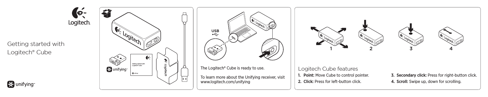 Getting started withLogitech® CubeGetting started withLogitech® CubeUSBThe Logitech® Cube is ready to use.To learn more about the Unifying receiver, visit www.logitech.com/unifying1 2 3 4Logitech Cube features1.  Point: Move Cube to control pointer.2.  Click: Press for left-button click.3.  Secondary click: Press for right-button click.4.  Scroll: Swipe up, down for scrolling.