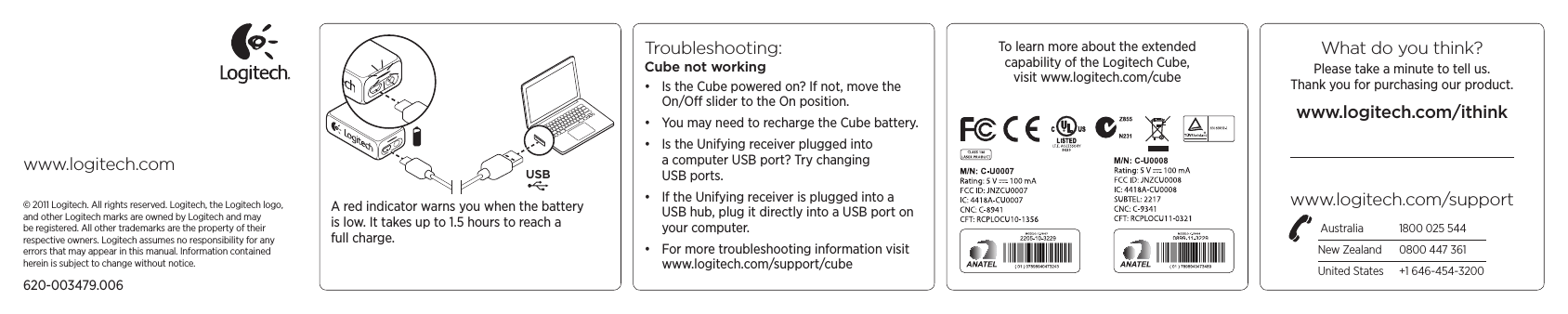 What do you think?Please take a minute to tell us.  Thank you for purchasing our product.www.logitech.com/ithinkwww.logitech.com/support Australia  1800 025 544New Zealand  0800 447 361United States  +1 646-454-3200www.logitech.com USB© 2011 Logitech. All rights reserved. Logitech, the Logitech logo, and other Logitech marks are owned by Logitech and may be registered. All other trademarks are the property of their respective owners. Logitech assumes no responsibility for any errors that may appear in this manual. Information contained herein is subject to change without notice.620-003479.006A red indicator warns you when the battery is low. It takes up to 1.5 hours to reach a full charge.To learn more about the extended  capability of the Logitech Cube,  visit www.logitech.com/cubeTroubleshooting: Cube not working• Is the Cube powered on? If not, move the On/O slider to the On position.• You may need to recharge the Cube battery. • Is the Unifying receiver plugged into a computer USB port? Try changing USB ports. • If the Unifying receiver is plugged into a USB hub, plug it directly into a USB port on your computer.• For more troubleshooting information visit www.logitech.com/support/cube