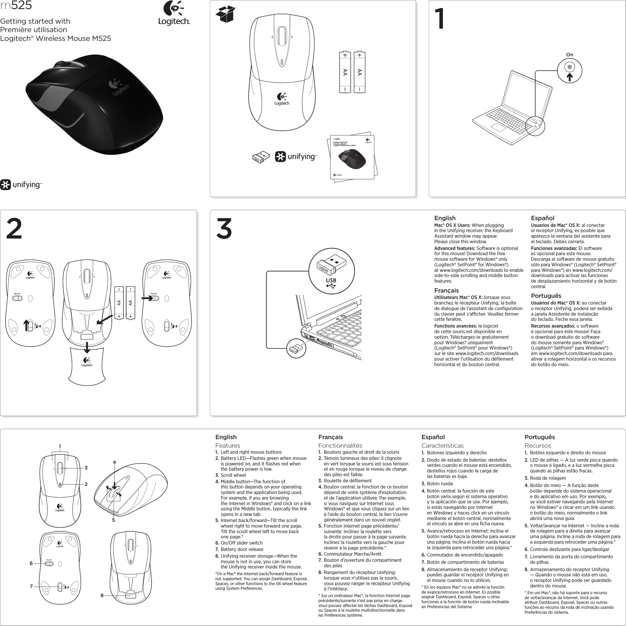 12 3m525Getting started withPremière utilisationLogitech® Wireless Mouse M525m525Getting started withPremière utilisationLogitech® Wireless Mouse M525OnEnglishMac® OS X Users: When plugging in the Unifying receiver, the Keyboard Assistant window may appear. Please close this window.Advanced features: Software is optional for this mouse! Download the free mouse software for Windows® only (Logitech® SetPoint® for Windows®) at www.logitech.com/downloads to enable side-to-side scrolling and middle button features.FrançaisUtilisateurs Mac® OS X: lorsque vous branchez le récepteur Unifying, la boîte de dialogue de l’assistant de conﬁguration du clavier peut s’acher. Veuillez fermer cette fenêtre.Fonctions avancées: le logiciel de cette souris est disponible en option. Téléchargez-le gratuitement pour Windows® uniquement (Logitech® SetPoint® pour Windows®) sur le site www.logitech.com/downloads pour activer l’utilisation du déﬁlement horizontal et du bouton central.EspañolUsuarios de Mac® OS X: al conectar elreceptor Unifying, es posible que aparezca la ventana del asistente para elteclado. Debes cerrarla.Funciones avanzadas: El software esopcional para este mouse. Descargaelsoftware de mouse gratuito sólo para Windows® (Logitech® SetPoint® para Windows®) en www.logitech.com/downloads para activar las funciones dedesplazamiento horizontal y de botón central.PortuguêsUsuários do Mac® OS X: ao conectar oreceptor Unifying, poderá ser exibida ajanela Assistente de instalação doteclado. Feche essa janela.Recursos avançados: o software é opcional para este mouse! Faça o download gratuito do software do mouse somente para Windows® (Logitech® SetPoint® para Windows®) em www.logitech.com/downloads para ativar a rolagem horizontal e os recursos do botão do meio.EnglishFeatures1.  Left and right mouse buttons2. Battery LED—Flashes green when mouse is powered on, and it ﬂashes red when the battery power is low.3. Scroll wheel4. Middle button—The function of this button depends on your operating system and the application being used. For example, if you are browsing the Internet in Windows® and click on a link using the Middle button, typically the link opens in a new tab.5. Internet back/forward—Tilt the scroll wheel right to move forward one page. Tilt the scroll wheel left to move back one page.*6. On/O slider switch7.  Battery door release8. Unifying receiver storage—When the mouse is not in use, you can store the Unifying receiver inside the mouse.*On a Mac® the Internet back/forward feature is not supported. You can assign Dashboard, Exposé, Spaces, or other functions to the tilt wheel feature using System Preferences.FrançaisFonctionnalités1.  Boutons gauche et droit de la souris2. Témoin lumineux des piles: il clignote envert lorsque la souris est sous tension et enrouge lorsque le niveau de charge despiles est faible.3. Roulette de déﬁlement4. Bouton central: la fonction de ce bouton dépend de votre système d’exploitation et de l’application utilisée. Par exemple, si vous naviguez sur Internet sous Windows® et que vous cliquez sur un lien à l’aide du bouton central, le lien s’ouvre généralement dans un nouvel onglet.5. Fonction Internet page précédente/suivante: inclinez la roulette vers ladroitepour passer à la page suivante. Inclinez la roulette vers la gauche pour revenir à la page précédente.*6. Commutateur Marche/Arrêt7.  Bouton d’ouverture du compartiment despiles8. Rangement du récepteur Unifying: lorsquevous n’utilisez pas la souris, vouspouvez ranger le récepteur Unifying à l’intérieur.* Sur un ordinateur Mac®, la fonction Internet page précédente/suivante n’est pas prise en charge. Vouspouvez aecter les tâches Dashboard, Exposé ou Spaces à la roulette multidirectionnelle dans lesPréférences système.EspañolCaracterísticas1.  Botones izquierdo y derecho2. Diodo de estado de baterías: destellos verdes cuando el mouse está encendido, destellos rojos cuando la carga de lasbaterías es baja.3. Botón rueda4. Botón central: la función de este botón varía según el sistema operativo ylaaplicación que se use. Por ejemplo, siestás navegando por Internet enWindows y haces click en un vínculo mediante el botón central, normalmente elvínculo se abre en una ﬁcha nueva.5. Avance/retroceso en Internet: inclina el botón rueda hacia la derecha para avanzar una página. Inclina el botón rueda hacia laizquierda para retroceder una página.*6. Conmutador de encendido/apagado7.  Botón de compartimento de baterías8. Almacenamiento de receptor Unifying: puedes guardar el receptor Unifying en elmouse cuando no lo utilices.* En los equipos Mac® no se admite la función deavance/retroceso en Internet. Es posible asignar Dashboard, Exposé, Spaces u otras funciones alafunción de botón rueda inclinable enPreferencias del Sistema.PortuguêsRecursos1.  Botões esquerdo e direito do mouse2. LED de pilhas — A luz verde pisca quando o mouse é ligado, e a luz vermelha pisca quando as pilhas estão fracas.3. Roda de rolagem4. Botão do meio — A função deste botão depende do sistema operacional edoaplicativo em uso. Por exemplo, sevocê estiver navegando pela Internet no Windows® e clicar em um link usando obotão do meio, normalmente o link abrirá uma nova guia.5. Voltar/avançar na Internet — Incline a roda de rolagem para a direita para avançar uma página. Incline a roda de rolagem para a esquerda para retroceder uma página.*6. Controle deslizante para ligar/desligar7.  Livramento da porta do compartimento de pilhas8. Armazenamento do receptor Unifying — Quando o mouse não está em uso, o receptor Unifying pode ser guardado dentro do mouse.* Em um Mac®, não há suporte para o recurso devoltar/avançar da Internet. Você pode atribuir Dashboard, Exposé, Spaces ou outras funções aorecurso da roda de inclinação usando Preferências do sistema.21453678