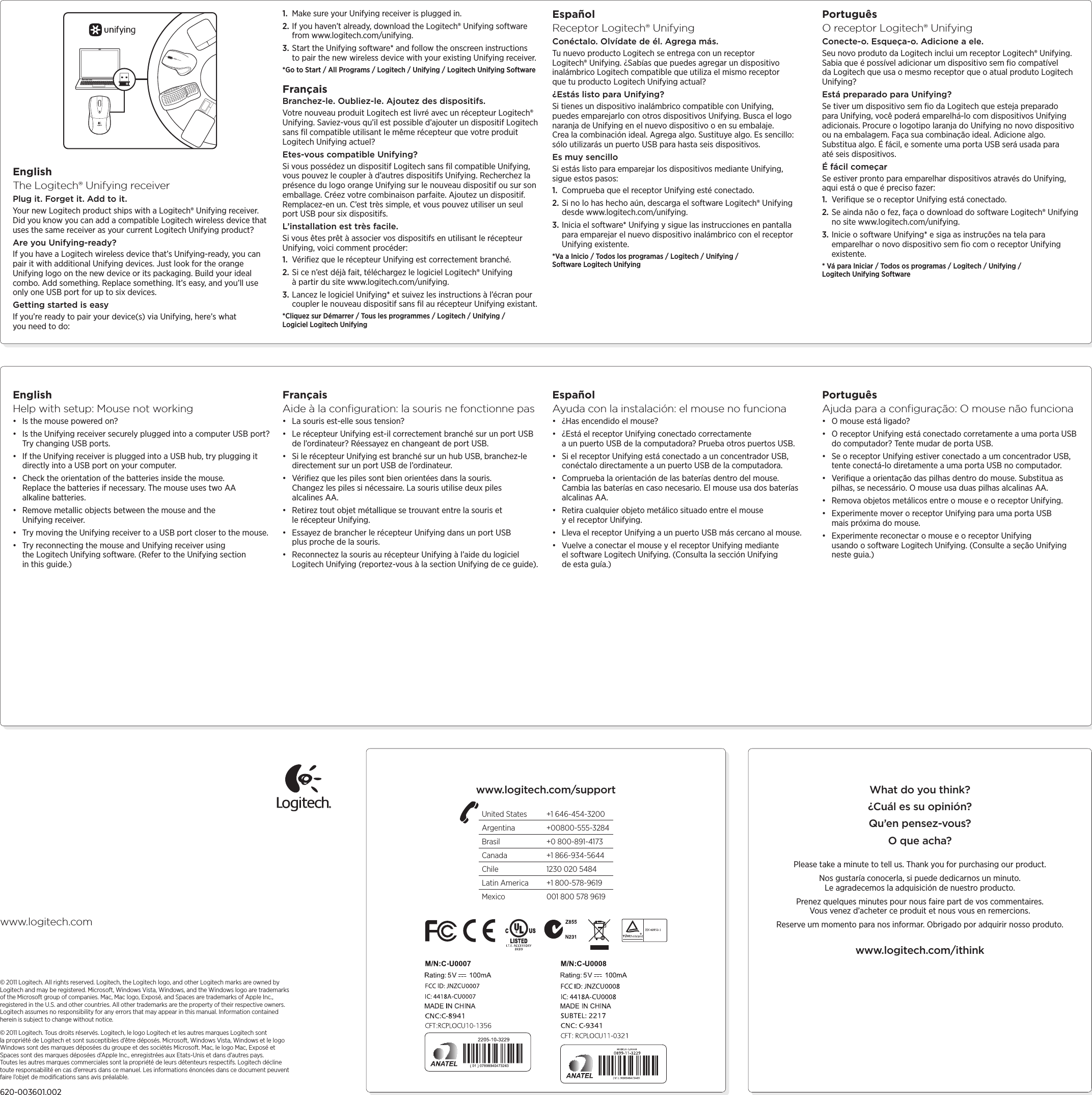 EnglishHelp with setup: Mouse not working• Is the mouse powered on?• Is the Unifying receiver securely plugged into a computer USB port? Try changing USB ports. • If the Unifying receiver is plugged into a USB hub, try plugging it directly into a USB port on your computer.• Check the orientation of the batteries inside the mouse. Replace the batteries if necessary. The mouse uses two AA alkaline batteries.• Remove metallic objects between the mouse and the Unifying receiver.• Try moving the Unifying receiver to a USB port closer to the mouse.• Try reconnecting the mouse and Unifying receiver using the Logitech Unifying software. (Refer to the Unifying section in this guide.)FrançaisAide à la conﬁguration: la souris ne fonctionne pas• La souris est-elle sous tension?• Le récepteur Unifying est-il correctement branché sur un port USB de l’ordinateur? Réessayez en changeant de port USB. • Si le récepteur Unifying est branché sur un hub USB, branchez-le directement sur un port USB de l’ordinateur.• Vériﬁez que les piles sont bien orientées dans la souris. Changezlespiles si nécessaire. La souris utilise deux piles alcalinesAA.• Retirez tout objet métallique se trouvant entre la souris et lerécepteur Unifying.• Essayez de brancher le récepteur Unifying dans un port USB plusproche de la souris.• Reconnectez la souris au récepteur Unifying à l’aide du logiciel Logitech Unifying (reportez-vous à la section Unifying de ce guide).EspañolAyuda con la instalación: el mouse no funciona• ¿Has encendido el mouse?• ¿Está el receptor Unifying conectado correctamente aunpuertoUSB de la computadora? Prueba otros puertos USB. • Si el receptor Unifying está conectado a un concentrador USB, conéctalo directamente a un puerto USB de la computadora.• Comprueba la orientación de las baterías dentro del mouse. Cambialas baterías en caso necesario. El mouse usa dos baterías alcalinas AA.• Retira cualquier objeto metálico situado entre el mouse yelreceptor Unifying.• Lleva el receptor Unifying a un puerto USB más cercano al mouse.• Vuelve a conectar el mouse y el receptor Unifying mediante elsoftware Logitech Unifying. (Consulta la sección Unifying deestaguía.)PortuguêsAjuda para a conﬁguração: O mouse não funciona• O mouse está ligado?• O receptor Unifying está conectado corretamente a uma porta USB do computador? Tente mudar de porta USB. • Se o receptor Unifying estiver conectado a um concentrador USB, tente conectá-lo diretamente a uma porta USB no computador.• Veriﬁque a orientação das pilhas dentro do mouse. Substitua as pilhas, se necessário. O mouse usa duas pilhas alcalinas AA.• Remova objetos metálicos entre o mouse e o receptor Unifying.• Experimente mover o receptor Unifying para uma porta USB maispróxima do mouse.• Experimente reconectar o mouse e o receptor Unifying usandoosoftware Logitech Unifying. (Consulte a seção Unifying nesteguia.)EnglishThe Logitech® Unifying receiverPlug it. Forget it. Add to it.Your new Logitech product ships with a Logitech® Unifying receiver. Did you know you can add a compatible Logitech wireless device that uses the same receiver as your current Logitech Unifying product? Are you Unifying-ready?If you have a Logitech wireless device that’s Unifying-ready, you can pair it with additional Unifying devices. Just look for the orange Unifying logo on the new device or its packaging. Build your ideal combo. Add something. Replace something. It’s easy, and you’ll use only one USB port for up to six devices. Getting started is easyIf you’re ready to pair your device(s) via Unifying, here’s what you need to do:1.  Make sure your Unifying receiver is plugged in.2. If you haven’t already, download the Logitech® Unifying software from www.logitech.com/unifying.3. Start the Unifying software* and follow the onscreen instructions to pair the new wireless device with your existing Unifying receiver. *Go to Start / All Programs / Logitech / Unifying / Logitech Unifying SoftwareFrançaisBranchez-le. Oubliez-le. Ajoutez des dispositifs.Votre nouveau produit Logitech est livré avec un récepteur Logitech® Unifying. Saviez-vous qu’il est possible d’ajouter un dispositif Logitech sans ﬁl compatible utilisant le même récepteur que votre produit Logitech Unifying actuel? Etes-vous compatible Unifying?Si vous possédez un dispositif Logitech sans ﬁl compatible Unifying, vous pouvez le coupler à d’autres dispositifs Unifying. Recherchez la présence du logo orange Unifying sur le nouveau dispositif ou sur son emballage. Créez votre combinaison parfaite. Ajoutez un dispositif. Remplacez-en un. C’est très simple, et vous pouvez utiliser un seul port USB pour six dispositifs. L’installation est très facile.Si vous êtes prêt à associer vos dispositifs en utilisant le récepteur Unifying, voici comment procéder:1.  Vériﬁez que le récepteur Unifying est correctement branché.2. Si ce n’est déjà fait, téléchargez le logiciel Logitech® Unifying àpartir du site www.logitech.com/unifying.3. Lancez le logiciel Unifying* et suivez les instructions à l’écran pour coupler le nouveau dispositif sans ﬁl au récepteur Unifying existant. *Cliquez sur Démarrer / Tous les programmes / Logitech / Unifying / Logiciel Logitech UnifyingEspañolReceptor Logitech® UnifyingConéctalo. Olvídate de él. Agrega más.Tu nuevo producto Logitech se entrega con un receptor Logitech®Unifying. ¿Sabías que puedes agregar un dispositivo inalámbrico Logitech compatible que utiliza el mismo receptor quetuproducto Logitech Unifying actual? ¿Estás listo para Unifying?Si tienes un dispositivo inalámbrico compatible con Unifying, puedesemparejarlo con otros dispositivos Unifying. Busca el logo naranja de Unifying en el nuevo dispositivo o en su embalaje. Crealacombinación ideal. Agrega algo. Sustituye algo. Es sencillo: sólo utilizarás un puerto USB para hasta seis dispositivos. Es muy sencilloSi estás listo para emparejar los dispositivos mediante Unifying, sigueestos pasos:1.  Comprueba que el receptor Unifying esté conectado.2. Si no lo has hecho aún, descarga el software Logitech® Unifying desde www.logitech.com/unifying.3. Inicia el software* Unifying y sigue las instrucciones en pantalla para emparejar el nuevo dispositivo inalámbrico con el receptor Unifying existente. *Va a Inicio / Todos los programas / Logitech / Unifying / Software Logitech UnifyingPortuguêsO receptor Logitech® UnifyingConecte-o. Esqueça-o. Adicione a ele.Seu novo produto da Logitech inclui um receptor Logitech® Unifying. Sabia que é possível adicionar um dispositivo sem ﬁo compatível daLogitech que usa o mesmo receptor que o atual produto Logitech Unifying? Está preparado para Unifying?Se tiver um dispositivo sem ﬁo da Logitech que esteja preparado para Unifying, você poderá emparelhá-lo com dispositivos Unifying adicionais. Procure o logotipo laranja do Unifying no novo dispositivo ou na embalagem. Faça sua combinação ideal. Adicione algo. Substitua algo. É fácil, e somente uma porta USB será usada para atéseis dispositivos. É fácil começarSe estiver pronto para emparelhar dispositivos através do Unifying, aqui está o que é preciso fazer:1.  Veriﬁque se o receptor Unifying está conectado.2. Se ainda não o fez, faça o download do software Logitech® Unifying no site www.logitech.com/unifying.3. Inicie o software Unifying* e siga as instruções na tela para emparelhar o novo dispositivo sem ﬁo com o receptor Unifying existente. * Vá para Iniciar / Todos os programas / Logitech / Unifying / LogitechUnifying Softwarewww.logitech.com© 2011 Logitech. All rights reserved. Logitech, the Logitech logo, and other Logitech marks are owned by Logitech and may be registered. Microsoft, Windows Vista, Windows, and the Windows logo are trademarks of the Microsoft group of companies. Mac, Mac logo, Exposé, and Spaces are trademarks of Apple Inc., registered in the U.S. and other countries. All other trademarks are the property of their respective owners. Logitech assumes no responsibility for any errors that may appear in this manual. Information contained herein is subject to change without notice. © 2011 Logitech. Tous droits réservés. Logitech, le logo Logitech et les autres marques Logitech sont lapropriété de Logitech et sont susceptibles d’être déposés. Microsoft, Windows Vista, Windows et le logo Windows sont des marques déposées du groupe et des sociétés Microsoft. Mac, le logo Mac, Exposéet Spaces sont des marques déposées d’Apple Inc., enregistrées aux Etats-Unis et dans d’autres pays. Touteslesautres marques commerciales sont la propriété de leurs détenteurs respectifs. Logitech décline toute responsabilité en cas d’erreurs dans ce manuel. Les informations énoncées dans ce document peuvent faire l’objet de modiﬁcations sans avis préalable.  620-003601.002United States  +1 646-454-3200Argentina +00800-555-3284Brasil  +0 800-891-4173Canada  +1 866-934-5644Chile  1230 020 5484Latin America  +1 800-578-9619Mexico  001 800 578 9619What do you think?¿Cuál es su opinión?Qu’en pensez-vous?O que acha?Please take a minute to tell us. Thank you for purchasing our product.Nos gustaría conocerla, si puede dedicarnos un minuto. Le agradecemos la adquisición de nuestro producto.Prenez quelques minutes pour nous faire part de vos commentaires. Vous venez d’acheter ce produit et nous vous en remercions.Reserve um momento para nos informar. Obrigado por adquirir nosso produto.www.logitech.com/ithinkwww.logitech.com/support
