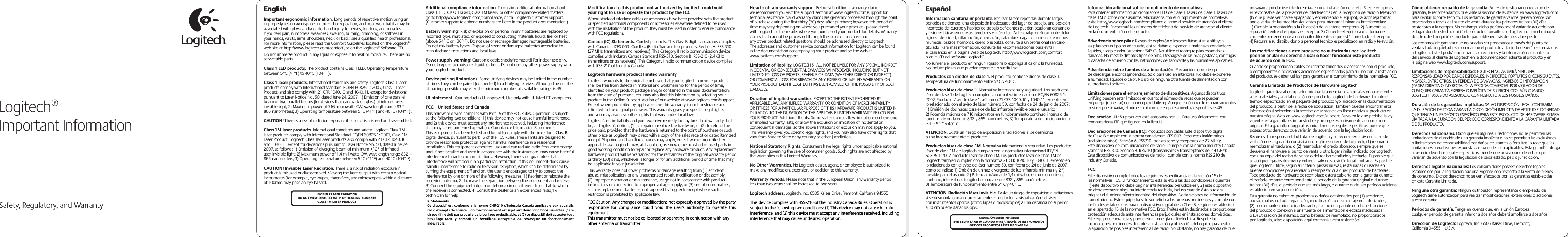  Safety, Regulatory, and WarrantyEnglishImportant ergonomic information. Long periods of repetitive motion using an improperly set-up workspace, incorrect body position, and poor work habits may be associated with physical discomfort and injury to nerves, tendons, and muscles. If you feel pain, numbness, weakness, swelling, burning, cramping, or stiffness in your hands, wrists, arms, shoulders, neck, or back, see a qualified health professional. For more information, please read the Comfort Guidelines located on the Logitech® web site at http://www.logitech.com/comfort, or on the Logitech® Software CD.Do not immerse product in any liquid or expose it to heat or moisture. There are no serviceable parts.Class 1 LED products. The product contains Class 1 LED. Operating temperature between 5°C (41°F) to 40°C (104° F).Class 1 laser products. International standards and safety. Logitech Class 1 laser products comply with International Standard IEC/EN 60825-1: 2007, Class 1 Laser Product, and also comply with 21 CFR 1040.10 and 1040.11, except for deviations pursuant to Laser Notice No. 50, dated June 24, 2007: 1) Emission of one parallel beam or two parallel beams (for devices that can track on glass) of infrared user-invisible light; 2) Maximum power of 716 microwatts CW, wavelength range 832 — 865 nanometers; 3) Operating temperature between 5°C (41°F) and 40°C (104° F).CAUTION! There is a risk of radiation exposure if product is misused or disassembled. Class 1M laser products. International standards and safety. Logitech Class 1M laser products comply with International Standard IEC/EN 60825-1: 2007, Class 1M Laser Product. Logitech Class 1M laser products also comply with 21 CFR 1040.10 and 1040.11, except for deviations pursuant to Laser Notice No. 50, dated June 24, 2007, as follows: 1) Emission of diverging beam of minimum +/-2° of infrared user-invisible light; 2) Maximum power of 1.4 milliwatts CW, wavelength range 832 — 865 nanometers; 3) Operating temperature between 5°C (41°F) and 40°C (104° F).CAUTION! Invisible Laser Radiation. There is a risk of radiation exposure if product is misused or disassembled. Viewing the laser output with certain optical instruments (for example, eye loupes, magnifiers, and microscopes) within a distance of 100mm may pose an eye hazard. Additional compliance information. To obtain additional information about Class 1 LED, Class 1 lasers, Class 1M lasers, or other compliance-related matters, go to http://www.logitech.com/compliance, or call Logitech customer support. (Customer support telephone numbers are listed in the product documentation.)Battery warning! Risk of explosion or personal injury if batteries are replaced by incorrect type, mutilated, or exposed to conducting materials, liquid, fire, or heat (above 54° C or 130° F). Do not use or recharge damaged rechargeable batteries. Do not mix battery types. Dispose of spent or damaged batteries according to manufacturer instructions and local laws. Power supply warning! Caution electric shock/fire hazard! For indoor use only. Do not expose to moisture, liquid, or heat. Do not use any other power supply with your Logitech product. Device pairing limitations. Some Unifying devices may be limited in the number of times they can be paired (connected) to a Unifying receiver. Although the number of pairings possible may vary, the minimum number of available pairings is 45.UL statement. Your product is UL approved. Use only with UL listed ITE computers.FCC – United States and CanadaThis hardware device complies with Part 15 of the FCC Rules. Operation is subject to the following two conditions: 1) this device may not cause harmful interference, and 2) this device must accept any interference received, including interference that may cause undesired operation. Compliance Information Statements: This equipment has been tested and found to comply with the limits for a Class B digital device, pursuant to part 15 of the FCC Rules. These limits are designed to provide reasonable protection against harmful interference in a residential installation. This equipment generates, uses and can radiate radio frequency energy and, if not installed and used in accordance with the instructions, may cause harmful interference to radio communications. However, there is no guarantee that interference will not occur in a particular installation. If this equipment does cause harmful interference to radio or television reception, which can be determined by turning the equipment off and on, the user is encouraged to try to correct the interference by one or more of the following measures: 1) Reorient or relocate the receiving antenna. 2) Increase the separation between the equipment and receiver. 3) Connect the equipment into an outlet on a circuit different from that to which the receiver is connected. 4) Consult the dealer or an experienced radio/TV technician for help. Modifications to this product not authorized by Logitech could void your right to use or operate this product by the FCCWhere shielded interface cables or accessories have been provided with the product or specified additional components or accessories elsewhere defined to be used with the installation of the product, they must be used in order to ensure compliance with FCC regulations.Canada (IC) Statements: Corded products: This Class B digital apparatus complies with Canadian ICES-003. Cordless (Radio Transmitter) products: Section A. RSS-310 (27 MHz transmitters and receivers): This Category II radio communication device complies with Industry Canada Standard RSS-310. Section B. RSS-210 (2.4 GHz transmitters or transceivers): This Category I radio communication device complies with RSS-210 of Industry Canada.Logitech hardware product limited warrantyLogitech warrants to the original purchaser that your Logitech hardware product shall be free from defects in material and workmanship for the period of time, identified on your product package and/or contained in the user documentation, from the date of purchase. You may also find this information by selecting your product in the Online Support section of our website at www.logitech.com/support. Except where prohibited by applicable law, this warranty is nontransferable and is limited to the original purchaser. This warranty gives you specific legal rights, and you may also have other rights that vary under local laws. Logitech&apos;s entire liability and your exclusive remedy for any breach of warranty shall be, at Logitech&apos;s option, (1) to repair or replace the hardware, or (2) to refund the price paid, provided that the hardware is returned to the point of purchase or such other place as Logitech may direct with a copy of the sales receipt or dated itemized receipt. Shipping and handling charges may apply, except where prohibited by applicable law. Logitech may, at its option, use new or refurbished or used parts in good working condition to repair or replace any hardware product. Any replacement hardware product will be warranted for the remainder of the original warranty period or thirty (30) days, whichever is longer or for any additional period of time that may be applicable in your jurisdiction.This warranty does not cover problems or damage resulting from (1) accident, abuse, misapplication, or any unauthorized repair, modification or disassembly; (2) improper operation or maintenance, usage not in accordance with product instructions or connection to improper voltage supply; or (3) use of consumables, such as replacement batteries, not supplied by Logitech except where such restriction is prohibited by applicable law.How to obtain warranty support. Before submitting a warranty claim, we recommend you visit the support section at www.logitech.com/support for technical assistance. Valid warranty claims are generally processed through the point of purchase during the first thirty (30) days after purchase; however, this period of time may vary depending on where you purchased your product - please check with Logitech or the retailer where you purchased your product for details. Warranty claims that cannot be processed through the point of purchase and any other product related questions should be addressed directly to Logitech. The addresses and customer service contact information for Logitech can be found in the documentation accompanying your product and on the web at www.logitech.com/support.Limitation of liability. LOGITECH SHALL NOT BE LIABLE FOR ANY SPECIAL, INDIRECT, INCIDENTAL OR CONSEQUENTIAL DAMAGES WHATSOEVER, INCLUDING BUT NOT LIMITED TO LOSS OF PROFITS, REVENUE OR DATA (WHETHER DIRECT OR INDIRECT) OR COMMERCIAL LOSS FOR BREACH OF ANY EXPRESS OR IMPLIED WARRANTY ON YOUR PRODUCT EVEN IF LOGITECH HAS BEEN ADVISED OF THE POSSIBILITY OF SUCH DAMAGES. Duration of implied warranties. EXCEPT TO THE EXTENT PROHIBITED BY APPLICABLE LAW, ANY IMPLIED WARRANTY OR CONDITION OF MERCHANTABILITY OR FITNESS FOR A PARTICULAR PURPOSE OF THIS HARDWARE PRODUCT IS LIMITED IN DURATION TO THE DURATION OF THE APPLICABLE LIMITED WARRANTY PERIOD FOR YOUR PRODUCT. Additional Rights. Some states do not allow limitations on how long an implied warranty lasts, or allow the exclusion or limitation of incidental or consequential damages, so the above limitations or exclusion may not apply to you. This warranty gives you specific legal rights, and you may also have other rights that vary from State to State or by country or other jurisdiction.National Statutory Rights. Consumers have legal rights under applicable national legislation governing the sale of consumer goods. Such rights are not affected by the warranties in this Limited Warranty.No Other Warranties. No Logitech dealer, agent, or employee is authorized to make any modification, extension, or addition to this warranty.Warranty Periods. Please note that in the European Union, any warranty period less than two years shall be increased to two years.Logitech address. Logitech, Inc. 6505 Kaiser Drive, Fremont, California 94555Logitech®Important InformationINVISIBLE LASER RADIATIONDO NOT VIEW DIRECTLY WITH OPTICAL INSTRUMENTSCLASS 1M LASER PRODUCTEspañolInformación sanitaria importante. Realizar tareas repetidas durante largos periodos de tiempo, una disposición inadecuada del lugar de trabajo, una posición incorrecta del cuerpo y hábitos de trabajo deficientes pueden ocasionar cansancio y lesiones físicas en nervios, tendones y músculos. Ante cualquier síntoma de dolor, rigidez, debilidad, inflamación, quemazón, calambre o agarrotamiento de manos, muñecas, brazos, hombros, cuello o espalda, consulte a un profesional sanitario titulado. Para más información, consulte las Recomendaciones para evitar el cansancio en la página Web de Logitech, http://www.logitech.com/comfort o en el CD del software Logitech®.No sumerja el producto en ningún líquido ni lo exponga al calor o la humedad. No incluye piezas que puedan repararse o sustituirse. Productos con diodos de clase 1. El producto contiene diodos de clase 1. Temperatura de funcionamiento entre 5º C y 40º C.Productos láser de clase 1. Normativa internacional y seguridad. Los productos láser de clase 1 de Logitech cumplen la normativa internacional IEC/EN 60825-1: 2007, Producto láser de clase 1, así como 21 CFR 1040.10 y 1040.11, excepto en lo relacionado con el aviso de láser número 50, con fecha de 24 de junio de 2007: 1) Emisión de dos haces paralelos de luz infrarroja invisible para el usuario; 2) Potencia máxima de 716 microvatios en funcionamiento continuo; intervalo de longitud de onda entre 832 y 865 nanómetros; 3) Temperatura de funcionamiento entre 5° C y 40° C.ATENCIÓN. Existe un riesgo de exposición a radiaciones si se desmonta o usa incorrectamente el producto. Productos láser de clase 1M. Normativa internacional y seguridad. Los productos láser de clase 1M de Logitech cumplen con la normativa internacional IEC/EN 60825-1:2007, producto láser de clase 1M. Los productos láser de clase 1M de Logitech también cumplen con la normativa 21 CFR 1040.10 y 1040.11, excepto en lo relacionado con el aviso de láser número 50, con fecha de 24 de junio de 2007, como se indica: 1) Emisión de un haz divergente de luz infrarroja mínima (+/-2°) invisible para el usuario; 2) Potencia máxima de 1,4 milivatios en funcionamiento continuo; intervalo de longitud de onda entre 832 y 865 nanómetros; 3) Temperatura de funcionamiento entre 5° C y 40° C.ATENCIÓN. Radiación láser invisible. Existe un riesgo de exposición a radiaciones si se desmonta o usa incorrectamente el producto. La visualización del láser con instrumentos ópticos (como lupas o microscopios) a una distancia no superior a 10 cm puede dañar los ojos. Información adicional sobre cumplimiento de normativas.Para obtener información adicional sobre LED de clase 1, lásers de clase 1, lásers de clase 1M o sobre otros asuntos relacionados con el cumplimiento de normativas, visite http://www.logitech.com/compliance o llame al servicio de atención al cliente de Logitech. Encontrará los números de teléfono del servicio de atención al cliente en la documentación del producto.Advertencia sobre pilas: Riesgo de explosión o lesiones físicas si se sustituyen las pilas por un tipo no adecuado, o si se dañan o exponen a materiales conductores, líquidos, fuego o calor (superior a 54° C). No utilice ni recargue pilas recargables dañadas. No mezcle distintos tipos de pilas. Deshágase de las pilas gastadas, con fugas o dañadas de acuerdo con las instrucciones del fabricante y las normativas aplicables. Advertencia sobre fuentes de alimentación: Precaución sobre riesgo de descargas eléctricas/incendios. Sólo para uso en interiores. No debe exponerse a humedad, líquidos o calor. No utilice ninguna otra fuente de alimentación con su producto Logitech. Limitaciones para el emparejamiento de dispositivos. Algunos dispositivos Unifying pueden estar limitados en cuanto al número de veces que se pueden emparejar (conectar) con un receptor Unifying. Aunque el número de emparejamientos posibles puede variar, el número mínimo de emparejamientos disponibles es 45.Declaración UL: Su producto está aprobado por UL. Para uso únicamente con computadoras ITE que figuren en la lista UL.Declaraciones de Canadá (IC): Productos con cable: Este dispositivo digital de Clase B cumple con la norma canadiense ICES-003. Productos inalámbricos (radiotransmisor): Sección A. RSS310 (transmisores y receptores de 27 MHz): Este dispositivo de comunicaciones de radio II cumple con la norma Industry Canada Standard RSS-310. Sección B. RSS210 (transmisores y transceptores de 2,4 GHz): Este dispositivo de comunicaciones de radio I cumple con la norma RSS 210 de Industry Canada.FCCEste dispositivo cumple todos los requisitos especificados en la sección 15 de las normativas FCC. El funcionamiento está sujeto a las dos condiciones siguientes: 1) este dispositivo no debe originar interferencias perjudiciales y 2) este dispositivo no debe rechazar ninguna interferencia recibida, incluso cuando ésta pudiera originar el funcionamiento indebido del dispositivo. Declaraciones de información de cumplimiento: Este equipo ha sido sometido a las pruebas pertinentes y cumple con los límites establecidos para un dispositivo digital de la Clase B, según lo establecido en el apartado 15 de la normativa FCC. Estos límites están destinados a proporcionar protección adecuada ante interferencias perjudiciales en instalaciones domésticas. Este equipo genera, usa y puede emitir energía radioeléctrica. Respete las instrucciones pertinentes durante la instalación y utilización del equipo para evitar la aparición de posibles interferencias de radio. No obstante, no hay garantía de que no vayan a producirse interferencias en una instalación concreta. Si este equipo es el responsable de la presencia de interferencias en la recepción de radio o televisión (lo que puede verificarse apagando y encendiendo el equipo), se aconseja tomar una o varias de las medidas siguientes para intentar eliminar las interferencias: 1) Cambie la orientación o la ubicación de la antena receptora. 2) Aumente la separación entre el equipo y el receptor. 3) Conecte el equipo a una toma de corriente perteneciente a un circuito diferente al que está conectado el receptor. 4) Recurra a su distribuidor o a personal técnico especializado en radio y televisión.Las modificaciones a este producto no autorizadas por Logitech podrían anular su derecho a usar o hacer funcionar este producto de acuerdo con la FCC.Cuando se proporcionan cables de interfaz blindados o accesorios con el producto, o componentes o accesorios adicionales especificados para su uso con la instalación del producto, se deben utilizar para garantizar el cumplimiento de las normativas FCC.Garantía Limitada de Productos de Hardware LogitechLogitech garantiza al comprador original la ausencia de anomalías en lo referente a los materiales y a la fabricación del producto Logitech de hardware durante el tiempo especificado en el paquete del producto y/o indicado en la documentación del producto, a partir de la fecha de adquisición. También puedes encontrar esta información si seleccionas la sección de asistencia en línea relativa al producto en nuestra página Web en www.logitech.com/support. Salvo en lo que prohíba la ley vigente, esta garantía es intransferible y protege exclusivamente al comprador original. Esta garantía otorga al usuario derechos legales específicos; puede que poseas otros derechos que variarán de acuerdo con la legislación local.  Recursos: La responsabilidad total de Logitech y su recurso exclusivo en caso de violación de la garantía consistirá en, según el criterio de Logitech, (1) reparar o reemplazar el hardware, o (2) reembolsar el precio abonado, siempre que se devuelva el hardware al punto de venta u otro lugar similar indicado por Logitech, con una copia del recibo de venta o del recibo detallado y fechado. Es posible que se apliquen gastos de envío y entrega, salvo disposición legal contraria. Es posible que Logitech utilice, según su criterio, piezas nuevas, restauradas o usadas en buenas condiciones para reparar o reemplazar cualquier producto de hardware. Todo producto de hardware de reemplazo estará cubierto por la garantía durante el período restante correspondiente al período de la garantía original o durante treinta (30) días, el período que sea más largo, o durante cualquier período adicional establecido en su jurisdicción.Esta garantía no cubre los problemas o daños ocasionados por (1) accidente, abuso, mal uso o toda reparación, modificación o desmontaje no autorizados; (2) uso o mantenimiento inadecuados, uso no compatible con las instrucciones del producto o conexión a una fuente de alimentación eléctrica inadecuada o (3) utilización de insumos, como baterías de reemplazo, no proporcionados por Logitech, salvo disposición legal contraria a esta restricción.Cómo obtener respaldo de la garantía: Antes de gestionar un reclamo de garantía, le recomendamos que visite la sección de asistencia en www.logitech.com para recibir soporte técnico. Los reclamos de garantía válidos generalmente son procesados a través del punto de venta durante los primeros treinta (30) días posteriores a la compra. Sin embargo, dicho período podrá variar de acuerdo con el lugar donde usted adquirió el producto: consulte con Logitech o con el minorista donde usted adquirió el producto para obtener más detalles al respecto. Los reclamos de garantía que no puedan ser procesados a través del punto de venta y toda inquietud relacionada con el producto adquirido deberán ser enviados a Logitech. Usted podrá encontrar las direcciones y la información de contacto del servicio al cliente de Logitech en la documentación adjunta al producto y en la página web www.logitech.com/support.Limitaciones de responsabilidad: LOGITECH NO ASUMIRÁ NINGUNA RESPONSABILIDAD POR DAÑOS ESPECIALES, INDIRECTOS, FORTUITOS O CONSIGUIENTES, A SABER, ENTRE OTROS, LA PÉRDIDA DE GANANCIAS, INGRESOS O INFORMACIÓN (YA SEA DIRECTA O INDIRECTA) O LA PÉRDIDA COMERCIAL POR VIOLACIÓN DE CUALQUIER GARANTÍA EXPRESA O IMPLÍCITA DE SU PRODUCTO, AÚN CUANDO LOGITECH HAYA SIDO ASESORADO CON RESPECTO A LOS POSIBLES DAÑOS. Duración de las garantías implícitas: SALVO DISPOSICIÓN LEGAL CONTRARIA, LA DURACIÓN DE TODA GARANTÍA O CONDICIÓN IMPLÍCITA DE APTITUD E IDONEIDAD QUE TENGA UN PROPÓSITO ESPECÍFICO PARA ESTE PRODUCTO DE HARDWARE ESTARÁ LIMITADA A LA DURACIÓN DEL PERÍODO CORRESPONDIENTE A LA GARANTÍA LIMITADA DE SU PRODUCTO. Derechos adicionales. Dado que en algunas jurisdicciones no se permiten las limitaciones de duración de una garantía implícita o no se permiten las exclusiones o limitaciones de responsabilidad por daños resultantes o fortuitos, puede que las limitaciones o exclusiones expuestas arriba no le sean aplicables. Esta garantía otorga al usuario derechos legales específicos; puede que posea otros derechos que variarán de acuerdo con la legislación de cada estado, país o jurisdicción.Derechos legales nacionales: Los consumidores poseen derechos legales establecidos por la legislación nacional vigente con respecto a la venta de bienes de consumo. Dichos derechos no se ven afectados por las garantías establecidas en esta Garantía Limitada.Ninguna otra garantía: Ningún distribuidor, representante o empleado de Logitech tiene autorización para realizar modificaciones, extensiones o adiciones a esta garantía.Periodos de garantía. Tenga en cuenta que, en la Unión Europea, cualquier periodo de garantía inferior a dos años deberá ampliarse a dos años.Dirección de Logitech: Logitech, Inc. 6505 Kaiser Drive, Fremont, California 94555 – U.S.A.RADIACIÓN LÁSER INVISIBLE! EVITE FIJAR LA VISTA CUANDO MIRE A TRAVÉS DE INSTRUMENTOS ÓPTICOS PRODUCTOS LÁSER DE CLASE 1MIC Statements:  Ce  dispositif  est  conforme  a  la  norme  CNR-210  d&apos;Industrie  Canada  applicable  aux  appareils radio exempts de licence. Son fonctionnement est sujet aux deux conditions suivantes: (1) le dispositif ne doit pas produire de brouillage prejudiciable, et (2) ce dispositif doit accepter tout brouillage  recu,  y  compris  un  brouillage  susceptible  de  provoquer  un  fonctionnement indesirable.FCC Caution: Any changes or modifications not expressly approved by the partyresponsible  for  compliance  could  void  the  user&apos;s  authority  to  operate  thisequipment.This transmitter must not be co-located or operating in conjunction with anyother antenna or transmitter.This device complies with RSS-210 of the Industry Canada Rules. Operation issubject to the following two conditions: (1) This device may not cause harmfulinterference, and (2) this device must accept any interference received, includinginterference that may cause undesired operation.