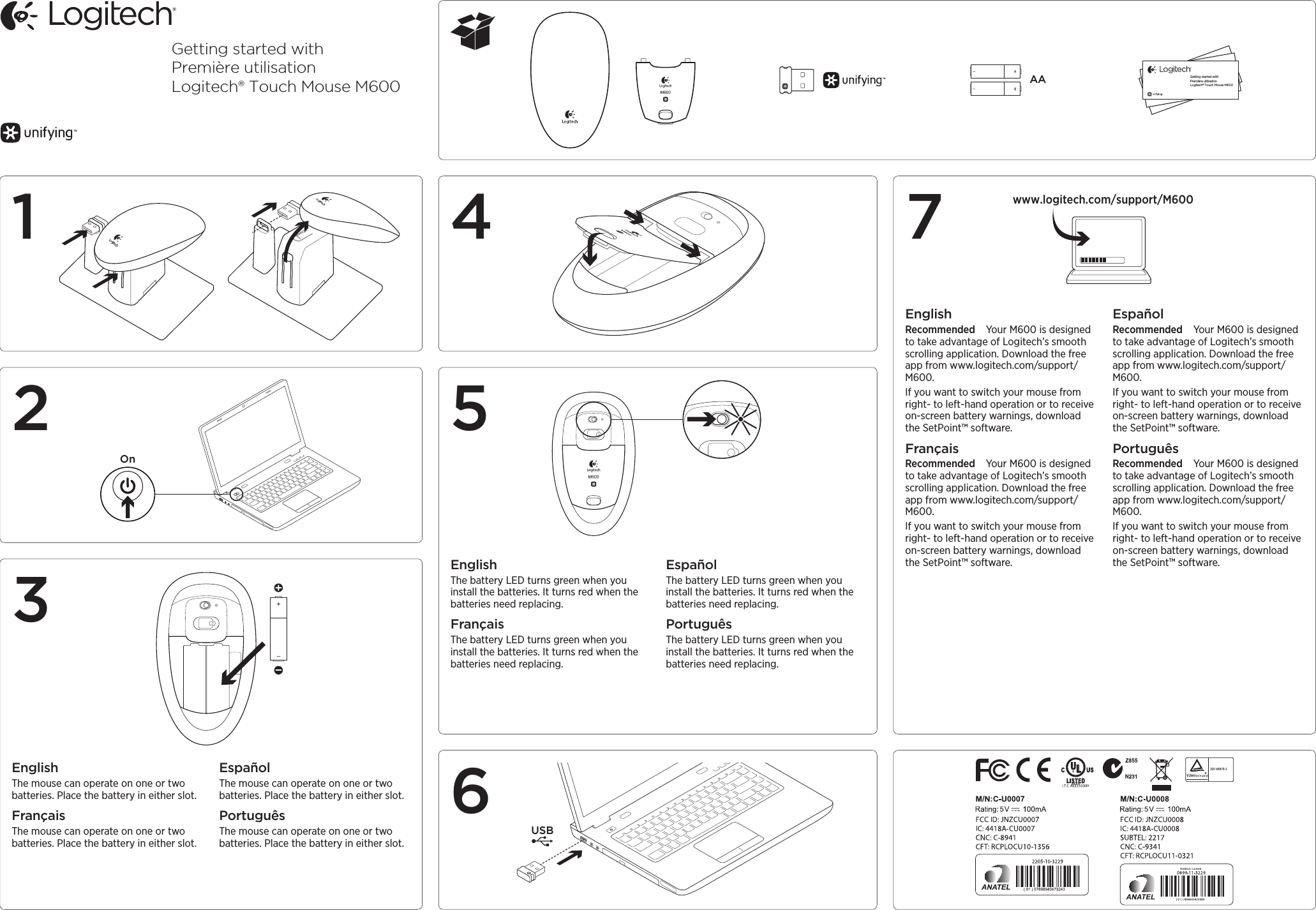 1 456723Getting started withPremière utilisationLogitech® Touch Mouse M600 AA Getting started withPremière utilisationLogitech® Touch Mouse M600OnUSBwww.logitech.com/support/M600EnglishThe mouse can operate on one or two batteries. Place the battery in either slot.FrançaisThe mouse can operate on one or two batteries. Place the battery in either slot.EspañolThe mouse can operate on one or two batteries. Place the battery in either slot.PortuguêsThe mouse can operate on one or two batteries. Place the battery in either slot.EnglishThe battery LED turns green when you install the batteries. It turns red when the batteries need replacing.FrançaisThe battery LED turns green when you install the batteries. It turns red when the batteries need replacing.EspañolThe battery LED turns green when you install the batteries. It turns red when the batteries need replacing.PortuguêsThe battery LED turns green when you install the batteries. It turns red when the batteries need replacing.EnglishRecommended Your M600 is designed to take advantage of Logitech’s smooth scrolling application. Download the free app from www.logitech.com/support/M600. If you want to switch your mouse from right- to left-hand operation or to receive on-screen battery warnings, download the SetPoint™ software.FrançaisRecommended Your M600 is designed to take advantage of Logitech’s smooth scrolling application. Download the free app from www.logitech.com/support/M600. If you want to switch your mouse from right- to left-hand operation or to receive on-screen battery warnings, download the SetPoint™ software.EspañolRecommended Your M600 is designed to take advantage of Logitech’s smooth scrolling application. Download the free app from www.logitech.com/support/M600. If you want to switch your mouse from right- to left-hand operation or to receive on-screen battery warnings, download the SetPoint™ software.PortuguêsRecommended Your M600 is designed to take advantage of Logitech’s smooth scrolling application. Download the free app from www.logitech.com/support/M600. If you want to switch your mouse from right- to left-hand operation or to receive on-screen battery warnings, download the SetPoint™ software.