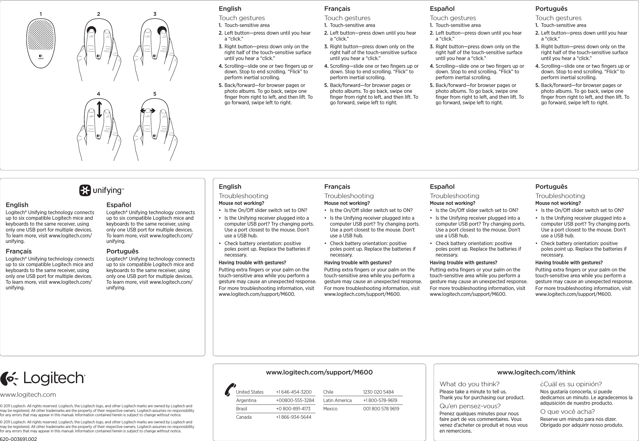 www.logitech.com© 2011 Logitech. All rights reserved. Logitech, the Logitech logo, and other Logitech marks are owned by Logitech and may be registered. All other trademarks are the property of their respective owners. Logitech assumes no responsibility for any errors that may appear in this manual. Information contained herein is subject to change without notice.© 2011 Logitech. All rights reserved. Logitech, the Logitech logo, and other Logitech marks are owned by Logitech and may be registered. All other trademarks are the property of their respective owners. Logitech assumes no responsibility for any errors that may appear in this manual. Information contained herein is subject to change without notice.620-003691.002EnglishTouch gestures1.  Touch-sensitive area2. Left button—press down until you hear a “click.”3. Right button—press down only on the right half of the touch-sensitive surface until you hear a “click.”4. Scrolling—slide one or two ﬁngers up or down. Stop to end scrolling. “Flick” to perform inertial scrolling. 5. Back/forward—for browser pages or photo albums. To go back, swipe one ﬁnger from right to left, and then lift. To go forward, swipe left to right.FrançaisTouch gestures1.  Touch-sensitive area2. Left button—press down until you hear a “click.”3. Right button—press down only on the right half of the touch-sensitive surface until you hear a “click.”4. Scrolling—slide one or two ﬁngers up or down. Stop to end scrolling. “Flick” to perform inertial scrolling. 5. Back/forward—for browser pages or photo albums. To go back, swipe one ﬁnger from right to left, and then lift. To go forward, swipe left to right.EspañolTouch gestures1.  Touch-sensitive area2. Left button—press down until you hear a “click.”3. Right button—press down only on the right half of the touch-sensitive surface until you hear a “click.”4. Scrolling—slide one or two ﬁngers up or down. Stop to end scrolling. “Flick” to perform inertial scrolling. 5. Back/forward—for browser pages or photo albums. To go back, swipe one ﬁnger from right to left, and then lift. To go forward, swipe left to right.PortuguêsTouch gestures1.  Touch-sensitive area2. Left button—press down until you hear a “click.”3. Right button—press down only on the right half of the touch-sensitive surface until you hear a “click.”4. Scrolling—slide one or two ﬁngers up or down. Stop to end scrolling. “Flick” to perform inertial scrolling. 5. Back/forward—for browser pages or photo albums. To go back, swipe one ﬁnger from right to left, and then lift. To go forward, swipe left to right.1 2 34 5EnglishLogitech® Unifying technology connects up to six compatible Logitech mice and keyboards to the same receiver, using only one USB port for multiple devices. To learn more, visit www.logitech.com/unifying.FrançaisLogitech® Unifying technology connects up to six compatible Logitech mice and keyboards to the same receiver, using only one USB port for multiple devices. To learn more, visit www.logitech.com/unifying.EspañolLogitech® Unifying technology connects up to six compatible Logitech mice and keyboards to the same receiver, using only one USB port for multiple devices. To learn more, visit www.logitech.com/unifying.PortuguêsLogitech® Unifying technology connects up to six compatible Logitech mice and keyboards to the same receiver, using only one USB port for multiple devices. To learn more, visit www.logitech.com/unifying.EnglishTroubleshootingMouse not working?• Is the On/O slider switch set to ON?• Is the Unifying receiver plugged into a computer USB port? Try changing ports. Use a port closest to the mouse. Don’t use a USB hub. • Check battery orientation: positive poles point up. Replace the batteries if necessary. Having trouble with gestures?Putting extra ﬁngers or your palm on the touch-sensitive area while you perform a gesture may cause an unexpected response. For more troubleshooting information, visit www.logitech.com/support/M600.FrançaisTroubleshootingMouse not working?• Is the On/O slider switch set to ON?• Is the Unifying receiver plugged into a computer USB port? Try changing ports. Use a port closest to the mouse. Don’t use a USB hub. • Check battery orientation: positive poles point up. Replace the batteries if necessary. Having trouble with gestures?Putting extra ﬁngers or your palm on the touch-sensitive area while you perform a gesture may cause an unexpected response. For more troubleshooting information, visit www.logitech.com/support/M600.EspañolTroubleshootingMouse not working?• Is the On/O slider switch set to ON?• Is the Unifying receiver plugged into a computer USB port? Try changing ports. Use a port closest to the mouse. Don’t use a USB hub. • Check battery orientation: positive poles point up. Replace the batteries if necessary. Having trouble with gestures?Putting extra ﬁngers or your palm on the touch-sensitive area while you perform a gesture may cause an unexpected response. For more troubleshooting information, visit www.logitech.com/support/M600.PortuguêsTroubleshootingMouse not working?• Is the On/O slider switch set to ON?• Is the Unifying receiver plugged into a computer USB port? Try changing ports. Use a port closest to the mouse. Don’t use a USB hub. • Check battery orientation: positive poles point up. Replace the batteries if necessary. Having trouble with gestures?Putting extra ﬁngers or your palm on the touch-sensitive area while you perform a gesture may cause an unexpected response. For more troubleshooting information, visit www.logitech.com/support/M600.www.logitech.com/ithinkWhat do you think?Please take a minute to tell us.  Thank you for purchasing our product.Qu’en pensez-vous?Prenez quelques minutes pour nous faire part de vos commentaires. Vous venez d’acheter ce produit et nous vous en remercions.¿Cuál es su opinión?Nos gustaría conocerla, si puede dedicarnos un minuto. Le agradecemos la adquisición de nuestro producto.O que você acha?Reserve um minuto para nos dizer. Obrigado por adquirir nosso produto.United States  +1 646-454-3200Argentina +00800-555-3284Brasil  +0 800-891-4173Canada  +1 866-934-5644Chile  1230 020 5484Latin America  +1 800-578-9619Mexico  001 800 578 9619www.logitech.com/support/M600