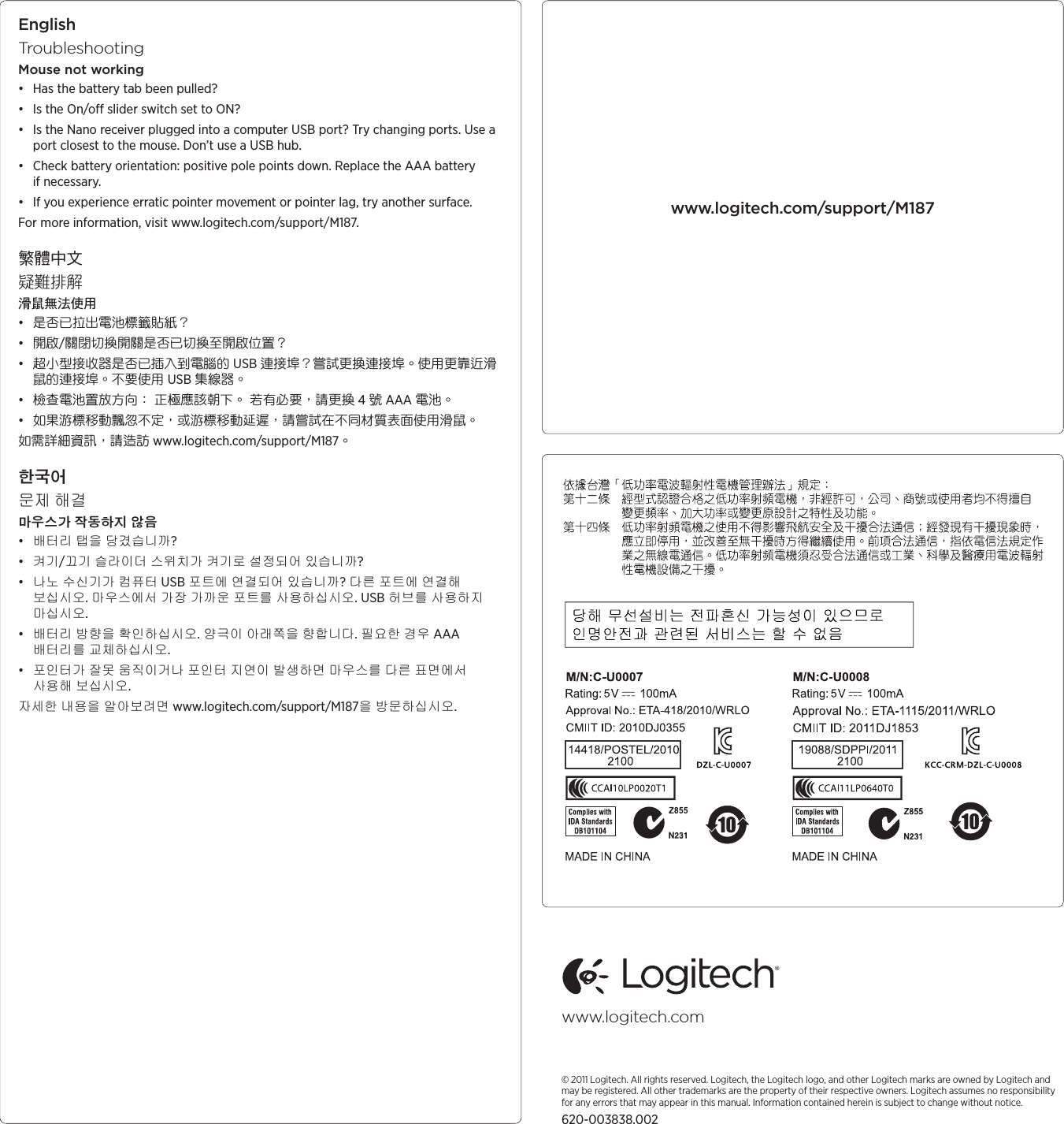 EnglishTroubleshootingMouse not working• Has the battery tab been pulled? • Is the On/o slider switch set to ON?• Is the Nano receiver plugged into a computer USB port? Try changing ports. Use a port closest to the mouse. Don’t use a USB hub. • Check battery orientation: positive pole points down. Replace the AAA battery if necessary. • If you experience erratic pointer movement or pointer lag, try another surface.For more information, visit www.logitech.com/support/M187.繁體中文疑難排解滑鼠無法使用• 是否已拉出電池標籤貼紙？ • 開啟/關閉切換開關是否已切換至開啟位置？• 超小型接收器是否已插入到電腦的 USB 連接埠？嘗試更換連接埠。使用更靠近滑鼠的連接埠。不要使用 USB 集線器。 • 檢查電池置放方向： 正極應該朝下。 若有必要，請更換 4 號 AAA 電池。 • 如果游標移動飄忽不定，或游標移動延遲，請嘗試在不同材質表面使用滑鼠。如需詳細資訊，請造訪 www.logitech.com/support/M187。한국어문제 해결마우스가 작동하지 않음• 배터리 탭을 당겼습니까? • 켜기/끄기 슬라이더 스위치가 켜기로 설정되어 있습니까?• 나노 수신기가 컴퓨터 USB 포트에 연결되어 있습니까? 다른 포트에 연결해 보십시오. 마우스에서 가장 가까운 포트를 사용하십시오. USB 허브를 사용하지 마십시오. • 배터리 방향을 확인하십시오. 양극이 아래쪽을 향합니다. 필요한 경우 AAA 배터리를 교체하십시오. • 포인터가 잘못 움직이거나 포인터 지연이 발생하면 마우스를 다른 표면에서 사용해 보십시오.자세한 내용을 알아보려면 www.logitech.com/support/M187을 방문하십시오.www.logitech.com/support/M187www.logitech.com© 2011 Logitech. All rights reserved. Logitech, the Logitech logo, and other Logitech marks are owned by Logitech and may be registered. All other trademarks are the property of their respective owners. Logitech assumes no responsibility for any errors that may appear in this manual. Information contained herein is subject to change without notice.620-003838.002