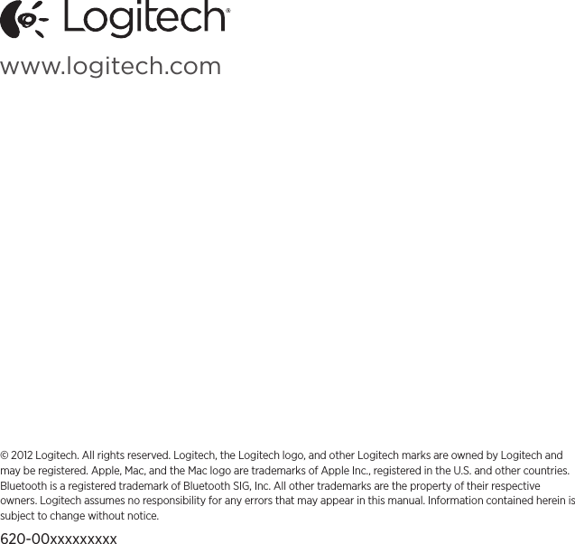 Logitech Zone Touch Mouse T400English  11www.logitech.com© 2012 Logitech. All rights reserved. Logitech, the Logitech logo, and other Logitech marks are owned by Logitech and may be registered. Apple, Mac, and the Mac logo are trademarks of Apple Inc., registered in the U.S. and other countries. Bluetooth is a registered trademark of Bluetooth SIG, Inc. All other trademarks are the property of their respective owners. Logitech assumes no responsibility for any errors that may appear in this manual. Information contained herein is subject to change without notice.620-00xxxxxxxxx