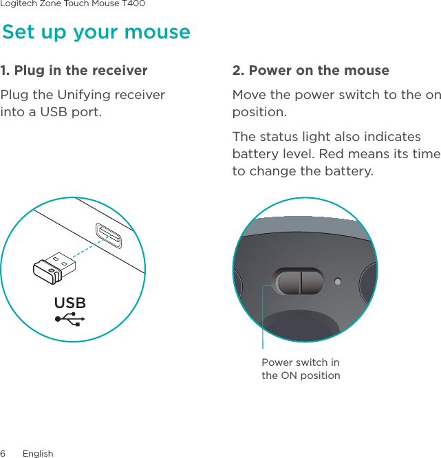 Logitech Zone Touch Mouse T4006  EnglishSet up your mouse1. Plug in the receiverPlug the Unifying receiver into a USB port.2. Power on the mouseMove the power switch to the on position.The status light also indicates battery level. Red means its time to change the battery. USBPower switch in the ON position