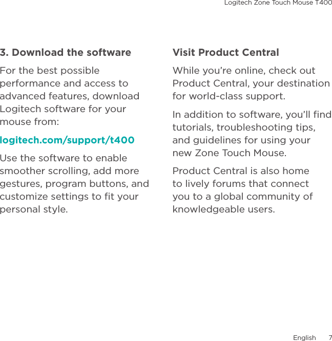 Logitech Zone Touch Mouse T400English  73. Download the softwareFor the best possible performance and access to advanced features, download Logitech software for your mouse from:logitech.com/support/t400Use the software to enable smoother scrolling, add more gestures, program buttons, and customize settings to ﬁt your personal style. Visit Product CentralWhile you’re online, check out Product Central, your destination for world-class support.In addition to software, you’ll ﬁnd tutorials, troubleshooting tips, and guidelines for using your new Zone Touch Mouse.Product Central is also home to lively forums that connect you to a global community of knowledgeable users.