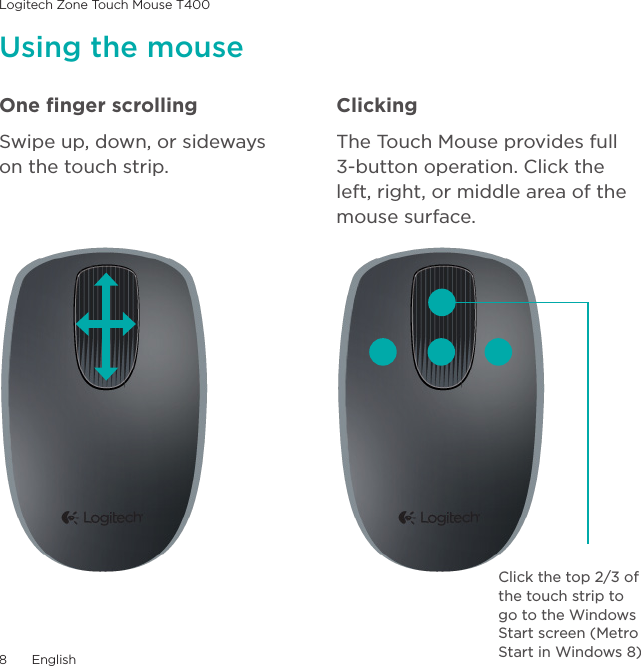 Logitech Zone Touch Mouse T4008  EnglishOne ﬁnger scrollingSwipe up, down, or sideways  on the touch strip.ClickingThe Touch Mouse provides full  3-button operation. Click the left, right, or middle area of the mouse surface.Using the mouseClick the top 2/3 of the touch strip to go to the Windows Start screen (Metro Start in Windows 8)