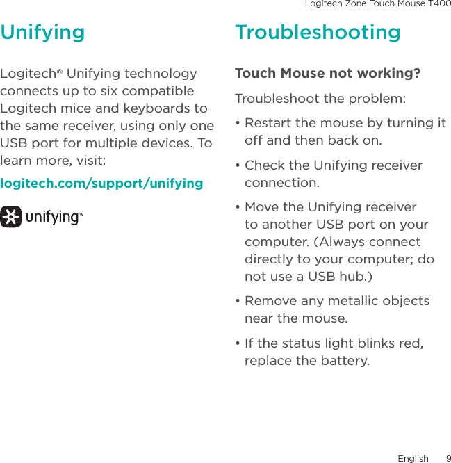 Logitech Zone Touch Mouse T400English  9Unifying TroubleshootingLogitech® Unifying technology connects up to six compatible Logitech mice and keyboards to the same receiver, using only one USB port for multiple devices. To learn more, visit:logitech.com/support/unifyingTouch Mouse not working? Troubleshoot the problem:• Restart the mouse by turning it off and then back on. • Check the Unifying receiver connection.• Move the Unifying receiver to another USB port on your computer. (Always connect directly to your computer; do not use a USB hub.)• Remove any metallic objects near the mouse.• If the status light blinks red, replace the battery. 