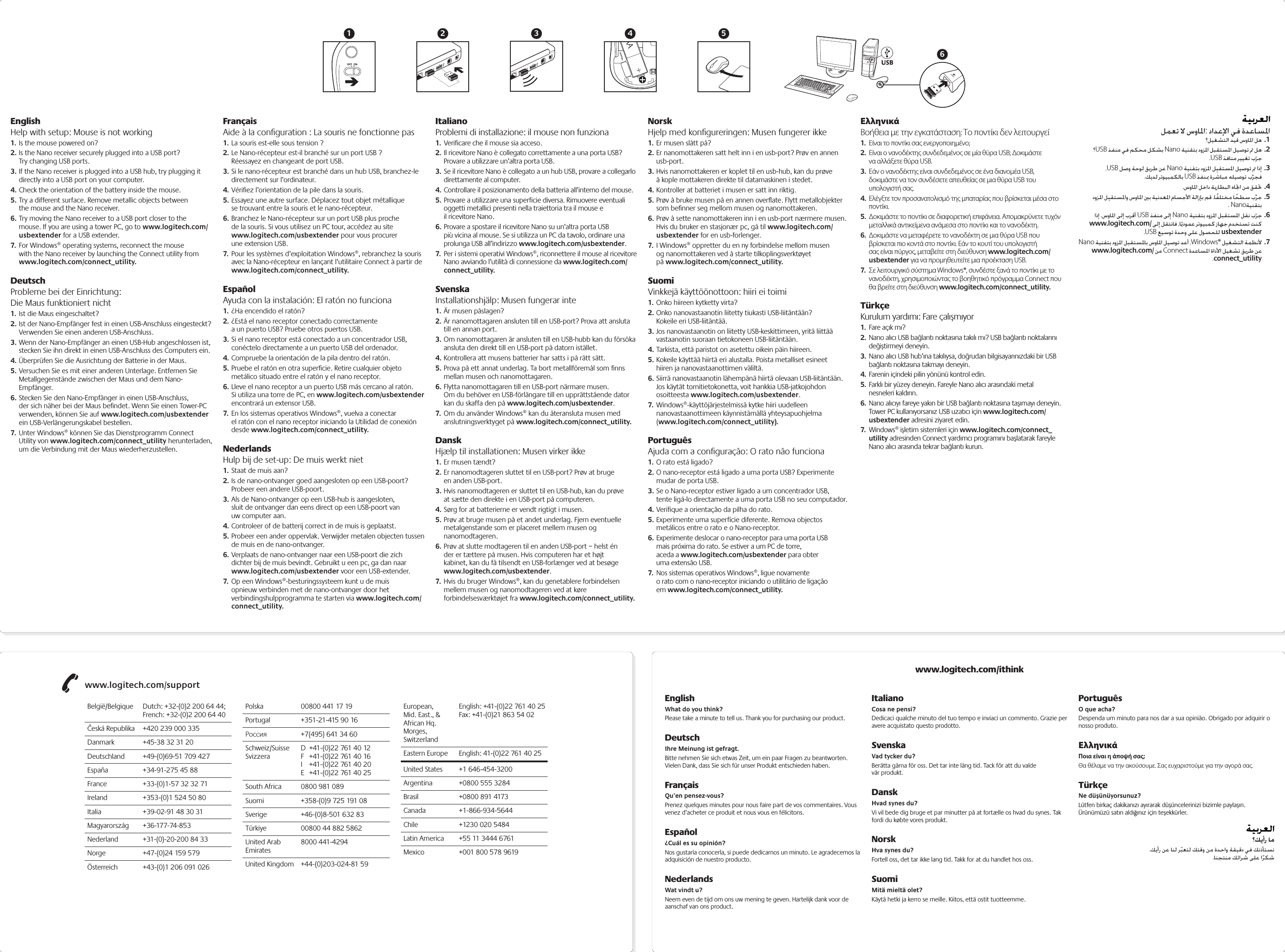 www.logitech.com/support؟كيأر ام..EnglishHelp with setup: Mouse is not working1. Is the mouse powered on?2. Is the Nano receiver securely plugged into a USB port? Try changing USB ports. 3. If the Nano receiver is plugged into a USB hub, try plugging it directly into a USB port on your computer.4. Check the orientation of the battery inside the mouse.5. Try a different surface. Remove metallic objects between the mouse and the Nano receiver.6. Try moving the Nano receiver to a USB port closer to the mouse. If you are using a tower PC, go to www.logitech.com/usbextender for a USB extender.7.  For Windows® operating systems, reconnect the mouse with the Nano receiver by launching the Connect utility from www.logitech.com/connect_utility.DeutschProbleme bei der Einrichtung:  Die Maus funktioniert nicht1. Ist die Maus eingeschaltet?2. Ist der Nano-Empfänger fest in einen USB-Anschluss eingesteckt? Verwenden Sie einen anderen USB-Anschluss. 3. Wenn der Nano-Empfänger an einen USB-Hub angeschlossen ist, stecken Sie ihn direkt in einen USB-Anschluss des Computers ein.4. Überprüfen Sie die Ausrichtung der Batterie in der Maus.5. Versuchen Sie es mit einer anderen Unterlage. Entfernen Sie Metallgegenstände zwischen der Maus und dem Nano-Empfänger.6. Stecken Sie den Nano-Empfänger in einen USB-Anschluss, der sich näher bei der Maus beﬁndet. Wenn Sie einen Tower-PC verwenden, können Sie auf www.logitech.com/usbextender ein USB-Verlängerungskabel bestellen.7.  Unter Windows® können Sie das Dienstprogramm Connect Utility von www.logitech.com/connect_utility herunterladen, um die Verbindung mit der Maus wiederherzustellen.FrançaisAide à la conﬁguration : La souris ne fonctionne pas1. La souris est-elle sous tension ?2. Le Nano-récepteur est-il branché sur un port USB ? Réessayez en changeant de port USB. 3. Si le nano-récepteur est branché dans un hub USB, branchez-le directement sur l’ordinateur.4. Vériﬁez l’orientation de la pile dans la souris.5. Essayez une autre surface. Déplacez tout objet métallique se trouvant entre la souris et le nano-récepteur.6. Branchez le Nano-récepteur sur un port USB plus proche de la souris. Si vous utilisez un PC tour, accédez au site www.logitech.com/usbextender pour vous procurer une extension USB.7.  Pour les systèmes d’exploitation Windows®, rebranchez la souris avec la Nano-récepteur en lançant l’utilitaire Connect à partir de www.logitech.com/connect_utility.EspañolAyuda con la instalación: El ratón no funciona1. ¿Ha encendido el ratón?2. ¿Está el nano receptor conectado correctamente a un puerto USB? Pruebe otros puertos USB. 3. Si el nano receptor está conectado a un concentrador USB, conéctelo directamente a un puerto USB del ordenador.4. Compruebe la orientación de la pila dentro del ratón.5. Pruebe el ratón en otra superﬁcie. Retire cualquier objeto metálico situado entre el ratón y el nano receptor.6. Lleve el nano receptor a un puerto USB más cercano al ratón. Si utiliza una torre de PC, en www.logitech.com/usbextender encontrará un extensor USB.7.  En los sistemas operativos Windows®, vuelva a conectar el ratón con el nano receptor iniciando la Utilidad de conexión desde www.logitech.com/connect_utility.NederlandsHulp bij de set-up: De muis werkt niet1. Staat de muis aan?2. Is de nano-ontvanger goed aangesloten op een USB-poort? Probeer een andere USB-poort. 3. Als de Nano-ontvanger op een USB-hub is aangesloten, sluit de ontvanger dan eens direct op een USB-poort van uw computer aan.4. Controleer of de batterij correct in de muis is geplaatst.5. Probeer een ander oppervlak. Verwijder metalen objecten tussen de muis en de nano-ontvanger.6. Verplaats de nano-ontvanger naar een USB-poort die zich dichter bij de muis bevindt. Gebruikt u een pc, ga dan naar www.logitech.com/usbextender voor een USB-extender.7.  Op een Windows®-besturingssysteem kunt u de muis opnieuw verbinden met de nano-ontvanger door het verbindingshulpprogramma te starten via www.logitech.com/connect_utility.ItalianoProblemi di installazione: il mouse non funziona1.  Verificare che il mouse sia acceso.2. Il ricevitore Nano è collegato correttamente a una porta USB? Provare a utilizzare un’altra porta USB. 3. Se il ricevitore Nano è collegato a un hub USB, provare a collegarlo direttamente al computer.4. Controllare il posizionamento della batteria all’interno del mouse.5. Provare a utilizzare una superficie diversa. Rimuovere eventuali oggetti metallici presenti nella traiettoria tra il mouse e il ricevitore Nano.6. Provare a spostare il ricevitore Nano su un’altra porta USB più vicina al mouse. Se si utilizza un PC da tavolo, ordinare una prolunga USB all’indirizzo www.logitech.com/usbextender.7.  Per i sistemi operativi Windows®, riconnettere il mouse al ricevitore Nano avviando l’utilità di connessione da www.logitech.com/connect_utility.SvenskaInstallationshjälp: Musen fungerar inte1. Är musen påslagen?2. Är nanomottagaren ansluten till en USB-port? Prova att ansluta till en annan port. 3. Om nanomottagaren är ansluten till en USB-hubb kan du försöka ansluta den direkt till en USB-port på datorn istället.4. Kontrollera att musens batterier har satts i på rätt sätt.5. Prova på ett annat underlag. Ta bort metallföremål som ﬁnns mellan musen och nanomottagaren.6. Flytta nanomottagaren till en USB-port närmare musen. Om du behöver en USB-förlängare till en upprättstående dator kan du skaffa den på www.logitech.com/usbextender.7.  Om du använder Windows® kan du återansluta musen med anslutningsverktyget på www.logitech.com/connect_utility.DanskHjælp til installationen: Musen virker ikke1. Er musen tændt?2. Er nanomodtageren sluttet til en USB-port? Prøv at bruge en anden USB-port. 3. Hvis nanomodtageren er sluttet til en USB-hub, kan du prøve at sætte den direkte i en USB-port på computeren.4. Sørg for at batterierne er vendt rigtigt i musen.5. Prøv at bruge musen på et andet underlag. Fjern eventuelle metalgenstande som er placeret mellem musen og nanomodtageren.6. Prøv at slutte modtageren til en anden USB-port – helst én der er tættere på musen. Hvis computeren har et højt kabinet, kan du få tilsendt en USB-forlænger ved at besøge www.logitech.com/usbextender.7.  Hvis du bruger Windows®, kan du genetablere forbindelsen mellem musen og nanomodtageren ved at køre forbindelsesværktøjet fra www.logitech.com/connect_utility.NorskHjelp med konﬁgureringen: Musen fungerer ikke1. Er musen slått på?2. Er nanomottakeren satt helt inn i en usb-port? Prøv en annen usb-port. 3. Hvis nanomottakeren er koplet til en usb-hub, kan du prøve å kople mottakeren direkte til datamaskinen i stedet.4. Kontroller at batteriet i musen er satt inn riktig.5. Prøv å bruke musen på en annen overﬂate. Flytt metallobjekter som beﬁnner seg mellom musen og nanomottakeren.6. Prøv å sette nanomottakeren inn i en usb-port nærmere musen. Hvis du bruker en stasjonær pc, gå til www.logitech.com/usbextender for en usb-forlenger.7.  I Windows® oppretter du en ny forbindelse mellom musen og nanomottakeren ved å starte tilkoplingsverktøyet på www.logitech.com/connect_utility.Suomi Vinkkejä käyttöönottoon: hiiri ei toimi1. Onko hiireen kytketty virta?2. Onko nanovastaanotin liitetty tiukasti USB-liitäntään? Kokeile eri USB-liitäntää. 3. Jos nanovastaanotin on liitetty USB-keskittimeen, yritä liittää vastaanotin suoraan tietokoneen USB-liitäntään.4. Tarkista, että paristot on asetettu oikein päin hiireen.5. Kokeile käyttää hiirtä eri alustalla. Poista metalliset esineet hiiren ja nanovastaanottimen väliltä.6. Siirrä nanovastaanotin lähempänä hiirtä olevaan USB-liitäntään. Jos käytät tornitietokonetta, voit hankkia USB-jatkojohdon osoitteesta www.logitech.com/usbextender.7.  Windows®-käyttöjärjestelmissä kytke hiiri uudelleen nanovastaanottimeen käynnistämällä yhteysapuohjelma (www.logitech.com/connect_utility).PortuguêsAjuda com a conﬁguração: O rato não funciona1. O rato está ligado?2. O nano-receptor está ligado a uma porta USB? Experimente mudar de porta USB. 3. Se o Nano-receptor estiver ligado a um concentrador USB, tente ligá-lo directamente a uma porta USB no seu computador.4. Verifique a orientação da pilha do rato.5. Experimente uma superfície diferente. Remova objectos metálicos entre o rato e o Nano-receptor.6. Experimente deslocar o nano-receptor para uma porta USB mais próxima do rato. Se estiver a um PC de torre, aceda a www.logitech.com/usbextender para obter uma extensão USB.7.  Nos sistemas operativos Windows®, ligue novamente o rato com o nano-receptor iniciando o utilitário de ligação em www.logitech.com/connect_utility.ΕλληνικάΒοήθεια με την εγκατάσταση: Το ποντίκι δεν λειτουργεί1.  Είναι το ποντίκι σας ενεργοποιημένο;2.  Είναι ο νανοδέκτης συνδεδεμένος σε μία θύρα USB; Δοκιμάστε να αλλάξετε θύρα USB. 3.  Εάν ο νανοδέκτης είναι συνδεδεμένος σε ένα διανομέα USB, δοκιμάστε να τον συνδέσετε απευθείας σε μια θύρα USB του υπολογιστή σας.4.  Ελέγξτε τον προσανατολισμό της μπαταρίας που βρίσκεται μέσα στο ποντίκι.5.  Δοκιμάστε το ποντίκι σε διαφορετική επιφάνεια. Απομακρύνετε τυχόν μεταλλικά αντικείμενα ανάμεσα στο ποντίκι και το νανοδέκτη.6.  Δοκιμάστε να μεταφέρετε το νανοδέκτη σε μια θύρα USB που βρίσκεται πιο κοντά στο ποντίκι. Εάν το κουτί του υπολογιστή σας είναι πύργος, μεταβείτε στη διεύθυνση www.logitech.com/usbextender για να προμηθευτείτε μια προέκταση USB.7.  Σε λειτουργικό σύστημα Windows®, συνδέστε ξανά το ποντίκι με το νανοδέκτη, χρησιμοποιώντας το βοηθητικό πρόγραμμα Connect που θα βρείτε στη διεύθυνση www.logitech.com/connect_utility.TürkçeKurulum yardımı: Fare çalışmıyor1.  Fare açık mı?2.  Nano alıcı USB bağlantı noktasına takılı mı? USB bağlantı noktalarını değiştirmeyi deneyin. 3.  Nano alıcı USB hub’ına takılıysa, doğrudan bilgisayarınızdaki bir USB bağlantı noktasına takmayı deneyin.4.  Farenin içindeki pilin yönünü kontrol edin.5.  Farklı bir yüzey deneyin. Fareyle Nano alıcı arasındaki metal nesneleri kaldırın.6.  Nano alıcıyı fareye yakın bir USB bağlantı noktasına taşımayı deneyin. Tower PC kullanıyorsanız USB uzatıcı için www.logitech.com/usbextender adresini ziyaret edin.7.  Windows® işletim sistemleri için www.logitech.com/connect_utility adresinden Connect yardımcı programını başlatarak fareyle Nano alıcı arasında tekrar bağlantı kurun.AAUSB1 2 3 4 56België/Belgique  Dutch: +32-(0)2 200 64 44;   French: +32-(0)2 200 64 40Česká Republika  +420 239 000 335Danmark  +45-38 32 31 20Deutschland  +49-(0)69-51 709 427España  +34-91-275 45 88France  +33-(0)1-57 32 32 71Ireland  +353-(0)1 524 50 80Italia  +39-02-91 48 30 31Magyarország +36-177-74-853Nederland  +31-(0)-20-200 84 33Norge  +47-(0)24 159 579Österreich  +43-(0)1 206 091 026Polska  00800 441 17 19Portugal  +351-21-415 90 16Россия  +7(495) 641 34 60Schweiz/Suisse  D  +41-(0)22 761 40 12 Svizzera  F  +41-(0)22 761 40 16   I  +41-(0)22 761 40 20   E  +41-(0)22 761 40 25South Africa  0800 981 089Suomi  +358-(0)9 725 191 08Sverige  +46-(0)8-501 632 83Türkiye  00800 44 882 5862United Arab  8000 441-4294 EmiratesUnited Kingdom  +44-(0)203-024-81 59European,  English: +41-(0)22 761 40 25 Mid. East., &amp;  Fax: +41-(0)21 863 54 02 African Hq. Morges, SwitzerlandEastern Europe  English: 41-(0)22 761 40 25United States  +1 646-454-3200Argentina  +0800 555 3284Brasil  +0800 891 4173Canada +1-866-934-5644Chile  +1230 020 5484Latin America  +55 11 3444 6761Mexico  +001 800 578 9619www.logitech.com/ithinkEnglishWhat do you think?Please take a minute to tell us. Thank you for purchasing our product. DeutschIhre Meinung ist gefragt.Bitte nehmen Sie sich etwas Zeit, um ein paar Fragen zu beantworten. Vielen Dank, dass Sie sich für unser Produkt entschieden haben.FrançaisQu’en pensez-vous?Prenez quelques minutes pour nous faire part de vos commentaires. Vous venez d’acheter ce produit et nous vous en félicitons.Español¿Cuál es su opinión?Nos gustaría conocerla, si puede dedicarnos un minuto. Le agradecemos la adquisición de nuestro producto.NederlandsWat vindt u?Neem even de tijd om ons uw mening te geven. Hartelijk dank voor de aanschaf van ons product.ItalianoCosa ne pensi?Dedicaci qualche minuto del tuo tempo e inviaci un commento. Grazie per avere acquistato questo prodotto.SvenskaVad tycker du?Berätta gärna för oss. Det tar inte lång tid. Tack för att du valde vår produkt.DanskHvad synes du?Vi vil bede dig bruge et par minutter på at fortælle os hvad du synes. Tak fordi du købte vores produkt.NorskHva synes du?  Fortell oss, det tar ikke lang tid. Takk for at du handlet hos oss.Suomi Mitä mieltä olet?Käytä hetki ja kerro se meille. Kiitos, että ostit tuotteemme. PortuguêsO que acha?Despenda um minuto para nos dar a sua opinião. Obrigado por adquirir o nosso produto.ΕλληνικάΠοια είναι η άποψή σας; Θα θέλαμε να την ακούσουμε. Σας ευχαριστούμε για την αγορά σας.TürkçeNe düşünüyorsunuz?Lütfen birkaç dakikanızı ayırarak düşüncelerinizi bizimle paylaşın. Ürünümüzü satın aldığınız için teşekkürler.: 1 .2 . USB  Nano  .USB  3 . USB  Nano . USB   4 ..5 .  .. Nano6 .  . USB  Nano www.logitech.com/  .USB  usbextender7 . Nano  Windows® www.logitech.com/  Connect .connect_utility