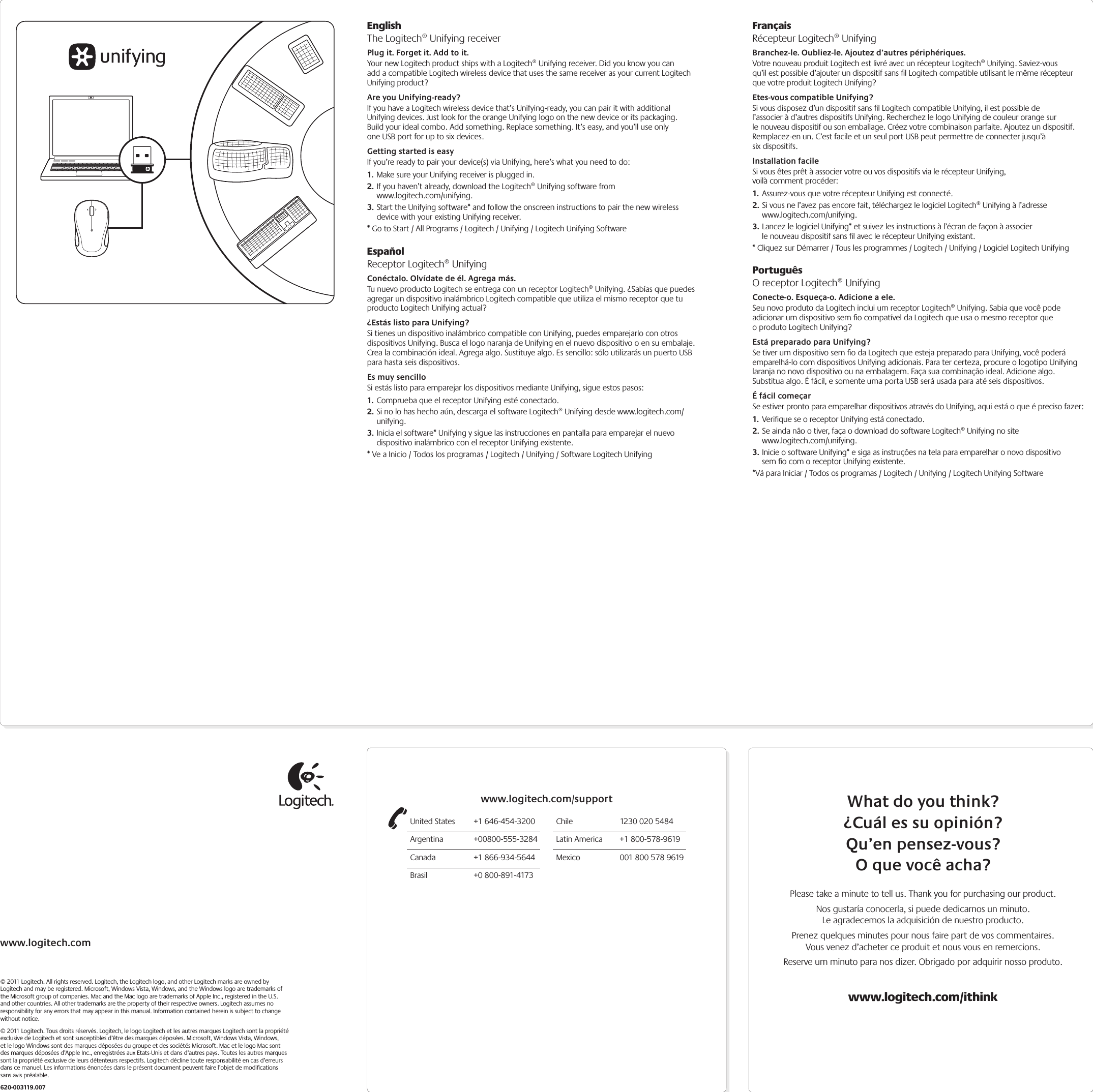 www.logitech.com© 2011 Logitech. All rights reserved. Logitech, the Logitech logo, and other Logitech marks are owned by Logitech and may be registered. Microsoft, Windows Vista, Windows, and the Windows logo are trademarks of the Microsoft group of companies. Mac and the Mac logo are trademarks of Apple Inc., registered in the U.S. and other countries. All other trademarks are the property of their respective owners. Logitech assumes no responsibility for any errors that may appear in this manual. Information contained herein is subject to change without notice.© 2011 Logitech. Tous droits réservés. Logitech, le logo Logitech et les autres marques Logitech sont la propriété exclusive de Logitech et sont susceptibles d’être des marques déposées. Microsoft, Windows Vista, Windows, et le logo Windows sont des marques déposées du groupe et des sociétés Microsoft. Mac et le logo Mac sont des marques déposées d’Apple Inc., enregistrées aux Etats-Unis et dans d’autres pays. Toutes les autres marques sont la propriété exclusive de leurs détenteurs respectifs. Logitech décline toute responsabilité en cas d’erreurs dans ce manuel. Les informations énoncées dans le présent document peuvent faire l’objet de modiﬁcations sans avis préalable.620-003119.007EnglishThe Logitech® Unifying receiverPlug it. Forget it. Add to it.Your new Logitech product ships with a Logitech® Unifying receiver. Did you know you can add a compatible Logitech wireless device that uses the same receiver as your current Logitech Unifying product? Are you Unifying-ready?If you have a Logitech wireless device that’s Unifying-ready, you can pair it with additional Unifying devices. Just look for the orange Unifying logo on the new device or its packaging. Build your ideal combo. Add something. Replace something. It’s easy, and you’ll use only one USB port for up to six devices. Getting started is easyIf you’re ready to pair your device(s) via Unifying, here’s what you need to do:1. Make sure your Unifying receiver is plugged in.2. If you haven’t already, download the Logitech® Unifying software from  www.logitech.com/unifying.3. Start the Unifying software* and follow the onscreen instructions to pair the new wireless device with your existing Unifying receiver. * Go to Start / All Programs / Logitech / Unifying / Logitech Unifying SoftwareEspañolReceptor Logitech® UnifyingConéctalo. Olvídate de él. Agrega más.Tu nuevo producto Logitech se entrega con un receptor Logitech® Unifying. ¿Sabías que puedes agregar un dispositivo inalámbrico Logitech compatible que utiliza el mismo receptor que tu producto Logitech Unifying actual? ¿Estás listo para Unifying?Si tienes un dispositivo inalámbrico compatible con Unifying, puedes emparejarlo con otros dispositivos Unifying. Busca el logo naranja de Unifying en el nuevo dispositivo o en su embalaje. Crea la combinación ideal. Agrega algo. Sustituye algo. Es sencillo: sólo utilizarás un puerto USB para hasta seis dispositivos. Es muy sencilloSi estás listo para emparejar los dispositivos mediante Unifying, sigue estos pasos:1. Comprueba que el receptor Unifying esté conectado.2. Si no lo has hecho aún, descarga el software Logitech® Unifying desde www.logitech.com/unifying.3. Inicia el software* Unifying y sigue las instrucciones en pantalla para emparejar el nuevo dispositivo inalámbrico con el receptor Unifying existente. * Ve a Inicio / Todos los programas / Logitech / Unifying / Software Logitech UnifyingFrançaisRécepteur Logitech® UnifyingBranchez-le. Oubliez-le. Ajoutez d’autres périphériques.Votre nouveau produit Logitech est livré avec un récepteur Logitech® Unifying. Saviez-vous qu’il est possible d’ajouter un dispositif sans ﬁl Logitech compatible utilisant le même récepteur que votre produit Logitech Unifying? Etes-vous compatible Unifying?Si vous disposez d’un dispositif sans ﬁl Logitech compatible Unifying, il est possible de l’associer à d’autres dispositifs Unifying. Recherchez le logo Unifying de couleur orange sur le nouveau dispositif ou son emballage. Créez votre combinaison parfaite. Ajoutez un dispositif. Remplacez-en un. C’est facile et un seul port USB peut permettre de connecter jusqu’à six dispositifs. Installation facileSi vous êtes prêt à associer votre ou vos dispositifs via le récepteur Unifying, voilà comment procéder:1. Assurez-vous que votre récepteur Unifying est connecté.2. Si vous ne l’avez pas encore fait, téléchargez le logiciel Logitech® Unifying à l’adresse www.logitech.com/unifying.3. Lancez le logiciel Unifying* et suivez les instructions à l’écran de façon à associer le nouveau dispositif sans ﬁl avec le récepteur Unifying existant. * Cliquez sur Démarrer / Tous les programmes / Logitech / Unifying / Logiciel Logitech UnifyingPortuguêsO receptor Logitech® UnifyingConecte-o. Esqueça-o. Adicione a ele.Seu novo produto da Logitech inclui um receptor Logitech® Unifying. Sabia que você pode adicionar um dispositivo sem ﬁo compatível da Logitech que usa o mesmo receptor que o produto Logitech Unifying? Está preparado para Unifying?Se tiver um dispositivo sem ﬁo da Logitech que esteja preparado para Unifying, você poderá emparelhá-lo com dispositivos Unifying adicionais. Para ter certeza, procure o logotipo Unifying laranja no novo dispositivo ou na embalagem. Faça sua combinação ideal. Adicione algo. Substitua algo. É fácil, e somente uma porta USB será usada para até seis dispositivos. É fácil começarSe estiver pronto para emparelhar dispositivos através do Unifying, aqui está o que é preciso fazer:1. Veriﬁque se o receptor Unifying está conectado.2. Se ainda não o tiver, faça o download do software Logitech® Unifying no site www.logitech.com/unifying.3. Inicie o software Unifying* e siga as instruções na tela para emparelhar o novo dispositivo sem ﬁo com o receptor Unifying existente. *Vá para Iniciar / Todos os programas / Logitech / Unifying / Logitech Unifying SoftwareWhat do you think?¿Cuál es su opinión?Qu’en pensez-vous?O que você acha?Please take a minute to tell us. Thank you for purchasing our product.Nos gustaría conocerla, si puede dedicarnos un minuto. Le agradecemos la adquisición de nuestro producto.Prenez quelques minutes pour nous faire part de vos commentaires. Vous venez d’acheter ce produit et nous vous en remercions.Reserve um minuto para nos dizer. Obrigado por adquirir nosso produto.www.logitech.com/ithinkUnited States  +1 646-454-3200Argentina +00800-555-3284Canada  +1 866-934-5644Brasil  +0 800-891-4173Chile  1230 020 5484Latin America  +1 800-578-9619Mexico  001 800 578 9619www.logitech.com/support