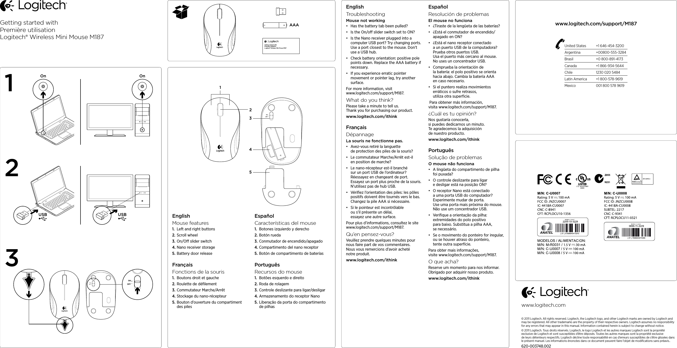 Getting started withPremière utilisationLogitech® Wireless Mini Mouse M187AAAGetting started withPremière utilisationLogitech® Wireless Mini Mouse M187USB USBOn OnEnglishMouse features1.  Left and right buttons2. Scroll wheel3. On/O slider switch4. Nano receiver storage5. Battery door release FrançaisFonctions de la souris1.  Boutons droit et gauche2. Roulette de déﬁlement3. Commutateur Marche/Arrêt4. Stockage du nano-récepteur5. Bouton d’ouverture du compartiment des piles EspañolCaracterísticas del mouse1.  Botones izquierdo y derecho2. Botón rueda3. Conmutador de encendido/apagado4. Compartimento del nano receptor5. Botón de compartimento de baterías PortuguêsRecursos do mouse1.  Botões esquerdo e direito2. Roda de rolagem3. Controle deslizante para ligar/desligar4. Armazenamento do receptor Nano5. Liberação da porta do compartimento de pilhas EnglishTroubleshootingMouse not working• Has the battery tab been pulled? • Is the On/o slider switch set to ON?• Is the Nano receiver plugged into a computer USB port? Try changing ports. Use a port closest to the mouse. Don’t use a USB hub. • Check battery orientation: positive pole points down. Replace the AAA battery if necessary. • If you experience erratic pointer movement or pointer lag, try another surface.For more information, visit www.logitech.com/support/M187.What do you think?Please take a minute to tell us.  Thank you for purchasing our product.www.logitech.com/ithinkFrançaisDépannageLa souris ne fonctionne pas.• Avez-vous retiré la languette de protection des piles de la souris? • Le commutateur Marche/Arrêt est-il en position de marche?• Le nano-récepteur est-il branché sur un port USB de l’ordinateur? Réessayez en changeant de port. Essayez un port plus proche de la souris. N’utilisez pas de hub USB. • Vériﬁez l’orientation des piles: les pôles positifs doivent être tournés vers le bas. Changez la pile AAA si nécessaire. • Si le pointeur est incontrôlable ou s’il présente un délai, essayez une autre surface.Pour plus d’informations, consultez le site www.logitech.com/support/M187.Qu’en pensez-vous?Veuillez prendre quelques minutes pour nous faire part de vos commentaires.  Nous vous remercions d’avoir acheté notre produit.www.logitech.com/ithinkEspañolResolución de problemasEl mouse no funciona• ¿Tiraste de la lengüeta de las baterías? • ¿Está el conmutador de encendido/apagado en ON?• ¿Está el nano receptor conectado a un puerto USB de la computadora? Prueba otros puertos USB. Usa el puerto más cercano al mouse. No uses un concentrador USB. • Comprueba la orientación de la batería: el polo positivo se orienta hacia abajo. Cambia la batería AAA en caso necesario. • Si el puntero realiza movimientos erráticos o sufre retrasos, utiliza otra superﬁcie. Para obtener más información, visita www.logitech.com/support/M187.¿Cuál es tu opinión?Nos gustaría conocerla, si puedes dedicarnos un minuto.  Te agradecemos la adquisición de nuestro producto.www.logitech.com/ithinkPortuguêsSolução de problemasO mouse não funciona• A lingüeta do compartimento de pilha foi puxada? • O controle deslizante para ligar e desligar está na posição ON?• O receptor Nano está conectado a uma porta USB do computador? Experimente mudar de porta. Use uma porta mais próxima do mouse. Não use um concentrador USB. • Veriﬁque a orientação da pilha: extremidades do polo positivo para baixo. Substitua a pilha AAA, se necessário. • Se o movimento do ponteiro for iregular, ou se houver atraso do ponteiro, tente outra superfície.Para obter mais informações, visite www.logitech.com/support/M187.O que acha?Reserve um momento para nos informar.  Obrigado por adquirir nosso produto.www.logitech.com/ithinkUnited States  +1 646-454-3200Argentina +00800-555-3284Brasil  +0 800-891-4173Canada  +1 866-934-5644Chile  1230 020 5484Latin America  +1 800-578-9619Mexico  001 800 578 9619www.logitech.com/support/M187123www.logitech.com© 2011 Logitech. All rights reserved. Logitech, the Logitech logo, and other Logitech marks are owned by Logitech and may be registered. All other trademarks are the property of their respective owners. Logitech assumes no responsibility for any errors that may appear in this manual. Information contained herein is subject to change without notice.© 2011 Logitech. Tous droits réservés. Logitech, le logo Logitech et les autres marques Logitech sont la propriété exclusive de Logitech et sont susceptibles d’être déposés. Toutes les autres marques sont la propriété exclusive deleursdétenteurs respectifs. Logitech décline toute responsabilité en cas d’erreurs susceptibles de s’être glissées dans le présent manuel. Les informations énoncées dans ce document peuvent faire l’objet de modiﬁcations sans préavis..620-003748.00214352