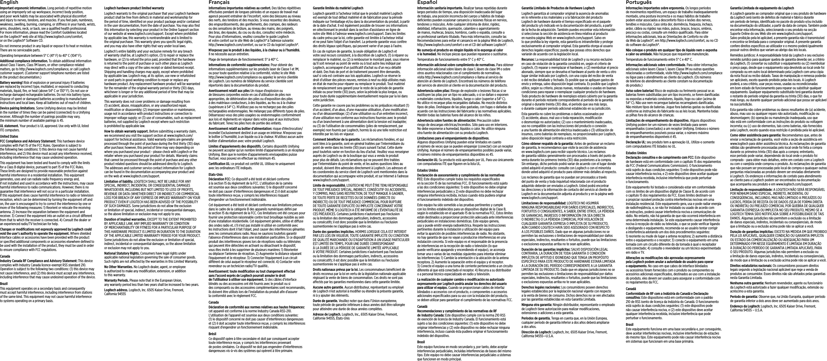 EnglishImportant ergonomic information. Long periods of repetitive motion using an improperly set-up workspace, incorrect body position, and poor work habits may be associated with physical discomfort and injury to nerves, tendons, and muscles. If you feel pain, numbness, weakness, swelling, burning, cramping, or stiness in your hands, wrists, arms, shoulders, neck, or back, see a qualiﬁed health professional. For more information, please read the Comfort Guidelines located on the Logitech® web site at http://www.logitech.com/comfort, or on the Logitech® Software CD.Do not immerse product in any liquid or expose it to heat or moisture. There are no serviceable parts.Operating temperature between 5° C (41° F) to 40° C (104° F).Additional compliance information. To obtain additional information about Class 1 lasers, Class 1M lasers, or other compliance-related matters, go to http://www.logitech.com/compliance, or call Logitech customer support. (Customer support telephone numbers are listed in the product documentation.)Battery warning! Risk of explosion or personal injury if batteries are replaced by incorrect type, mutilated, or exposed to conducting materials, liquid, ﬁre, or heat (above 54° C or 130° F). Do not use or recharge damaged rechargeable batteries. Do not mix battery types. Dispose of spent or damaged batteries according to manufacturer instructions and local laws. Keep all batteries out of reach of children.Device pairing limitations. Some Unifying devices may be limited in the number of times they can be paired (connected) to a Unifying receiver. Although the number of pairings possible may vary, the minimum number of available pairings is 45.UL statement. Your product is UL approved. Use only with UL listed ITE computers.United StatesFCC Compliance and Advisory Statement: This hardware device complies with Part 15 of the FCC Rules. Operation is subject to the following two conditions: 1) this device may not cause harmful interference, and 2) this device must accept any interference received, including interference that may cause undesired operation.This equipment has been tested and found to comply with the limits for a Class B digital device, pursuant to part 15 of the FCC Rules. These limits are designed to provide reasonable protection against harmful interference in a residential installation. This equipment generates, uses and can radiate radio frequency energy and, if not installed and used in accordance with the instructions, may cause harmful interference to radio communications. However, there is no guarantee that interference will not occur in a particular installation. If this equipment does cause harmful interference to radio or television reception, which can be determined by turning the equipment o and on, the user is encouraged to try to correct the interference by one or more of the following measures: 1) Reorient or relocate the receiving antenna. 2) Increase the separation between the equipment and receiver. 3) Connect the equipment into an outlet on a circuit dierent from that to which the receiver is connected. 4) Consult the dealer or an experienced radio/TV technician for help. Changes or modiﬁcations not expressly approved by Logitech could void the user’s authority to operate the equipment. Where shielded interface cables or accessories have been provided with the product or speciﬁed additional components or accessories elsewhere deﬁned to be used with the installation of the product, they must be used in order to ensure compliance with FCC regulations.CanadaIndustry Canada RF Compliance and Advisory Statement: This device complies with Industry Canada licence-exempt RSS standard 210. Operation is subject to the following two conditions: (1) this device may not cause interference, and (2) this device must accept any interference, including interference that may cause undesired operation of the device. BrazilThis equipment operates on a secondary basis and consequently must accept harmful interference, including interference from stations of the same kind. This equipment may not cause harmful interference to systems operating on a primary basis.Logitech hardware product limited warrantyLogitech warrants to the original purchaser that your Logitech hardware product shall be free from defects in material and workmanship for the period of time, identiﬁed on your product package and/or contained in the user documentation, from the date of purchase. You may also ﬁnd this information by selecting your product in the Online Support section of our website at www.logitech.com/support. Except where prohibited by applicable law, this warranty is nontransferable and is limited to the original purchaser. This warranty gives you speciﬁc legal rights, and you may also have other rights that vary under local laws. Logitech’s entire liability and your exclusive remedy for any breach of warranty shall be, at Logitech’s option, (1) to repair or replace the hardware, or (2) to refund the price paid, provided that the hardware is returned to the point of purchase or such other place as Logitech may direct with a copy of the sales receipt or dated itemized receipt. Shipping and handling charges may apply, except where prohibited by applicable law. Logitech may, at its option, use new or refurbished or used parts in good working condition to repair or replace any hardware product. Any replacement hardware product will be warranted for the remainder of the original warranty period or thirty (30) days, whichever is longer or for any additional period of time that may be applicable in your jurisdiction.This warranty does not cover problems or damage resulting from (1) accident, abuse, misapplication, or any unauthorized repair, modiﬁcation or disassembly; (2) improper operation or maintenance, usage not in accordance with product instructions or connection to improper voltage supply; or (3) use of consumables, such as replacement batteries, not supplied by Logitech except where such restriction is prohibited by applicable law.How to obtain warranty support. Before submitting a warranty claim, we recommend you visit the support section at www.logitech.com/support for technical assistance. Valid warranty claims are generally processed through the point of purchase during the ﬁrst thirty (30) days after purchase; however, this period of time may vary depending on where you purchased your product - please check with Logitech or the retailer where you purchased your product for details. Warranty claims that cannot be processed through the point of purchase and any other product related questions should be addressed directly to Logitech. The addresses and customer service contact information for Logitech can be found in the documentation accompanying your product and on the web at www.logitech.com/support.Limitation of liability. LOGITECH SHALL NOT BE LIABLE FOR ANY SPECIAL, INDIRECT, INCIDENTAL OR CONSEQUENTIAL DAMAGES WHATSOEVER, INCLUDING BUT NOT LIMITED TO LOSS OF PROFITS, REVENUE OR DATA (WHETHER DIRECT OR INDIRECT) OR COMMERCIAL LOSS FOR BREACH OF ANY EXPRESS OR IMPLIED WARRANTY ON YOUR PRODUCT EVEN IF LOGITECH HAS BEEN ADVISED OF THE POSSIBILITY OF SUCH DAMAGES. Some jurisdictions do not allow the exclusion or limitation of special, indirect, incidental or consequential damages, so the above limitation or exclusion may not apply to you.Duration of implied warranties. EXCEPT TO THE EXTENT PROHIBITED BY APPLICABLE LAW, ANY IMPLIED WARRANTY OR CONDITION OF MERCHANTABILITY OR FITNESS FOR A PARTICULAR PURPOSE OF THIS HARDWARE PRODUCT IS LIMITED IN DURATION TO THE DURATION OF THE APPLICABLE LIMITED WARRANTY PERIOD FOR YOUR PRODUCT. Some jurisdictions do not allow the exclusion or limitation of special, indirect, incidental or consequential damages, so the above limitation or exclusion may not apply to you.National Statutory Rights. Consumers have legal rights under applicable national legislation governing the sale of consumer goods. Such rights are not aected by the warranties in this Limited Warranty.No Other Warranties. No Logitech dealer, agent, or employee is authorized to make any modiﬁcation, extension, or addition to this warranty.Warranty Periods. Please note that in the European Union, any warranty period less than two years shall be increased to two years.Logitech address. Logitech, Inc. 6505 Kaiser Drive, Fremont, California 94555FrançaisInformations importantes relatives au confort. Des tâches répétitives eectuées pendant de longues périodes et un espace de travail mal agencé peuvent entraîner de l’inconfort, voire des blessures au niveau des nerfs, des tendons et des muscles. Si vous ressentez des douleurs, des engourdissements, des gonﬂements, des crampes, des raideurs ou des sensations de brûlure, au niveau des mains, des poignets, des bras, des épaules, du cou ou du dos, consultez votre médecin. Pour plus d’informations, veuillez consulter le guide Logitech et votre confort sur le site Web de Logitech® à l’adresse suivante: http://www.logitech.com/comfort, ou sur le CD du logiciel Logitech®. N’exposez pas le produit à des liquides, à la chaleur ou à l’humidité. Il ne nécessite aucun entretien.Plage de température de fonctionnement: 5° à 40° C.Informations de conformité supplémentaires: Pour obtenir des informations supplémentaires sur les produits laser de Classe 1 et 1M, ou pour toute question relative à la conformité, visitez le site Web http://www.logitech.com/compliance ou appelez le service clientèle de Logitech. Les numéros de téléphone du service clientèle sont répertoriés dans la documentation du produit.Avertissement relatif aux piles Un risque d’explosion ou de blessures corporelles existe en cas d’utilisation de piles non appropriées, de détérioration des piles ou d’exposition des piles à des matériaux conducteurs, à des liquides, au feu ou à la chaleur (supérieure à 54° C). N’utilisez pas ou ne rechargez pas des piles rechargeables endommagées. Ne mélangez pas diérents types de piles. Débarrassez-vous des piles usagées ou endommagées conformément aux lois et règlements en vigueur dans votre pays et aux instructions du fabricant. Tenez les piles hors de portée des enfants.Avertissement relatif au boîtier d’alimentation: risque d’électrocution/incendie! Exclusivement destiné à un usage en intérieur. N’exposez pas le boîtier à l’humidité, à un liquide ou à la chaleur. N’utilisez aucun autre boîtier d’alimentation avec votre produit Logitech. Limites d’appariements des dispositifs. Certains dispositifs Unifying ne peuvent accepter qu’un nombre limité d’appariements à un récepteur Unifying. Bien que le nombre d’appariements envisageables puisse ﬂuctuer, vous pouvez en eectuer au minimum 45.Certiﬁcation UL: ce produit est certiﬁé UL. Utilisez-le uniquement avec les ordinateurs ITE indiqués.Etats-UnisDéclaration FCC: Ce dispositif a été testé et déclaré conforme à la section 15 du règlement de la FCC. L’utilisation de la caméra est soumise aux deux conditions suivantes: 1) le dispositif concerné ne doit pas causer d’interférences dangereuses et 2) il doit accepter toute interférence reçue, y compris les interférences risquant d’engendrer un fonctionnement indésirable. Cet équipement a été testé et déclaré conforme aux limitations prévues dans le cadre de la catégorie B des appareils numériques déﬁni par la section 15 du règlement de la FCC. Ces limitations ont été conçues pour fournir une protection raisonnable contre tout brouillage nuisible au sein d’une installation résidentielle. Cet équipement génère, utilise et diuse des ondes radio et, s’il n’est pas installé ni utilisé en conformité avec les instructions dont il fait l’objet, peut causer des interférences gênantes avec les communications radio. Nous ne saurions toutefois garantir l’absence d’interférences dans une installation particulière. Si ce dispositif produit des interférences graves lors de réceptions radio ou télévisées qui peuvent être détectées en activant ou désactivant le dispositif, vous êtes invité à les supprimer de plusieurs manières: 1) Réorienter ou déplacer l’antenne de réception. 2) Augmenter la distance séparant l’équipement et le récepteur. 3) Connecter l’équipement à un circuit diérent de celui auquel le récepteur est connecté. 4) Contacter votre revendeur ou un technicien radio/TV qualiﬁé.. Avertissement: toute modiﬁcation ou tout changement eectué sans l’accord exprès de Logitech pourrait annuler le droit de l’utilisateur à utiliser son équipement. Si des câbles d’interface blindés ou des accessoires ont été fournis avec le produit ou si des composants ou des accessoires complémentaires sont recommandés, ils doivent être utilisés lors de l’installation du produit aﬁn d’assurer la conformité avec le règlement FCC.CanadaDéclaration de conformité aux normes relatives aux hautes fréquences: cet appareil est conforme à la norme Industry Canada RSS-210. L’utilisation de l’appareil est soumise aux deux conditions suivantes: (1) le dispositif concerné ne doit pas causer d’interférences dangereuses et (2) il doit accepter toute interférence reçue, y compris les interférences risquant d’engendrer un fonctionnement indésirable. BrésilCe dispositif opère à titre secondaire et doit par conséquent accepter toute interférence reçue, y compris les interférences provenant de postes similaires. Ce dispositif ne doit pas engendrer d’interférences dangereuses vis-à-vis des systèmes qui opèrent à titre primaire.Garantie limitée du matériel LogitechLogitech garantit à l’acheteur initial que le produit matériel Logitech est exempt de tout défaut matériel et de fabrication pour la période indiquée sur l’emballage et/ou dans la documentation du produit, à partir de la date d’achat. Il est également possible de trouver ces informations en sélectionnant le produit dans la section d’assistance en ligne de notre site Web à l’adresse www.logitech.com/support. Dans les limites du cadre prévu par la loi, cette garantie est limitée à l’acheteur initial et ne peut faire l’objet d’un transfert. La présente garantie vous confère des droits légaux spéciﬁques, qui peuvent varier d’un pays à l’autre. En cas de rupture de garantie, la seule obligation de Logitech et votre seul recours consistent, à la discrétion de Logitech, (1) à réparer ou remplacer le matériel, ou (2) à rembourser le montant payé, sous réserve qu’il soit renvoyé au point de vente ou à tout autre lieu indiqué par Logitech, accompagné d’un justiﬁcatif d’achat ou d’un reçu détaillé et daté. Des frais de port et de traitement peuvent être demandés, sauf si cela est contraire aux lois applicables. Logitech se réserve le droit d’utiliser des pièces neuves, remises à neuf ou déjà utilisées mais en état de marche pour réparer ou remplacer le produit. Tout matériel de remplacement sera garanti pour le reste de la période de garantie initiale ou pour trente (30) jours, selon la période la plus longue, ou pour toute durée supplémentaire éventuellement requise par la loi dans votre juridiction.Cette garantie ne couvre pas les problèmes ou les préjudices résultant (1) d’un accident, d’un abus, d’une mauvaise utilisation, d’une modiﬁcation ou d’un désassemblage; (2) d’une utilisation ou d’un entretien incorrect, d’une utilisation non conforme aux instructions fournies avec le produit ou d’un branchement à une alimentation dont la tension est inadaptée; ou (3) de l’utilisation de consommables (piles de remplacement, par exemple) non fournis par Logitech, hormis là où une telle restriction est interdite par les lois en vigueur.Comment bénéﬁcier de la garantie. Les réclamations fondées, et qui sont liées à la garantie, sont en général traitées par l’intermédiaire du point de vente dans les trente (30) jours suivant l’achat. Cette durée peut toutefois varier en fonction du lieu d’achat. Veuillez vous renseigner auprès de Logitech ou de la boutique qui vous a vendu le produit pour plus de détails. Les réclamations qui ne peuvent être traitées par l’intermédiaire du point de vente, et les autres questions liées au produit, doivent être adressées directement à Logitech. Les adresses et les coordonnées du service client de Logitech sont mentionnées dans la documentation qui accompagne votre produit, et sur Internet à l’adresse www.logitech.com/support.Limite de responsabilité. LOGITECH NE PEUT ÊTRE TENU RESPONSABLE DE TOUT PRÉJUDICE SPÉCIAL, INDIRECT, CONSÉCUTIF OU ACCIDENTEL, Y COMPRIS, MAIS SANS RESTRICTION, DE TOUT MANQUE À GAGNER, DE TOUTE PERTE DE RECETTES OU DE DONNÉES (DIRECTE OU INDIRECTE) OU DE TOUT PRÉJUDICE COMMERCIAL POUR RUPTURE DE TOUTE GARANTIE EXPLICITE OU IMPLICITE CONCERNANT VOTRE PRODUIT, MÊME SI LOGITECH A ÉTÉ INFORMÉ DE L’ÉVENTUALITÉ DE CES PRÉJUDICES. Certaines juridictions n’autorisent pas l’exclusion ou la limitation des dommages particuliers, indirects, accessoires ou consécutifs; il est donc possible que la limitation ou l’exclusion susmentionnée ne s’applique pas à votre cas.Durée des garanties implicites. HORMIS LORSQUE CELA EST INTERDIT PAR LES LOIS EN VIGUEUR, TOUTE GARANTIE IMPLICITE OU CONDITION DE QUALITÉ MARCHANDE OU D’ADAPTATION À UN USAGE PARTICULIER EST LIMITÉE EN TEMPS, POUR UNE DURÉE CORRESPONDANT À LA DURÉE DE LA PÉRIODE DE GARANTIE LIMITÉE APPLICABLE À VOTRE PRODUIT. Certaines juridictions n’autorisent pas l’exclusion ou la limitation des dommages particuliers, indirects, accessoires ou consécutifs; il est donc possible que la limitation ou l’exclusion susmentionnée ne s’applique pas à votre cas.Droits nationaux prévus par la loi. Les consommateurs bénéﬁcient de droits reconnus par la loi en vertu de la législation nationale applicable régissant la vente de biens de consommation. Ces droits ne sont pas aectés par les garanties mentionnées dans cette garantie limitée.Aucune autre garantie. Aucun distributeur, représentant ou employé de Logitech n’est autorisé à modiﬁer ou étendre la présente garantie, ni à y ajouter des éléments.Durée de garantie. Veuillez noter que dans l’Union européenne, toute période de garantie inférieure à deux années doit être rallongée pour atteindre une durée de deux années complètes.Adresse de Logitech. Logitech, Inc., 6505 Kaiser Drive, Fremont, Californie 94555, États-UnisEspañolInformación sanitaria importante. Realizar tareas repetidas durante largos periodos de tiempo, una disposición inadecuada del lugar de trabajo, una posición incorrecta del cuerpo y hábitos de trabajo deﬁcientes pueden ocasionar cansancio y lesiones físicas en nervios, tendones y músculos. Ante cualquier síntoma de dolor, rigidez, debilidad, inﬂamación, quemazón, calambre o agarrotamiento de manos, muñecas, brazos, hombros, cuello o espalda, consulte a un profesional sanitario titulado. Para más información, consulte las Recomendaciones para evitar el cansancio en la página Web de Logitech, http://www.logitech.com/comfort o en el CD del software Logitech®.No sumerja el producto en ningún líquido ni lo exponga al calor o la humedad. No incluye piezas que puedan repararse o sustituirse. Temperatura de funcionamiento entre 5° C y 40° C. Información adicional sobre cumplimiento de normativas. Para obtener información adicional sobre lásers de clase 1, lásers de clase 1M o sobre otros asuntos relacionados con el cumplimiento de normativas, visita http://www.logitech.com/compliance o llama al servicio de atención al cliente de Logitech. Encontrará los números de teléfono del servicio de atención al cliente en la documentación del producto.Advertencia sobre pilas: Riesgo de explosión o lesiones físicas si se sustituyen las pilas por un tipo no adecuado, o si se dañan o exponen a materiales conductores, líquidos, fuego o calor (superior a 54° C). No utilice ni recargue pilas recargables dañadas. No mezcle distintos tipos de pilas. Deshágase de las pilas gastadas, con fugas o dañadas de acuerdo con las instrucciones del fabricante y las normativas aplicables. Mantén todas las baterías fuera del alcance de los niños.Advertencia sobre fuentes de alimentación: Precaución sobre riesgo de descargas eléctricas/incendios. Sólo para uso en interiores. No debe exponerse a humedad, líquidos o calor. No utilice ninguna otra fuente de alimentación con su producto Logitech. Limitaciones para el emparejamiento de dispositivos. Algunos dispositivos Unifying pueden estar limitados en cuanto al número de veces que se pueden emparejar (conectar) con un receptor Unifying. Aunque el número de emparejamientos posibles puede variar, el número mínimo de emparejamientos disponibles es 45.Declaración UL: Su producto está aprobado por UL. Para uso únicamente con computadoras ITE que ﬁguren en la lista UL.Estados UnidosDeclaración de asesoramiento y cumplimiento de las normativas FCC: Este dispositivo cumple todos los requisitos especiﬁcados en la sección 15 de las normativas FCC. El funcionamiento está sujeto a las dos condiciones siguientes: 1) este dispositivo no debe originar interferencias perjudiciales y 2) este dispositivo no debe rechazar ninguna interferencia recibida, incluso cuando ésta pudiera originar el funcionamiento indebido del dispositivo. Este equipo ha sido sometido a las pruebas pertinentes y cumple con los límites establecidos para un dispositivo digital de la Clase B, según lo establecido en el apartado 15 de la normativa FCC. Estos límites están destinados a proporcionar protección adecuada ante interferencias perjudiciales en instalaciones domésticas. Este equipo genera, usa y puede emitir energía radioeléctrica. Respete las instrucciones pertinentes durante la instalación y utilización del equipo para evitar la aparición de posibles interferencias de radio. No obstante, no hay garantía de que no vayan a producirse interferencias en una instalación concreta. Si este equipo es el responsable de la presencia de interferencias en la recepción de radio o televisión (lo que puede veriﬁcarse apagando y encendiendo el equipo), se aconseja tomar una o varias de las medidas siguientes para intentar eliminar las interferencias: 1) Cambie la orientación o la ubicación de la antena receptora. 2) Aumente la separación entre el equipo y el receptor. 3) Conecte el equipo a una toma de corriente perteneciente a un circuito diferente al que está conectado el receptor. 4) Recurra a su distribuidor o a personal técnico especializado en radio y televisión.La realización de cualquier cambio o modiﬁcación no autorizado expresamente por Logitech podría anular los derechos del usuario para utilizar el equipo. Cuando se proporcionan cables de interfaz blindados o accesorios con el producto, o componentes o accesorios adicionales especiﬁcados para su uso con la instalación del producto, se deben utilizar para garantizar el cumplimiento de las normativas FCC.CanadáRecomendaciones y cumplimiento de las normativas de RF de Industry Canada: Este dispositivo cumple con la norma 210 RSS de exención de licencia de Industry Canada. El funcionamiento está sujeto a las dos condiciones siguientes: (1) este dispositivo no debe originar interferencias y (2) este dispositivo no debe rechazar ninguna interferencia, incluso cuando ésta pudiera originar el funcionamiento indebido del dispositivo. BrasilEste equipo funciona en modo secundario y, por tanto, debe aceptar interferencias perjudiciales, incluidas interferencias de bases del mismo tipo. Este equipo no debe causar interferencias perjudiciales a sistemas que funcionen en modo principal.Garantía Limitada de Productos de Hardware LogitechLogitech garantiza al comprador original la ausencia de anomalías en lo referente a los materiales y a la fabricación del producto Logitech de hardware durante el tiempo especiﬁcado en el paquete del producto y/o indicado en la documentación del producto, a partir de la fecha de adquisición. También puedes encontrar esta información si seleccionas la sección de asistencia en línea relativa al producto en nuestra página Web en www.logitech.com/support. Salvo en lo que prohíba la ley vigente, esta garantía es intransferible y protege exclusivamente al comprador original. Esta garantía otorga al usuario derechos legales especíﬁcos; puede que poseas otros derechos que variarán de acuerdo con la legislación local. Recursos: La responsabilidad total de Logitech y su recurso exclusivo en caso de violación de la garantía consistirá en, según el criterio de Logitech, (1) reparar o reemplazar el hardware, o (2) reembolsar el precio abonado, siempre que se devuelva el hardware al punto de venta u otro lugar similar indicado por Logitech, con una copia del recibo de venta o del recibo detallado y fechado. Es posible que se apliquen gastos de envío y entrega, salvo disposición legal contraria. Es posible que Logitech utilice, según su criterio, piezas nuevas, restauradas o usadas en buenas condiciones para reparar o reemplazar cualquier producto de hardware. Todo producto de hardware de reemplazo estará cubierto por la garantía durante el período restante correspondiente al período de la garantía original o durante treinta (30) días, el período que sea más largo, o durante cualquier período adicional establecido en su jurisdicción.Esta garantía no cubre los problemas o daños ocasionados por (1) accidente, abuso, mal uso o toda reparación, modiﬁcación o desmontaje no autorizados; (2) uso o mantenimiento inadecuados, uso no compatible con las instrucciones del producto o conexión a una fuente de alimentación eléctrica inadecuada o (3) utilización de insumos, como baterías de reemplazo, no proporcionados por Logitech, salvo disposición legal contraria a esta restricción.Cómo obtener respaldo de la garantía: Antes de gestionar un reclamo de garantía, le recomendamos que visite la sección de asistencia en www.logitech.com para recibir soporte técnico. Los reclamos de garantía válidos generalmente son procesados a través del punto de venta durante los primeros treinta (30) días posteriores a la compra. Sin embargo, dicho período podrá variar de acuerdo con el lugar donde usted adquirió el producto: consulte con Logitech o con el minorista donde usted adquirió el producto para obtener más detalles al respecto. Los reclamos de garantía que no puedan ser procesados a través del punto de venta y toda inquietud relacionada con el producto adquirido deberán ser enviados a Logitech. Usted podrá encontrar las direcciones y la información de contacto del servicio al cliente de Logitech en la documentación adjunta al producto y en la página web www.logitech.com/support.Limitaciones de responsabilidad: LOGITECH NO ASUMIRÁ NINGUNA RESPONSABILIDAD POR DAÑOS ESPECIALES, INDIRECTOS, FORTUITOS O CONSIGUIENTES, A SABER, ENTRE OTROS, LA PÉRDIDA DE GANANCIAS, INGRESOS O INFORMACIÓN (YA SEA DIRECTA O INDIRECTA) O LA PÉRDIDA COMERCIAL POR VIOLACIÓN DE CUALQUIER GARANTÍA EXPRESA O IMPLÍCITA DE SU PRODUCTO, AÚN CUANDO LOGITECH HAYA SIDO ASESORADO CON RESPECTO A LOS POSIBLES DAÑOS. Dado que en algunas jurisdicciones no se permiten las exclusiones o limitaciones de responsabilidad por daños especiales, indirectos, resultantes o fortuitos, puede que las limitaciones o exclusiones expuestas arriba no te sean aplicables.Duración de las garantías implícitas: SALVO DISPOSICIÓN LEGAL CONTRARIA, LA DURACIÓN DE TODA GARANTÍA O CONDICIÓN IMPLÍCITA DE APTITUD E IDONEIDAD QUE TENGA UN PROPÓSITO ESPECÍFICO PARA ESTE PRODUCTO DE HARDWARE ESTARÁ LIMITADA A LA DURACIÓN DEL PERÍODO CORRESPONDIENTE A LA GARANTÍA LIMITADA DE SU PRODUCTO. Dado que en algunas jurisdicciones no se permiten las exclusiones o limitaciones de responsabilidad por daños especiales, indirectos, resultantes o fortuitos, puede que las limitaciones o exclusiones expuestas arriba no te sean aplicables.Derechos legales nacionales: Los consumidores poseen derechos legales establecidos por la legislación nacional vigente con respecto a la venta de bienes de consumo. Dichos derechos no se ven afectados por las garantías establecidas en esta Garantía Limitada.Ninguna otra garantía: Ningún distribuidor, representante o empleado de Logitech tiene autorización para realizar modiﬁcaciones, extensiones o adiciones a esta garantía.Periodos de garantía. Tenga en cuenta que, en la Unión Europea, cualquier periodo de garantía inferior a dos años deberá ampliarse a dos años.Dirección de Logitech: Logitech, Inc. 6505 Kaiser Drive, Fremont, California 94555—U.S.A.PortuguêsInformações importantes sobre ergonomia. Os longos períodos de movimentos repetitivos, um espaço de trabalho inadequadamente montado, uma postura incorrecta e os maus hábitos de trabalho podem estar associados a desconforto físico e lesões dos nervos, tendões e músculos. Caso sinta dor, dormência, fraqueza, inchaço, ardor, cãibra ou rigidez nas mãos, pulsos, braços, braços, ombros, pescoço ou costas, consulte um médico qualiﬁcado. Para obter informações adicionais, leia as Orientações de Conforto no site da Web da Logitech®, em http://www.logitech.com/comfort, ou no CD do software da Logitech®.Não coloque o produto em qualquer tipo de líquido nem o exponha a calor ou umidade. Não há peças que requeiram manutenção.Temperatura de funcionamento entre 5° C e 40° C.Informações adicionais sobre conformidade. Para obter informações adicionais sobre lasers Classe 1, lasers Classe 1M ou outras questões relacionadas a conformidade, visite http://www.logitech.com/compliance ou ligue para o atendimento ao cliente da Logitech. (Os números de telefone do atendimento ao cliente constam na documentação do produto.)Aviso sobre baterias! Risco de explosão ou ferimento pessoal se as baterias forem substituídas por um tipo incorreto, se forem daniﬁcadas ou expostas a materiais condutores, líquido, fogo ou calor (acima de 54° C). Não use nem recarregue baterias recarregáveis daniﬁcadas. Não misture tipos de baterias. Jogue fora baterias gastas ou daniﬁcadas conforme as instruções do fabricante ou as leis locais. Mantenha todas as pilhas fora do alcance de crianças.Limitações de emparelhamento do dispositivo. Alguns dispositivos Unifying podem ter um número de vezes limitado para serem emparelhados (conectados) a um receptor Unifying. Embora o número de emparelhamentos possíveis possa variar, o número máximo de emparelhamentos disponíveis é 45.Declaração UL: seu produto tem a aprovação UL. Utilize-o somente com computadores ITE listados no UL.Estados UnidosDeclaração consultiva e de cumprimento com FCC: Este dispositivo de hardware está em conformidade com o capítulo 15 dos regulamentos da FCC (Federal Communications Commission). O funcionamento está sujeito às duas condições seguintes: 1) este dispositivo pode não causar interferência nociva, e 2) este dispositivo deve aceitar qualquer interferência recebida, inclusive interferência que pode perturbar o funcionamento. Este equipamento foi testado e considerado estar em conformidade com os limites de um dispositivo digital de Classe B, de acordo com o capítulo 15 dos regulamentos da FCC. Esses limites destinam-se a propiciar razoável proteção contra interferências nocivas em uma instalação residencial. Este equipamento gera, usa e pode radiar energia de radiofreqüência, e, se não for instalado ou usado de acordo com as instruções, poderá causar interferência nociva a comunicações de rádio. No entanto, não há garantia de que não ocorrerá interferência em uma determinada instalação. Se este equipamento causar interferência nociva à recepção de rádio ou televisão, o que se pode veriﬁcar ligando e desligando o equipamento, recomenda-se ao usuário tentar corrigir a interferência adotando um dos dois procedimentos seguintes: 1) reoriente ou mude de lugar a antena receptora; 2) aumente a distância entre o equipamento e o receptor; 3) conecte o equipamento em uma tomada com um circuito diferente do da tomada à qual o receptador está conectado; 4) consulte o revendedor ou um técnico experimentado em rádio e TV. Alterações ou modiﬁcações não aprovadas expressamente pela Logitech podem anular a autoridade do usuário para operar o equipamento. No caso em que cabos de interface blindados ou acessórios foram fornecidos com o produto ou componentes ou acessórios adicionais especiﬁcados, destinados ao uso com a instalação do produto, eles devem ser usados para assegurar a conformidade com os regulamentos da FCC.CanadáConformidade de RF com a Indústria do Canadá e Declaração consultiva: Este dispositoivo está em conformidade com o padrão 210 de RSS isento de licença da Indústria do Canadá. O funcionamento está sujeito às duas condições seguintes: (1) este dispositivo pode não causar interferência nociva, e (2) este dispositivo deve aceitar qualquer interferência recebida, inclusive interferência que pode perturbar o funcionamento. BrasilEste equipamento funciona em uma base secundária e, por conseguinte, deve aceitar interferências nocivas, inclusive interferências de estações do mesmo tipo. Este equipamento pode não causar interferência nociva em sistemas que funcionam em uma base primária.Garantia Limitada de equipamento da Logitech A Logitech garante ao comprador original que o seu produto de hardware da Logitech será isento de defeitos de material e fabrico durante um período de tempo, identiﬁcado no pacote do produto e/ou incluído na documentação do utilizador, a partir da data de compra. Também pode encontrar esta informação, seleccionando o seu produto na secção Suporte Online do seu Web site em www.logitech.com/support. Salvo proibição pela lei aplicável, a presente garantia não é transmissível e encontra-se limitada para o comprador original. A presente garantia confere direitos especíﬁcos ao utilizador e o mesmo poderá igualmente possuir outros direitos que variam ao abrigo das leis locais.Remédios jurídicos: A responsabilidade total da Logitech e seu exclusivo remédio jurídico para qualquer quebra de garantia deverão ser, a critério da Logitech, (1) consertar ou substituir o equipamento ou (2) reembolsar o preço pago, desde que o equipamento seja devolvido ao local onde foi comprado ou em outro local determinado pela Logitech com uma cópia da nota ﬁscal ou recibo datado. Taxas de manipulação e remessa poderão ser aplicáveis, exceto quando proibido pelas leis locais. A Logitech poderá, a seu critério, usar peças novas, usadas ou recondicionadas em bom estado de funcionamento para reparar ou substituir qualquer equipamento. Qualquer equipamento substituído terá garantia durante o restante do período original da garantia ou trinta (30) dias, o que for mais longo, ou durante qualquer período adicional que possa ser aplicável na sua jurisdição. Esta garantia não cobre problemas ou danos resultantes de (a) acidente, abuso, mau uso ou qualquer reparo não autorizado, modiﬁcação ou desmontagem; (b) operação ou manutenção inadequada, uso que não está em conformidade com as instruções do produto ou voltagem incorreta; ou (c) uso de elementos, tais como baterias, não fornecidos pela Logitech, exceto quando essa restrição é proibida pela lei aplicável. Como obter assistência para garantia: Recomendamos que, antes de enviar a reclamação de garantia, você visite a seção de assistência em www.logitech para obter assistência técnica. As reclamações de garantia válidas são geralmente processadas pelo local onde foi feita a compra durante os primeiros trinta (30) dias após a compra; entretanto, esse período pode variar, dependendo do local onde o produto foi comprado - para obter mais detalhes, entre em contato com a Logitech ou com o varejista onde comprou o produto. As reclamações de garantia que não possam ser processadas pelo local de compra e quaisquer outras perguntas relacionadas ao produto devem ser enviadas diretamente à Logitech. Os endereços e informações de contato para atendimento ao cliente para a Logitech podem ser encontrados na documentação que acompanha seu produto e em www.logitech.com/support. Limitação de responsabilidade: A LOGITECH NÃO SERÁ RESPONSÁVEL POR NENHUM DANO ESPECIAL, INDIRETO, INCIDENTAL OU CONSEQÜENCIAL, INCLUINDO, MAS NÃO LIMITADO A PREJUÍZOS OU LUCROS, PERDA DE RECEITA OU DE DADOS (SEJA DE FORMA DIRETA OU INDIRETA) OU PREJUÍZO COMERCIAL POR QUEBRA DE QUALQUER GARANTIA EXPRESSA OU IMPLÍCITA NO SEU PRODUTO, MESMO SE A LOGITECH TENHA SIDO NOTIFICADA SOBRE A POSSIBILIDADE DE TAIS DANOS. Algumas jurisdições não permitem a exclusão ou a limitação de danos especiais, indiretos, incidentais ou conseqüenciais, de modo que a limitação ou a exclusão acima pode não se aplicar a você.Duração de garantias implícitas: EXCETO NA MEDIDA EM QUE PROIBIDO PELA LEI APLICÁVEL, QUALQUER CONDIÇÃO OU GARANTIA IMPLÍCITA OU ESTADO DA COMERCIALIZAÇÃO OU ADEQUAÇÃO PARA UM DETERMINADO FIM NESSE EQUIPAMENTO É LIMITADA EM DURAÇÃO À DURAÇÃO DO PERÍODO DE GARANTIA LIMITADA APLICÁVEL PARA O SEU PRODUTO. Algumas jurisdições não permitem a exclusão ou a limitação de danos especiais, indiretos, incidentais ou conseqüenciais, de modo que a limitação ou a exclusão acima pode não se aplicar a você.Direitos estatutários nacionais: Os consumidores possuem direitos legais segundo a legislação nacional aplicável que rege a venda de produtos ao consumidor. Esses direitos não são afetados pelas garantias nesta Garantia Limitada. Nenhuma outra garantia: Nenhum revendedor, agente ou funcionário da Logitech está autorizado a fazer qualquer modiﬁcação, extensão ou acréscimo a esta garantia. Período de garantia: Observe que, na União Européia, qualquer período de garantia inferior a dois anos deve ser aumentado para dois anos.Endereço da Logitech: Logitech, Inc. 6505 Kaiser Drive, Fremont, California 94555 – U.S.A.