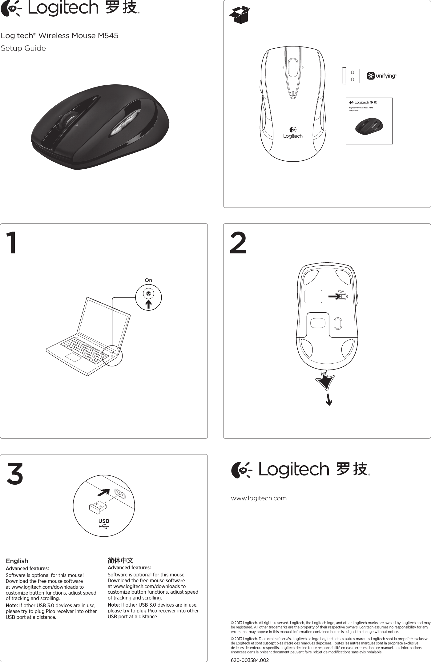 Logitech® Wireless Mouse M545Setup GuideOnAA132EnglishAdvanced features:Software is optional for this mouse! Download the free mouse software at www.logitech.com/downloads to customize button functions, adjust speed of tracking and scrolling. Note: If other USB 3.0 devices are in use, please try to plug Pico receiver into other USB port at a distance.简体中文Advanced features:Software is optional for this mouse! Download the free mouse software at www.logitech.com/downloads to customize button functions, adjust speed of tracking and scrolling. Note: If other USB 3.0 devices are in use, please try to plug Pico receiver into other USB port at a distance.© 2013 Logitech. All rights reserved. Logitech, the Logitech logo, and other Logitech marks are owned by Logitech and may be registered. All other trademarks are the property of their respective owners. Logitech assumes no responsibility for any errors that may appear in this manual. Information contained herein is subject to change without notice.© 2013 Logitech. Tous droits réservés. Logitech, le logo Logitech et les autres marques Logitech sont la propriété exclusive de Logitech et sont susceptibles d’être des marques déposées. Toutes les autres marques sont la propriété exclusive de leurs détenteurs respectifs. Logitech décline toute responsabilité en cas d’erreurs dans ce manuel. Les informations énoncées dans le présent document peuvent faire l’objet de modiﬁcations sans avis préalable.620-003584.002www.logitech.comLogitech® Wireless Mouse M545Setup GuideUSB