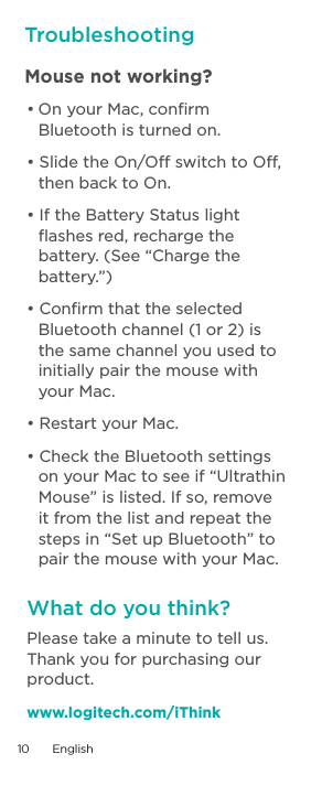 TroubleshootingMouse not working? •OnyourMac,conrmBluetooth is turned on.•SlidetheOn/OffswitchtoOff,then back to On. •IftheBatteryStatuslightﬂashes red, recharge the battery. (See “Charge the battery.”)•ConrmthattheselectedBluetooth channel (1 or 2) is the same channel you used to initially pair the mouse with your Mac. •RestartyourMac.•ChecktheBluetoothsettingson your Mac to see if “Ultrathin Mouse” is listed. If so, remove it from the list and repeat the steps in “Set up Bluetooth” to pair the mouse with your Mac.Please take a minute to tell us. Thank you for purchasing our product. www.logitech.com/iThinkWhat do you think?10  English